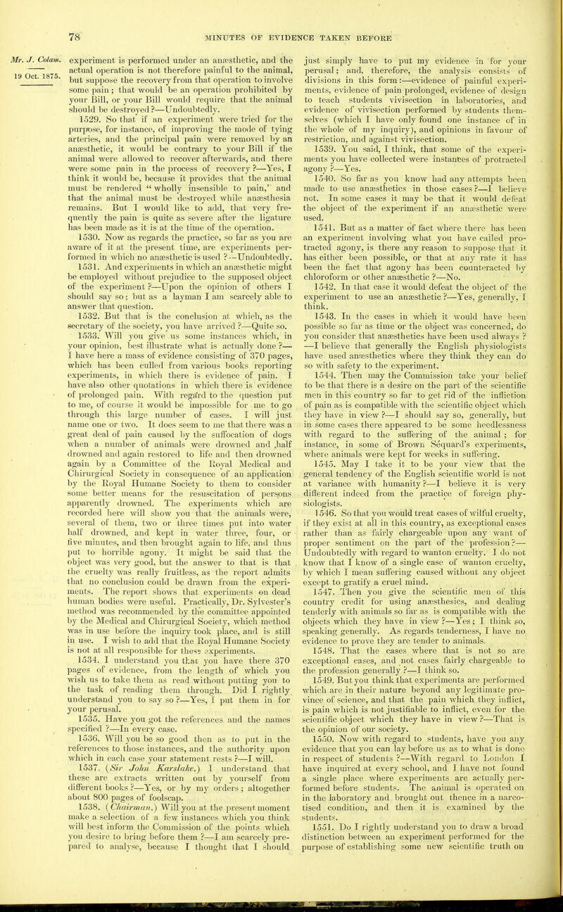 Mr. J. Colam. experiment is performed under an an£estlietic, and the ' actual operation is not therefore painful to the animal, 19 ct. 1875. suppose the recovery from that operation to involve some pain ; that would be an operation prohibited by your Bill, or your Bill would require that the animal should be destroyed ?—Undoubtedly. 1529. So that if an experiment were tried for the purpose, for instance, of improving the mode of tying arteries, and the principal pain were removed by an anaesthetic, it would be contrary to your Bill if the animal were allowed to recover afterwards, and there were some pain in the process of recovery ?—^Yes, I think it would be, because it provides that the animal must be rendered  wholly insensible to pain,'' and that the animal must be destroyed while ausesthesia remains. But I would like to add, that very fre- quently the pain is quite as severe after the ligature has been made as it is at the time of the operation. 1530. Now as I'egards the practice, so far as you are aware of it at the present time, are experiments per- formed in which no anaesthetic is used ?—Undoubtedly. 1531. And experiments in which an ana3Sthetic might be employed without prejudice to the supposed object of the experiment ?—Upon the opinion of others I should say so; but as a layman I am scarcely able to answer that question. 1532. But that is the conclusion at which, as the secretary of the society, you have arrived ?—Quite so. 1533. Will you give us some instances which, in your opinion, Ijest illustrate what is actually done ?— I have here a mass of evidence consisting of 370 pages, which has been culled from various books reporting experiments, in which there is evidence of pain. I have also other quotations in which there is evidence of prolonged pain. With regard to the question put to me, of course it would be impossible for me to go through this large number of cases. I will just name one or two. It does seem to me that there was a great deal of pain caused by the suffocation of dogs when a number of animals were drowned and .half drowned and again restored to life and then drowned again by a Committee of the Royal Medical and Chirui'gical Society in consequence of an application by the Royal Humane Society to them to consider some better means for the resuscitation of perspns apparently drowned. The experiments which are recorded here will show you that the animals were, several of them, two or three times put into water half drowned, and kept in water three, four, or five minutes, and then brought again to life, and thus put to horrible agony. It might be said that the object was very good, but the answer to that is that the cruelty was really fruitless, as the report admits that no conclusion could be drawn from the experi- ments. The report shows that experiments on dead human bodies were useful. Practically, Dr. Sylvester's method was recommended by the committee appointed by the Medical and Chirurgical Society, which method was in use before the inquiry took place, and is still in use. I wish to add that the Royal Humane Society is not at all responsible for thess experiments. 1534. I understand you that you have there 370 pages of evidence, from the length of which you wish us to take them as read without putting you to the task of reading them through. Did I rightly understand you to say so ?—Yes, I put them in for your perusal. 1535. Have you got the references and the names specified ?—In every case. 1536. Will you be so good then as to put in the refei'ences to those instances, and the authority upon which in each case your statement rests ?—I will. 1537. {Sir John Karslake.) I understand that these are extracts wiitten out by yourself from different books ?—Yes, or by my orders ; altogether about 800 pages of foolscap. 1538. (CJiairman.) Will you at the present moment make a selection of a few instances which you think will best inform the Commission of the points which you desire to bring before them ?—I am scarcely pre- pared to analyse, because I thought that I should just simply have to put my evidence in for your perusal; and, therefore, the analysis consists of divisions in this form:—evidence of painful experi- ments, evidence of pain prolonged, evidence of design to teach students vivisection in laboratories, and evidence of vivisection performed by students them- selves (which I have only found one instance of in the whole of my inquiry), and opinions in favoiu' of restriction, and against vivisection. 1539. You said, I think, that some of the experi- ments you have collected were instances of protracted agony ?—Yes. 1540. So far as you know had any attempts been made to use anassthetics in those cases ?-—I believe not. In some cases it may be that it would defeat the object of the experiment if an anesthetic were used. 1541. But as a matter of fact where there has been an experiment involving what you have called pro- tracted agony, is there any reason to suppose that it has either been possible, or that at any rate it has been the fact that agony has been counteracted by chloroform or other anesthetic ?—No. 1542. In that case it would defeat the object of the experiment to use an anesthetic ?—Yes, generally, I think. 1543. In the cases in which it would have been possible so far as time or the object was concerned, do you consider that anaesthetics have been used always ? —I believe that generally the English physiologists have used anaesthetics where they think they can do so with safety to the experiment. 1544. Then may the Commission take your belief to be that there is a desire on the part of the scientific men in this country so far to get rid of the infliction of 23ain as is compatible with the scientific object which they have in view ?—I should say so, generally, but in some cases there appeared to be some heedlessness with regard to the suffering of the animal ; for instance, in some of Brown Sequard's experiments, where animals were kept for weeks in suffering. 1545. May I take it to be your view that the general tendency of the English scientific world is not at variance with humanity ?—I believe it is very different indeed from the practice of foreign phy- siologists. 1546. So that you would treat cases of wilful cruelty, if they exist at all in this country, as exceptional cases rather than as fairly chargeable upon any want of proper sentiment on the part of the profession?— Undoubtedly with regard to wanton cruelty. I do not know that I know of a single case of wanton cruelty, by which I mean suffering caused without any object except to gratify a cruel mind. 1547. Then you give the scientific men of this country credit for using anesthesics, and dealing tenderly with animals so far as is compatible with the objects which they have in view ?—Yes; I think so, speaking generally. As regards tenderness, I have no evidence to prove they are tender to animals. 1548. That the cases where that is not so are exceptional cases, and not cases fairly chargeable to the profession generally ?—I think so. 1549. But you think that experiments are performed which are in their nature beyond any legitimate pro- vince of science, and that the pain which they inflict, is pain which is not justifiable to inflict, even for the scientific object which they have in view?—That is the opinion of our society. 1550. Now with regard to students, have you any evidence that you can lay before us as to what is done in respect of students ?—With regard to London I have inquii-ed at every school, and I have not found a single place where experiments are actually per- formed before students. The animal is operated on in the laboratoiy and brought out thence in a narco- tised condition, and then it is examined by the students. 1551. Do I rightly understand you to draw a broad distinction between an experiment performed for the purpose of establishing some new scientific truth on