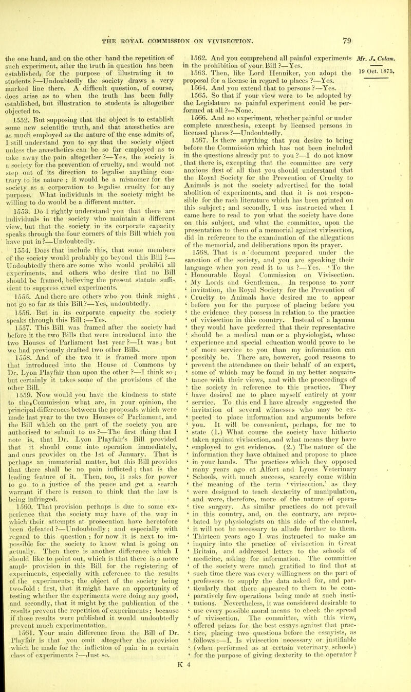 the one hand, and on the other hand the repetition of such experiment, after the truth iu question has been established, for the purpose of illustrating it to students ?—Undoubtedly the society draws a very marked line there. A difficult question, of course, does arise as to when the truth has been fully established, but illustration to students is altogether objected to. 1552. But supposing that the object is to establish some new scientific truth, and that ansesthetics are as much employed as the nature of the ease admits of, I still understand you to say that the society object unless the ansesthetics can be so far employed as to take away the pain altogether ?—Yes, the society is a society for the prevention of cruelty, and would not step out of its direction to legalise anything con- trary to its nature ; it would be a misnomer for the society as a corporation to legalise cruelty for any purpose. What individuals in the society might be willing to do would be a different matter. 1553. Do I rightly understand you that there are individuals in the society who maintain a different view, but that the society in its corjjorate capacity speaks through the four corners of tins Bill which you have put in ?—Undoubtedly. 1554. Does that include this, that some members of the society would probably go beyond this Bill ?— Undoubtedly there are some who would prohibit all experiments, and others who desire that no Bill should be framed, believing the present statute sufh- cient to suppress cruel experiments. 1555. And there are others who you think might , not go so far as this Bill ?—Yes, undoubtedly, 1556. But in its corporate capacity the society speaks through this Bill;—Yes. 1557. This Bill was framed after the society had before it the two Bills that were introduced into the two Houses of Parliament last year ?—It was; but we had previously drafted two other Bills. 1558. And of the two it is framed more upon that introduced into the House of Commons by Dr. Lyon Playfair than upon the other ?—I think so ; but certainly it takes some of the provisions of the other Bill. 1559. Now would you have the kindness to state to the*Commission what are, in your opinion, the principal differences between the proposals which were made last year to the two Houses of Parliament, and the Bill which on the part of the society you are authorised to submit to us ?—The first thing that I note is, that Dr. Lyon Playfair's Bill provided that it should come into operation immediately, and ours provides on the 1st of January. That is perhaps an immaterial matter, but this Bill provides that there shall be no pain inflicted; that is the leading feature of it. Then, too, it asks for power to go to a justice of the peace and get a search warrant if there is reason to think that the law is being infi'iuged. 1560. That provision perhaps is due to some ex- perience that the society may have of the way in which their attempts at prosecution have heretofore been defeated ?—Undoubtedly; and especially with regard to this question ; for now it is next to im- possible for the society to know what is going on actually. Then there is another difference which I should like to point out, which is that there is a more ample provision in this Bill for the registering of experiments, especially with reference to the results of the experiments; the object of the society being two-fold : first, that it might have an opportunity of testing whether the experiments were doing any good, and secondly, that it might by the publication of the results prevent the repetition of experiments; because if those results were published it would undoubtedly prevent much experimentation. 1561. Your main difference from the Bill of Dr. I'iayfiiir is that you omit altogether the provision which he made for the infliction of pain in a certain class of experiments ?—Just so. 1562. And you comprehend all painful experiments Mr. J, Colam. in the prohibition of your. Bill ?—Yes. 1563. Then, like Lord Henniker, you adopt the 19 Oct. 1875. proposal for a license in regard to places ?—Yes. 1564. And you extend that to persons ?—Yes. 1565. So that if your view were to be adopted by the Legislature no painful exper-iment couJd be per- formed at all ?—None. 1566. And no experiment, whether painful or under complete anfesthesia, except by licensed persons in licensed places ?—Undoubtedly. 1567. Is there anything that you desire to bring befoi'e the Commission which has not been included in the questions already put to you ?—I do not know that there is, excepting that the committee are very anxious first of all that you should understand that the Royal Society for the Prevention of Cruelty to Animals is not the society advertised for the total abolition of experiments, and that it is not respon- sible for the rash literature which has been printed on this subject; and secondly, I was instructed when I came here to read to you what the society have done on this subject, and what the committee, upon the presentation to them of a memorial against vivisection, did in reference to the examination of the allegations of the memorial, and deliberations upon its prayer. 1568. That is a 'document prepared under the sanction of the society, and you are speaking their language when you read it to us ?—Yes. ' To the ' Houourable Royal Commission on Vivisection. ' My Lords and Gentlemen.. In response to your ' invitation, the Royal Society for the Prevention of ' Cruelty to Animals have desired me to appear ' before you for the purpose of placing before you ' the evidence they possess in relation to the practice ' of vivisection in this country. Instead of a layman ' they would have preferred that their representative ' should be a medical man or a physiologist, whose ' experience and special education would prove to be ' of more service to you than my information can ' possibly be. There are, however, good reasons to ' prevent the attendance on their behalf of an expert, ' some of which may be found in my better acquain- ' tance with their views, and with the proceedings of ' the society in reference to this practice. They ' have desired me to place myself entirely at your ' service. To this end I have already suggested the ' invitation of several witnesses who may be ex- ' pected to place information and arguments before ' you. It will be convenient, perhaps, for me to ' state (1.) What course the society have hitherto ' taken against vivisection, and what means they have ' employed to get evidence. (2.) The nature of the ' information they have obtained and propose to place ' in your hands. The pi'actices which they opposed ' many years ago at Alfoi't and Lyons Veterinary ' Schools, witli much success, scarcely come within ' the' meaning of the term ' vivisection,' as they ' were designed to teach dexterity of manipulation, ' and were, therefore, more of the nature of opera- ' five surgery. As similar practices do not prevail ' in this country, and, on the contrary, are repro- ' bated by physiologists on this side of the channel, ' it will not be necessary to allude further to them. ' Thirteen years ago I was instructed to make an ' inquiry into -the practice of vivisection iu Great ' Britain, and addressed letters to the schools of ' medicine, asking for niformation. The committee ' of the society Avere much gratified to find that at ' such time there was every willingness on the part of ' professors to supply the data asked for, and par- ' ticularly that there appeared to them to be com- ' paratively few operations being made at such insti- . ' tutions. Nevertlieless, it was considered desirable to ' use every possible moral means to check the spread ' of vivisection. The committee, witli this view, ' offered prizes for the best essays against that prac- ' tice, placing two questions before the essayists, as ' follows :—1. Is vivisection necessary or justifiable ' (when performed as at certain vetei'inary , schools) ' for the purpose of giving dexterity to the operator ? : 4
