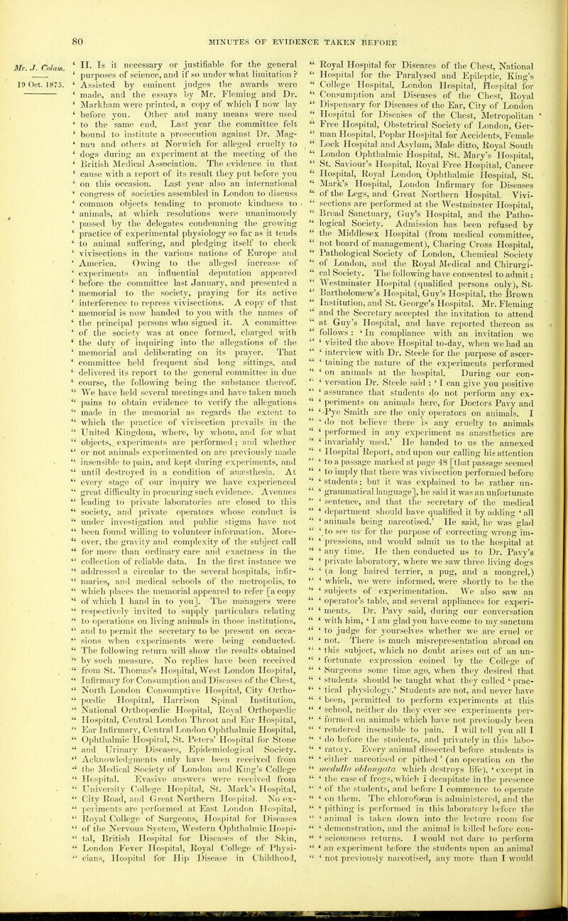 I/r. J. Colam. ' necessary or justifiable for the general ' purposes of science, and if so under what limitation ? 19 Oct. 1875. ' Assisted by eminent judges the awards were ' made, and the essays by Mr. Fleming and Dr. ' Markham were printed, a copy of which I now lay ' before you. Other and many means were used ' to the same end. Last year the committee felt ' bound to institute a prosecution against Ur. Mag- ' nan and others at Norwich for alleged cruelty to ' dogs- during an experiment at the meeting of the ' British Medical Association. The cA'idence in that ' cause with a report of its result they put before you ' on this occasion. Last year also an international ' congress of societies assembled in London to discuss ' common objects tending to promote kindness to ' animals, at which resolutions were unanimously ' passed by the delegates condemning the growing ' practice of experimental physiology so far as it tends ' to animal suffering, and pledging itself to cheek ' vivisections in the various nations of Europe and ' America. Owing to the alleged increase of ' experiments an influential deputation appeared ' before the committee last January, and presented a ' memorial to the society, praying for its active ' interference to repi'ess vivisections. A copy of that ' memorial is now handed to you with the names of ' the principal persons who signed it. A committee ' of the society Avas at once formed, charged with ' the duty of inquiring into the allegations of the ' memorial and deliberating on its prayer. That ' committee held frequent and long sittings, and ' delivered its report to the general committee in due ' course, the following being the substance thereof.  We have held several meetings and have taken much  pains to obtain evidence to verify the allegations  made in the memorial as regards the extent to  which the practice of vivisection prevails in the  United Kingdom, Avhei-e, by whom, and for what  objects,, experiments are performed; and whether  or not animals experimented on are previously made  insensible to pain, and kept during experiments, and  until destroyed in a condition of anossthesia. At  every stage of our inquiry we have experienced '* great difficulty in procuring such evidence. Avenues  leading to private laboratories are closed to this  society, and private operators whose conduct is  under investigation and puljlic stigma have not  been found Avilling to volunteer information. More-  over, the gravity and complexity of the subject call  for more than ordinary care and exactness in the  collection of reliable data. In the first instance we  addressed a circular to the several hospitals, infir-  maries, and medical schools of tlie metropolis, to  which places the memorial appeared to refer [a copy  of which I hand in to you]. The managers were  respectively invited to supply particulars relating  to operations on living animals in those institutions,  and to permit the secretary to be present on occa-  sions when experiments Avere being conducted.  The following retitrn will show the results obtained  by such measure. No replies have been received  from St. Thomas's Hospital, West London Hospital,  Infirmary for Consumption and Diseases of the Chest,  North London Consumptive Hospital, City Ortho-  poedic Hospital, Harrison Spinal Institution,  National Orthopoedic Hos]>ital, Eoyal Orthopoedic  Hospital, Central London Throat and Ear Hospital,  Eax Infirmary, Central London Ophthalmic Hospital,  Ophthalmic Hospital, St. Peters' Hospital for Stone  and Urinary Diseases, Epidemiological Society.  Acknowledgments only have been received from  the Medical Society of London and King's College  Hospital. Evasive answers were received from  University College Hospital, St. Mark's Hospital,  City Road, and Great Northern Hospital. No ex-  periments i\.ve pertbrmed at East London Hospital,  Royal College of Surgeons, Hospital for Diseases  of the Nervous System, Western Ophthalmic Hospi-  tal, British Hospital for Diseases of the Skin,  London Fever Hospital, Royal College of Physi-  cians, Hospital for Hip Disease in Childhood,  Royal Hospital for Diseases of the Chest, National  Hospital for the Paralysed and Epileptic, King's  College Hospital, London Hospital, Hospital for  Consumption and Diseases of the Chest, Royal  Dispensary for Diseases of the Ear, City of London  Hospital for Diseases of the Chest, Metropolitan  Free Hospital, Obstetrical Society of London, Ger-  man Hospital, Poplar Hospital for Accidents, Female  Lock Hospital and Asylum, Male ditto, Royal South  London Ophthalmic Hospital, St. Mary's Hospital,  St. Saviour's Hospital, Royal Free Hospital, Cancer  Hospital, Royal London. Ophthalmic Hospital, St.  Mark's Hospital, London Infirmary for Diseases  of the Legs, and Great Northern Hospital. Vivi-  sections are performed at the Westminster Hospital,  Broad Sanctuary, Guy's Hospital, and the Patho-  logical Society. Admission has been refused by  the Middlesex Hospital (from medical committee,  not board of management), Charing Cross Hospital,  Pathological Society of London, Chemical Society  of London, and the Royal Medical and Chirurgi-  cal Society. The folloAviug have consented to admit:  Westminster Hospital (qualified persons only), St  Bartholomew's Hospital, Guy's Hospital, the Brown  Institution, and St. George's Hospital. Mr. Fleming and the Secretary acceptetl the invitation to attend at Guy's Hospital, and have reported thereon as  follows : ' In compliance Avith an invitation Ave  ' visited the above Hospital to-day, Avhen we had an  ' intervicAV Avith Dr. Steele for the purpose of ascer- '■' ' taining the nature of the experiments performed  ' on animals at the hospital. During our con- ' versation Dr. Steele said : ' I can give you positive  ' assurance that students do not perform any ex-  ' periments on animals here, for Doctors PaAy and  ' -Pye Smith are the only operators on animals. I  ' do not believe there is any cruelty to animals  ' performed in any experiment as ana?sthetics are  ' iuA'ariably used.' He handed to us the annexed  ' Hospital Report, and upon our calling his attention  ' to a passage marked at page 48 [that jjassage seemed  ' to imply that there Avas vivisection peiformed before  ' students; but it Avas explained to be rather un-  ' grammatical language], he said it Avas an unfortunate ' sentence, and that the secretary of the medical  ' department should have qualified it by adding ' all ' animals being narcotised.' He said, he Avas glad '*' \to see us- for the purpose of correcting AATong im-  ' pressions, and Avould admit us to the hospital at  ' any time. He then conducted us to Dr. Pavy's  ' priA'ate laboratory, where we saAV three living dogs  ' (a long haired terrier, a pug, and a mongrel,) *' ' Avhich, Ave were informed, Avere shortly to be the  ' subjects of experimentation. We also saw an  ' operator's table, and several appliances for experi-  ' ments. Dr. Pavy said, during our conversation  ' Avith him, ' I am glad you have come to my sanctum  ' to judge for yourselves Avhether Ave are cruel or  ' not. There is much misrepresentation abroad on  ' this subject, Avhich no doubt arises out of an un-  ' fortunate expression coined by the College of  ' Surgeons some time ago, Avhen they desired that  ' students should be taught Avhat they called ' prac-  ' tical physiology.' Students are not, and never have  ' been, permitted to perform experiments at this  ' school, neither do they ever see experiments per-  ' formed on animals which have not previously been  ' rendered insensible to pain. I Aviil tell you all I  ' do before the students, and priA ately in this labo-  ' ratoiy. Every animal dissected before students is  ' either narcotised or pithed' (an operation on the  medulla ohloiigata Avhich destroys life), ' except in  ' the case of frogs, Avhich I decapitate in the presence  ' of the students, and liefore I commence to operate  ' on them. The chloroform is administered, and the  ' pithing is performed in this laboratory before the ' animal is taken down into the lecture room for  ' demonstration, and the animal is killed before con-  ' sciousness returns. I would not dare to perform  ' an experiment before the students upon an animal  ' not previously narcotised, any more than I would