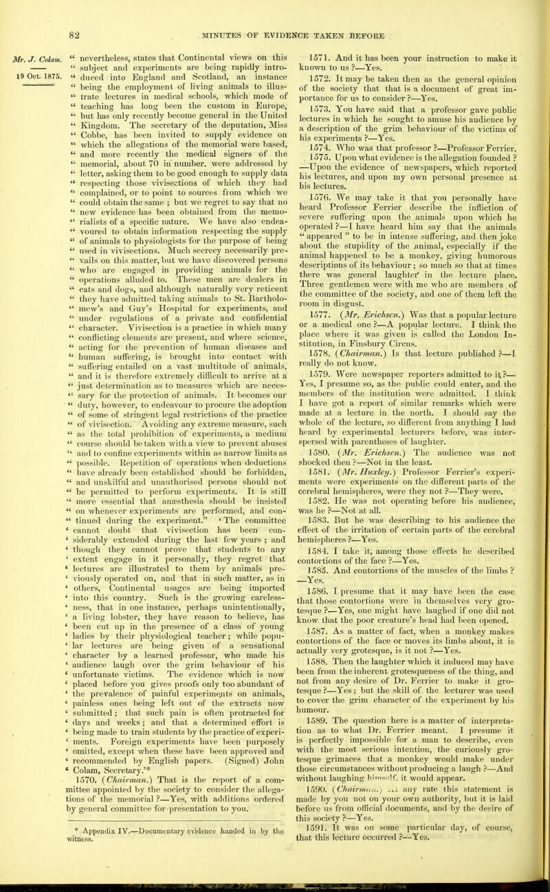 Mr. J. Colam.  nevertheless, states that Continental views on this  subject and experiments are being rapidly intro- 19 Oct. 1875. « duced into England and Scotland, an instance '  being the employment of living animals to illus-  trate lectures in medical schools, which mode of  teaching has long been the custom in Europe,  but has only recently become general in the United  Kingdom. The secretary of the deputation, Miss  Cobbe, has been invited to supply evidence on  which the allegations of the memorial were based,  and more recently the medical signers of the  memorial, about 70 in number, were addressed by  letter, asking them to be good enough to supply data  respecting those vivisections of which they ha,d  complained, or to point to sources from which we  could obtain the same ; but we regret to say that no  new evidence has been obtained from the memo-  rialists of a specific nature. We have also endea-  voured to obtain information respecting the supplj'  of animals to physiologists for the purpose of being  used in vivisections. Much secrecy necessarily pre-  vails on this matter, but we have discovered persons  who are engaged in providing animals for the  operations alluded to. These men ai'e dealers in  cats and dogs, and although naturally very reticent  they have admitted taking animals to St. Bartholo-  mew's and Guy's Hospital for experiments, and  under regulations of a private and confidential  character. Vivisection is a practice in which many  conflicting elements are present, and where science,  acting for the prevention of human diseases and  human suffering, is brought into contact with  suffering entailed on a vast multitude of animals,  and it is therefore extremely difficult to arrive at a  just determination as to measures which are neces-  sary for the protection of animals. It becomes our  duty, however, to endeavour to procure the adoption  of some of stringent legal restrictions of the practice  of vivisection. Avoiding any extreme measure, such  as the total prohibition of experiments, a medium  course should be taken with a view to prevent abuses  and to confine experiments within as narrow limits as  possible. Repetition of operations when deductions  have already been estabhshed should be forbidden,  and unskilful and unaixthorised persons should not  be permitted to perform experiments. It is still  more essential that ansesthesia should be insisted  on whenever experiments are performed, and con-  tinned during the experiment. ' The committee ' cannot doubt that vivisection has been con- ' siderably extended during the last few years ; and ' though they cannot prove that students to any ' extent engage in it personally, they regret that * lectures are illustrated to them by animals pre- ' viously operated on, and that in such matter, as in ' others, Continental usages are being imported ' into this country. Such is the growing careless- ' ness, that in one instance, perhaps unintentionally, ' a living lobster, they have reason to believe, has ' been cut up in the presence of a class of young ' ladies by their physiological teacher; while popu- ' lar lectures are being given of a sensational ' character by a learned professor, who made his ' audience laugh over the grim behaviour of his ' unfortunate victims. The evidence which is now ' placed before you gives proofs only too abundant of ' the prevalence of painful experiments on animals, ' painless ones being left out of the extracts now ' submitted; that such pain is ofteti protracted for ' days and weeks; and that a determined effort is , ' being made to train students by the practice of experi- ' ments. Foreign experiments have been purposely ' omitted, except when these have been approved and ' recommended by English papers. (Signed) John * Colam, Secretary.'* 1570. {Chairmaji.) That is the report of a com- mittee appointed by the society to consider the allega- tions of the memorial ?—Yes, with additions ordered by general committee for-presentation to you. * Appendix IV.—Documentary evidence handed in by tlic witness. 1571. And it has been your instruction to make it known to us ?—Yes. 1572. It may be taken then as the general opinion of the society that that is a document of great im- portance for us to consider ?—^Yes. 1573. You have said that a professor gave public lectures in which he sought to amuse his audience by a description of the grim behaviour of the victims of his experiments ?—Yes. 1574. Who was that professor ?—Professor Ferrier. . 1575. Upon what evidence is the allegation founded ? —Upon the evidence of newspapers, which reported his lectures, and upon my own personal presence at his lectures. 1576. We may take it that you personally have heard Professor Ferrier describe the infliction of severe suffering upon the animals upon which he operated ?—I have heard him say that the animals  appeared  to be in intense suffering, and then joke about the stupidity of the animal, especially if the animal happened to be a monkey, giving humorous descriptions of its behaviour; so much so that at times there was general laughter' in the lecture place. Three gentlemen were with me who are members of the committee of the society, and one of them left the room in disgust. 1577. {^Mr. Erichsen.) Was that a popular lecture or a medical one ?—A popular lecture. I think the place where it was given is called the London In- stitution, in Finsbury Circus. 1578. {Chairman.) Is that lecture published ?—I really do not know. 1579. Were newspaper reporters admitted to it ?— Yes, I presume so, as the public could enter, and the members of the institution were admitted. I think I have got a report of similar remarks which were made at a lecture in the north. I should say the whole of the lecture, so different from anything I had heard by experimental lecturers before, was inter- spersed with parentheses of laughter. 1580. {Mr. Erichsen.) The audience was not shocked then ?—Not in the least. 1581. {WIr. Huxley.) Professor Ferrier's experi- ments were experiments on the different parts of the cerebral hemispheres, were they not ?—They were. 1582. Pie was not operating before his audience, was he ?—Not at all. 1583. But he was describing to his audience the effect of the irritation of certain parts of the cerebral hemispheres ?—Yes. 1584. I take it, among those effects he described contortions of the face ?—Yes. 1585. And contortions of the muscles of the limbs ? —Yes. 1586. I presume that it may have been the case that those contortions were in themselves very gro- tesque ?—Yes, one might have laughed if one did not know, that the poor creature's head had been oj^ened. 1587. As a matter of fact, when a monkey makes contortions of the face or moves its limbs about, it is actually very grotesque, is it not ?—Yes. 1588. Then the laughter which it induced may have been from the inherent grotesqueness of the thing, and not from any desire of Dr. Ferrier to make it gro- tesque ?—Yes; but the skill of the lecturer was used to cover the grim character of the experiment by his humour. 1589. The question here is a matter of interpreta- tion as to what Dr. Ferrier meant. I presume it is perfectly impossible for a man to describe, even with the most serious intention, the curiously gro- tesque grimaces that a monkey would make under those circumstances without producing a laugh —And without laughing ]iim=r>lf. it would appear. 1590. {ChairmaiL.) ^^.i any rate this statement is made by you not on your own authority, but it is laid before us from official documents, and by the desire of this society ?—Yes. 1591. It was on some particular day, of course, that this lecture occurred ?—Yes.