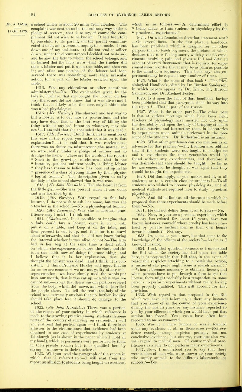 Mr. J. Colam. a school which is about 20 miles from London. The  complaint was sent to us in the ordinary way under a 19 ct. 1875. pigjgg Qf secrecy; that is to say, of course the com- plainant did not wish to be known. It had been told by one child to its parent, and the parent communi- cated it to us, and we caused inquiry to be made. 1 sent down one of my assistants. (I did not send an officer down ; under the circumstances I decided not to do so), and he saw the lady to whom the school belongs, and he learned that the facts were—that the teacher did take a lobster and put it upon the table, and then cut it; and after one portion of the lobster had been severed there was something more than muscular action, for a part of the lobster crawled upon the table. 1615. Was any chloroform or other anaesthetic administered ?—No. The explanation given by the lady is, I believe, that she bought the lobster on her way there, and did not know that it was alive; and I think that is likely to be the case, only I think she Avas a l)ad physiologist. 1616. (Mn Huxley.) The shortest and best way to kill a lobster is to cut into its pericardium, and she may have done that as the best way of killing the thing without any bad intention whatever, may she not ?—I am told that she concluded that it was dead.' 1617. {Mr. Fmster.) But I think in the mention of this case in the report you make no allusion to that explanation ?—It is said that it w^as carelessness ; there was no desire to misrepresent the matter, and we were .really under a pledge of secrecy not to divulge the name. These are the words of the report:  Such is the growing carelessness that in one  instance, perhaps unintentionally, a living lobster  they have reason to believe has been cut up in the  presence of a class of young ladies by their physio-  logical teacher. The description given to us by the lady of the school showed that it was true. 1618. {Sir John Karslakc.) Had she heard it from the little girl ?—She was present when it was done, and was horrified by it. 1619. {Mr. Forster.) With regard to this lady lecturer, I do not wish to ask her name, but was she a teacher in the school ?—No ; a physiological teacher. 1620. {Mr. Erichsc7i.) Was she a medical prac- titioner may I ask ?—I think not. 1621. {Chairman.) Is it possible to imagine that a lady could buy a lobster, carry it in a cab, put it on a table, and keep it on the table, and then proceed to cut it up, and then for it to crawl about afterwards, and that she did not know during the interval whether it was aUve or not —The lady had in her bag at the same time a dead rabbit on which she experimented before the class, and she is in the habit now . of doing the same thing; and 1 believe that it is her explanation, that she thought the lobster was dead ; and 1 think it is con- sistent. I think Professor Huxley will agree that so far as we are concerned, we are not guilty of any mis- representation ; we have simply used the words put into our mouth, that it was cut up,—in what way we cannot say,—except that there was one portion severed from the body, which did move, and which horrified the people there. To tell the truth, the lady of the school was extremely anxious that no further inquiry should take place lest it should do damage to the school. 1622. {Sir John Karskihe.) There was a portion of the report of your society in which reference is made to the growing practice among students in some parts of the country of carrying on vivisection ; will you just read that portion again ?—I think there is an allusion to the circumstance that evidence had been obtained in one case of experiments by students at Edinburgh (as is shown in the paper which I hold in my hand), which experiments were performed by them in their private rooms; but it is qualified here by saying  unknown to their teachers. 1623. Will you read the paragraph of the report in which that is referred to —I will read from the report an allusion to students being taught vivisections, which is as follows:— A determined efibrt is  being made to train students in physiology by the  practice of experiments. 1624. On what foundation does that statement rest ? —On several facts. In the first place, a handbook has been published which is designed for no other purpose than to teach beginners, the preface of which declares that it is for beginners, which gives 63 expe- riments involving pain, and gives a full and detailed account of every instrument that is required for expe- rimentation in order that it may be as plain as possible to the mind of a beginner. This book sayS the ex- periments may be repeated any number of times. . 1625. What is the name of that book ?—The Phy- siological Handbook, edited by Dr. Burden Sanderson, in which papers appear by Dr. Klein, Dr. Burdon Sanderson, and Dr. Michael Foster. 1626. Is it upon the fact of that handbook having been published that that paragraph finds its way into the report ?—That is part of the reason. 1627. What is the other part?—The other part is that at various meetings which have been held, teachers of physiology have insisted not only upon the desirability but upon the duty of bringing students into laboratories, and instructing them in laboratories by experiments upon animals performed in the pre- sence of the students. Dr. Rutherford is an instance. 1628. What other gentleman can you mention as an advocate for that practice ?—Dr. Brunton also told me that if the students were not taught to manipulate and to experiment the next generation would be found without any experimenters, and therefore it was desirable that they should be taught. So far as he was concerned he thought it was right that they should be taught the experiments. 1629. Did that apply, as you understood it, to all students, or to a certain class of students ?—To all students who wished to become physiologists ; but all medical students are required now to study  practical physiology. 1630. And did he limit at all the cases in which he proposed that these experiments should be made before them ?—No. 1631. He did not define them at all to you ?—No. 1632. Now, in your own personal experience, which you say has existed for about 15 years, have you known instances yourself where cruelty has been prac- tised by private medical men in their own houses towards animals ?—Not any. 1633. Or, as far as you know, has that come to the Itnowledge of the ofiicers of the society ?—As far as I know, it has not. 1634. 1 ask that question because, as I understand the Bill which the society has laid upon the table here, it is proposed in that Bill that, in the event of reasonable suspicion attaching to a particular person, a justice of the peace might issue a search warrant ? —When it becomes necessary to obtain a license, and when persons have to go through a form to get that license, there might probably be a temptation to some persons to peiform experiments without really having been properly qualified. This will account for that provision. 1635. With regard to that proposal in the Bill which you have laid before us, is there any instance that you know of in the course of your experience during the last 15 years, or any instance reported to you by your officers in which you would have put that section into force ?—Yes; cases have often been reported to me as rumoured. 1636. Was it a mere rumour or was it founded upon any evidence at all in those cases ?—Not evi- dence exactly—strong suspicion perhaps, but not conclusive evidence ; but observe, your question was witli regard to medical men. Of course medical prac- titioners as a rule do not perform many experiments. 1637. Now, I understood you to say that there were a class of men who were known to your society who supply animals to the different laboratories or sphools ?—Yes.