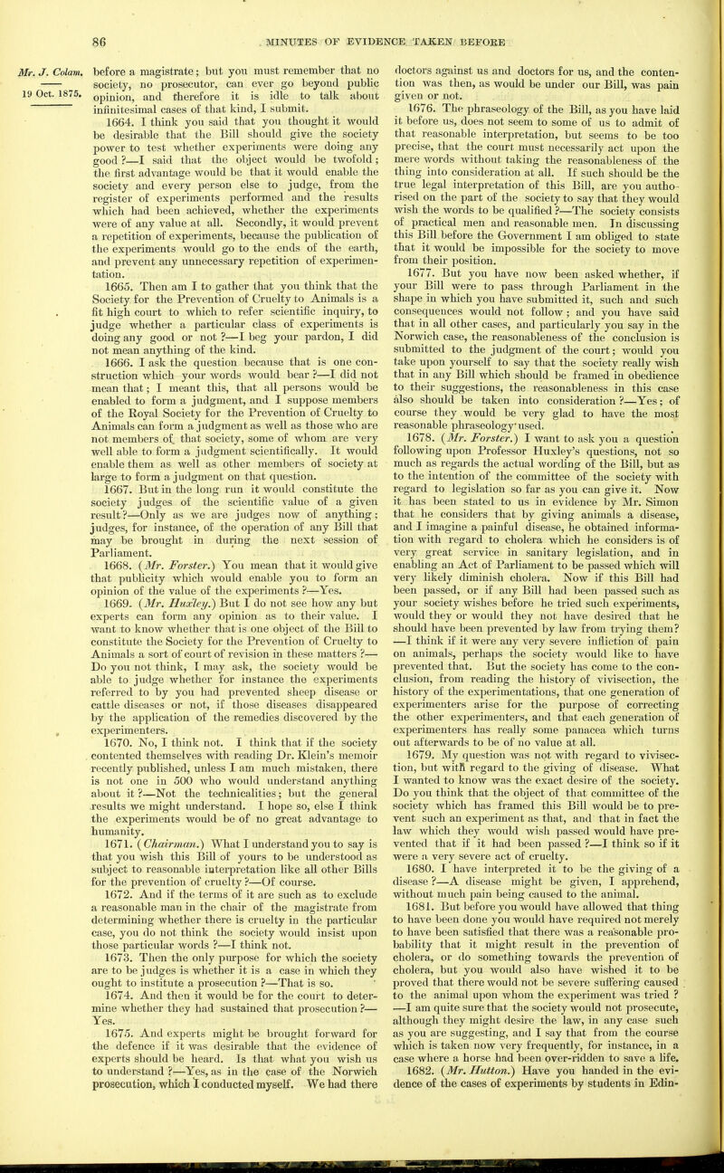 Mr. J. Colam. before a magistrate; but you must remember that no society, no prosecutor, can ever go beyond public 19 Oct. 1875. Qpijiion, and therefore it is idle to talk about infinitesimal cases of that kind, I submit. 1664. I think you said that you thought it would be desirable that the Bill should give the society power to test whether experiments were doing any good ?—I said that the object would be twofold; the first advantage would be that it would enable the society and every person else to judge, from the register of experiments performed and the results which had been achieved, whether the experiments were of any value at all. Secondly, it would prevent a repetition of experiments, because the publication of the experiments would go to the ends of the earth, and prevent any unnecessary repetition of experimen- tation. 1665. Then am I to gather that you think that the Society for the Prevention of Cruelty to Animals is a fit high court to which to refer scientific inquiry, to judge whether a particular class of experiments is doing any good or not ?—I beg your pardon, I did not mean anything of the kind. 1666. I ask the question because that is one con- struction which your words would bear ?—I did not mean that; I meant this, that all persons would be enabled to form a judgment, and I suppose members of the Royal Society for the Prevention of Cruelty to Animals can form a judgment as well as those who are not members of that society, some of whom are very well able to form a judgment scientifically. It would enable them as well as other members of society at large to form a judgment on that question. 1667. But in the long run it would constitute the society judges of the scientific value of a given result?—Only as we are judges now of anything; judges, for instance, of the operation of any Bill that may be brought in during the next session of Parliament. 1668. {Mr. Fo7'ster.) You mean that it would give that publicity which would enable you to form an opinion of the value of the experiments ?—Yes. 1669. (^Mr. Huxley.^ But I do not see how any but experts can form any opinion as to their value. I want to know whether that is one object of the Bill to constitute the Society for the Prevention of Cruelty to Animals a sort of court of revision in these matters ?— Do you not think, I may ask, the society would be able to judge whether for instance the experiments referred to by you had prevented sheep disease or cattle diseases or not, if those diseases disappeared by the application of the remedies discovered by the , experimenters. 1670. No, I think not. I think that if the society contented themselves with reading Dr. Klein's memoir recently published, unless I am much mistaken, there is not one in 500 who would understand anything about it ?—Not the technicalities; but the general results we might understand. I hope so, else I think the experiments would be of no great advantage to humanity. 1671. {Chairmmi.) What I rmderstand you to say is that you wish this Bill of yours to be understood as subject to reasonable interpretation like all other Bills for the prevention of cruelty ?—Of course. 1672. And if the terms of it are such as to exclude a reasonable man in the chair of the magistrate from determining whether there is cruelty in the particular case, you do not think the society would insist upon those particular words ?—I think not. 1673. Then the only pxu?pose for which the society are to be judges is whether it is a case in which they ought to institute a prosecution ?—That is so. 1674. And then it would be for the court to deter- mine whether they had sustained that prosecution ?— Yes. 1675. And experts might be brought forward for the defence if it was desirable that the evidence of experts should be heard. Is that what you wish us to understand ?—Yes, as in the case of the Norwich prosecution, which 1 conducted myself. We had there doctors against us and doctors for us, and the conten- tion was then, as would be under our Bill, was pain given or not. 1676. The phraseology of the Bill, as you have laid it before us, does not seem to some of us to admit of that reasonable interpretation, but seems to be too precise, that the court must necessarily act upon the mer e words without taking the reasonableness of the thing into consideration at all. If such should be the true legal interpretation of this Bill, are you autho- rised on the part of the society to say that they would wish the words to be qualified ?—The society consists of practical men and reasonable men. In discussing this Bill before the Grovernment I am obliged to state that it would be impossible for the society to move from their position. 1677. But you have now been asked whether, if your Bill were to pass through Parliament in the shape in which you have submitted it, such and such consequences would not follow ; and you have said that in all other cases, and particularly you say in the Norwich case, the reasonableness of the conclusion is submitted to the judgment of the court; would you take upon yourself to say that the society reaUy wish that in any BiU which should be framed in obedience to their suggestions, the reasonableness in this case also should be taken into consideration ?—Yes; of course they would be very glad to have the most reasonable phraseology used, 1678. {Mr. Forster.) I want to ask you a question following upon Professor Huxley's questions, not so much as regards the actual wording of the Bill, but as to the intention of the committee of the society with regard to legislation so far as you can give it. Now it has been stated to us in evidence by Mr. Simon that he considers that by giving animals a disease, and I imagine a painful disease, he obtained informa- tion with regard to cholera which he considers is of very great service in sanitary legislation, and in enabling an Act of Parliament to be passed which will very likely diminish cholera. Now if this Bill had been passed, or if any Bill had been passed such as your society wishes before he tried such experiments, would they or would they not have desired that he should have been prevented by law from trying them? —I think if it were any very severe infliction of pain on animals, perhaps the society would like to have prevented that. But the society has come to the con- clusion, from reading the history of vivisection, the history of the experimentations, that one generation of experimenters arise for the purpose of correcting the other experimenters, and that each generation of experimenters has really some panacea which turns out afterwards to be of no value at all. 1679. My question was not with regard to vivisec- tion, but witR regard to the giving of disease. What I wanted to know was the exact desire of the society. Do you think that the object of that committee of the society which has framed this Bill would be to pre- vent such an experiment as that, and that in fact the law which they would wish passed would have pre- vented that if it had been passed ?—I think so if it were a very severe act of cruelty. 1680. I have interpreted it to be the giving of a disease ?—A disease might be given, I apprehend, without much pain being caused to the animal. 1681. But before you would have allowed that thing to have been done you would have required not merely to have been satisfied that there was a reasonable pro- bability that it might result in the prevention of cholera, or do something towards the prevention of cholera, but you would also have wished it to be proved that there would not be severe suffering caused to the animal upon whom the experiment was tried ? —I am quite sure that the society would not prosecute, although they might desire the law, in any case such as you are suggesting, and I say that from the course which is taken now very frequently, for instance, in a case where a horse had been over-ridden to save a life. 1682. {Mr. Hutton.^ Have you handed in the evi- dence of the cases of experiments by students in Edin-