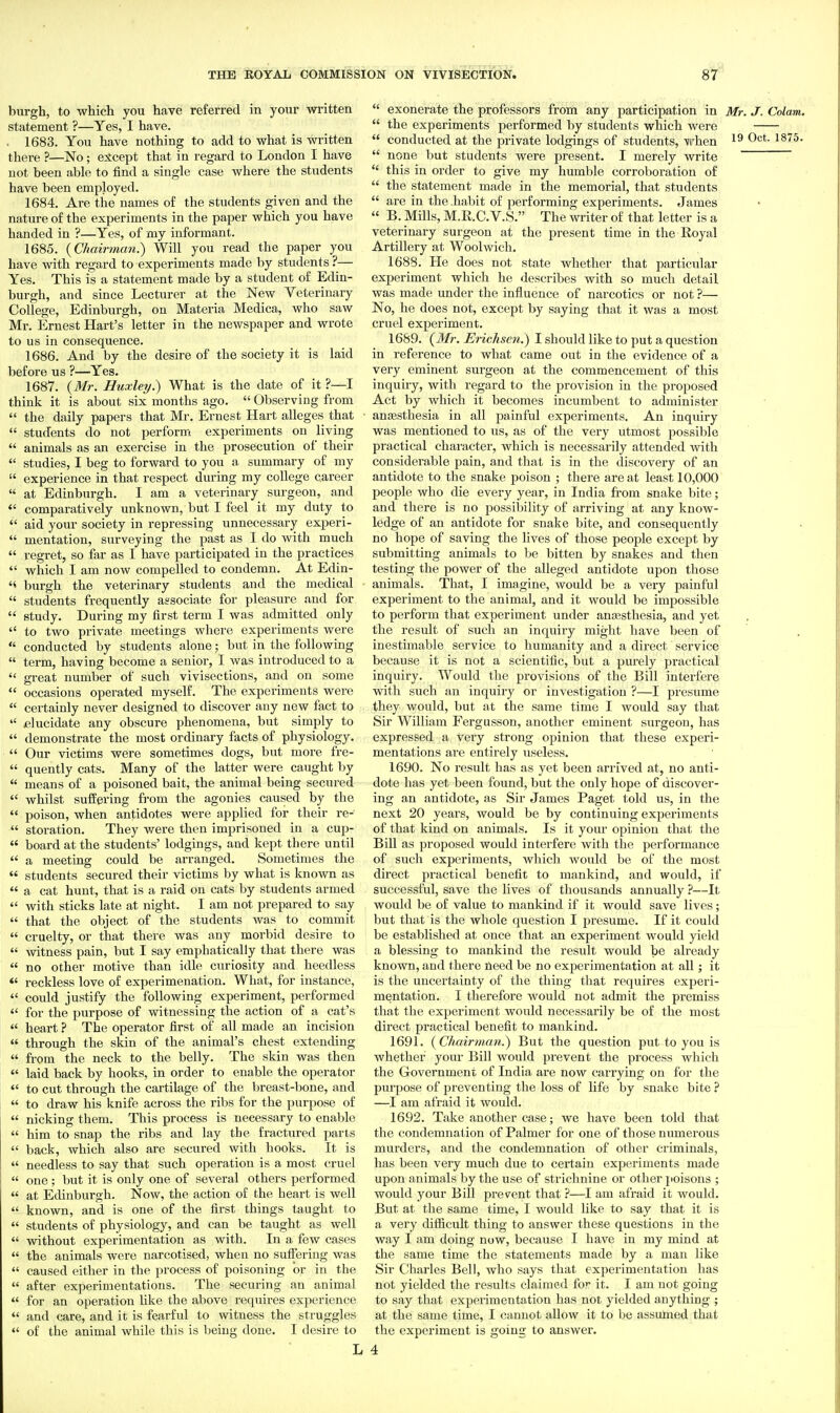 87^ burgh, to which you have referred in your written statement ?—Yes, I have. . 1683. You have nothing to add to what is written there ?—No; er^cept that in regard to London I have not been able to find a single case where the students have been employed. 1684. Are the names of the students given and the nature of the experiments in the paper which you have handed in ?—Yes, of my informant. 1685. {Chairman.) Will you read the paper you have with regard to experiments made by students ?— Yes. This is a statement made by a student of Edin- burgh, and since Lecturer at the New Veterinary College, Edinburgh, on Materia Medica, who saw Mr. Ernest Hart's letter in the newspaper and wrote to us in consequence. 1686. And by the desire of the society it is laid before us ?—Yes. 1687. {Mr. Huxlerj.) What is the date of it ?—I think it is about six months ago.  Observing from  the daily papers that Mr, Ernest Hart alleges that  students do not perform experiments on living  animals as an exercise in the prosecution of their  studies, I beg to forward to you a summary of my  experience in that respect during my college career  at Edinburgh. I am a veterinary surgeon, and  comparatively unknown, but I feel it my duty to  aid your society in repressing unnecessary experi-  mentation, surveying the past as I do with much  regret, so far as I have participated in the practices  which I am now compelled to condemn. At Edin- burgh the veterinary students and the medical  students frequently associate for pleasure and for  study. During my first term I was admitted only  to two private meetings where experiments were  conducted by students alone; but in the following  term, having become a senior, I was introduced to a  great number of such vivisections, and on some  occasions operated myself. The experiments were  certainly never designed to discover any new fact to  ^elucidate any obscure phenomena, but simply to  demonstrate the most ordinary facts of physiology.  Our victims were sometimes dogs, but more fre-  quently cats. Many of the latter were caught by  means of a poisoned bait, the animal being secured  whilst suffering from the agonies caused by the  poison, when antidotes were applied for their re-  storation. They were then imprisoned in a cup-  board at the students' lodgings, and kept there until  a meeting could be arranged. Sometimes the  students secured their victims by what is known as  a cat hunt, that is a raid on cats by students armed  with sticks late at night. I am not prepared to say  that the object of the students was to commit  cruelty, or that there was any morbid desire to  witness pain, but I say emphatically that there was  no other motive than idle curiosity and heedless *' reckless love of experimenation. What, for instance,  could justify the following experiment, performed  for the purpose of witnessing the action of a cat's  heart ? The operator first of all made an incision  through the skin of the animal's chest extending  from the neck to the belly. The skin was then  laid back by hooks, in order to enable the operator  to cut through the cartilage of the Iireast-bone, and  to draw his knife across the ribs for the purpose of  nicking them. This process is necessary to enable  him to snap the ribs and lay the fractured parts  back, which also are secured with hooks. It is  needless to say that such operation is a most cruel  one ; but it is only one of several others performed  at Edinburgh. Now, the action of the heart is well  known, and is one of the first things taught to  students of physiology, and can be taught as well  without experimentation as with. In a few cases  the animals were narcotised, when no suffering was  caused either in the process of poisoning or in the  after experimentations. The securing an animal  for an operation like the above requires experience  and care, and it is fearful to witness the struggles  of the animal while this is Ijeiug done. I desire to  exonerate the professors from any participation in Mr. J. Colam.  the experiments performed by students which were  conducted at the private lodgings of students, when O^*-  none but students were present. I merely write  this in order to give my humble corroboration of  the statement made in the memorial, that students  are in the .habit of performing experiments. James  B. Mills, M.R.C. V.S. The writer of that letter is a veterinary surgeon at the present time in the Royal Artillery at Woolwich. 1688. He does not state whether that particular experiment which he describes with so much detail was made under the influence of narcotics or not ?— No, he does not, except by saying that it was a most cruel experiment. 1689. {Mr. Erichsen.) I should like to put a question in reference to what came out in the evidence of a very eminent surgeon at the commencement of this inquiry, with regard to the provision in the proposed Act by which it becomes incumbent to administer anassthesia in all painful experiments. An inquiry was mentioned to us, as of the very utmost possible practical character, which is necessarily attended with considerable pain, and that is in the discovery of an antidote to the snake poison ; there are at least 10,000 people who die every year, in India from snake bite; and there is no possibility of arriving at any know- ledge of an antidote for snake bite, and consequently no hope of saving the lives of those people except by submitting animals to be bitten by snakes and then testing the power of the alleged antidote upon those animals. That, I imagine, would be a very painful experiment to the animal, and it would be impossible to perform that experiment under anaesthesia, and yet the result of such an inquiry might have been of inestimable service to humanity and a direct service because it is not a scientific, but a purely practical inquiry. Would the provisions of the Bill interfere with such an inquiry or investigation ?—I presume they would, but at the same time I would say that Sir William Fergusson, another eminent surgeon, has expressed a Very strong opinion that these experi- mentations are entirely useless. 1690. No result has as yet been arrived at, no anti- dote has yet been found, but the only hope of discover- ing an antidote, as Sir James Paget told us, in the next 20 years, would be by continuing experiments of that kind on animals. Is it your opinion that the Bill as proposed would interfere with the performance of such experiments, which would be of the most direct practical benefit to mankind, and would, if successful, save the lives of thousands annually ?—It would be of value to mankind if it would save lives; but that is the whole question I presume. If it could be established at once that an experiment would yield a blessing to mankind the result would be already known, and there need be no experimentation at all; it is the uncertainty of the thing that requires experi- mentation. I therefore would not admit the premiss that the experiment would necessarily be of the most direct practical benefit to mankind. 1691. {Chairnian.) But the question put to you is whether your Bill would prevent the process which the Government of India are now carrying on for the purpose of preventing the loss of life by snake bite ? —I am afraid it would. 1692. Take another case; we have been told that the condemnation of Palmer for one of those numerous murders, and the condemnation of other criminals, has been very much due to ceitain experiments made upon animals by the use of strichnine or other poisons ; would your Bill prevent that ?—I am afraid it would. But at the same time, I would like to say that it is a very difiicult thing to answer these questions in the way I am doing now, because I have in my mind at the same time the statements made by a man like Sir Charles Bell, who says that exijerimentation has not yielded the results claimed for it. I am not going to say that experimentation has not yielded anything ; at the same time, I cannot allow it to be assumed that the experiment is going to answer.