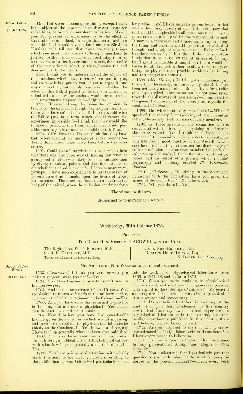 Mr. J. Colam. 19 Oct. 1875. 1693. But we are assuming nothing, except that it is the object of the experiment to discover a cure for snake bites, or to bring a murderer to justice. Would your Bill prevent an experiment as to the effect of strychnine on an animal, or subjecting an animal to a snake bite ?—I should say so ; but I am sure Sir John Karslake will tell you that there are many things which you must not do, even to bring a murderer to justice. Although it would be a good thing to bring a murderer to justice by certain short cuts, the practice of the courts do not admit of them, because the end does not justify the means. 1694. I want you to understand that the object of the questions which have recently been put to you, and are now being put to you, is not to argue it one way or the other, but merely to ascertain whether the effect of this Bill, if jDassed in the sense in which it is submitted to us by the society, would be to render such experiments impossible ?—I think so. 1695. However strong the scientific opinion in favour of the experiment might be, do you think that those who have submitted that Bill to us Avould wish the Bill to pass in a form which shoiild render the experiment impossible ?—I think that they would like to have it passed in this form, and if that is not pos- sible, then to get it as near as possible to this form. 1696. {Mr. Forster.) Do you think that they have had before them at all this case of snake poisons ?— Yes, I think those cases have been before the com- mittee. 1697. Could you tell us whether it occurred to them that there was any other way of finding out whether a supposed antidote was likely to be an antidote than by giving an animal poison, and then the antidote, to see whether it cured it or not ?—There are many ways, perhaps. I have seen experiments to test the action of poisons upon dead animals, upon the hearts of frogs, for instance. The heart has.been taken out from the body of the animal, when the pulsation continues for a long time ; and I have seen the poison tested in that way without any 'cruelty at all. I do not know that that would be applicable in all cases, but there may be some other means by which the Avant. would be met. It may bo a more easy and a more rapid vvay of doing the thing, and one that would prevent a good deal of thought and study to experiment on a living animal, but the question is, is it right. I do not say abso- lutely that it could bfe arrived at in any other way, but I say it is possible it might be; but it Avould be better to kill the snakes than to allow them to go on biting people, and then provide antidotes by killing and torturing other animals. 1698. {Mr. Huxley.) Did I rightly understand you to say that the society, in drawing up this Bill, have been actuated, among other things, by a firm belief that physiological experimentation has not done much towards the discovery of new truth —-I think that is. the general impression of the society, as regards the treatment of disease. 1699. On whose authority may I ask?—When I speak of the society I am speaking of the committee rather, the society itself consists of many members. 1700. Is there anyone in the committee who is conversant with the history of physiological science in the last 20 years ?—Yes, I think so. • There is one member of the committee who is a doctor of medicine, and has had a good practice at the West End, who says he does not believe vivisection has done any good to his profession ; and another member has made the subject a special study, is the author of several medical 'books, and the editor of a journal which includes physiology and anatomy, entitled The Veterinary Journal. 1701. {Chairman.) In giving in the documents connected with the committee, have you given the names of the committee ?—No, I have not. 1702. Will you do so ?—Yes. The witness withdrew. Adjourned to to-morrow at 2 o'clock. Wednesday, SOth October 1875. Mr. A. de Noe Walker. 20 Oct. 1875. Present: The Right Hon. Viscount CARD WELL, in the Chair. The Right Hon. W. E. Forster, Sir J. B. Karslake, M.P. Thomas Henry Huxley, Esq. M.P. John Eric'Eriohsen, Esq. Richard Holt IIutton, Esq. N. Baker, Esq. Secretary. Mr. Arthur de Noe Walker called in and examined. 1703. {Chairman.) I think you were originally a military surgeon, were you not ?—Yes. 1704. You then became a private practitioner in London ?—Yes.. 1705. And on the occurrence of the Crimean War you desired to return sub modo to the military service, and were attached to a regiment in the Crimea ?—Yes. 1706. And you have since that returned to practice in London, and are now a physician ?—Yes, I have been in practice ever since in London. 1707. Now I believe you have had j^onsiderable knowledge on the subject into which we ar(i inquiring, and have been a student in physiological laboratories chiefly on the Continent ?—Yes, in two or three, and I have read up generally what has been since published. 1708. And you have kept yourself acquainted, through foreign publications and English publications, with what is going on generally upon the subject ?— Yes. 1709. You have paid special attention to it probably since it became rather more generally interesting to the public than it was before ?—I particularly looked into the working of physiological laboratories from 1856 to 1857-58, and again in 1872. 1710. When you Avere studying in ^physiological laboratories abroad what was your general impression Avith regard to the sufferings of animals ?—My general and very decided impression was that a great deal of it was Avanton and unnecessary. 1711. Do you believe that there is anything of the kind which yoit there condemned in this country now ?—Not from my own personal expez'ience in physiological laboratories in this country, but from reading experiments published in this country, there is, I believe, much to be condemned. 1712. Are you disposed to say that Avhat you saw uncondemned in foreign laboratories still continues ?— I have eveiy reason to belicA'C so. 1713. Can you support that opinion by a reference to any publications, foreign and English ?—Yes, certainly. 1714. You understand that I particularly put that question to you Avith reference to what is going on abroad at the present nioment ?—I read every week