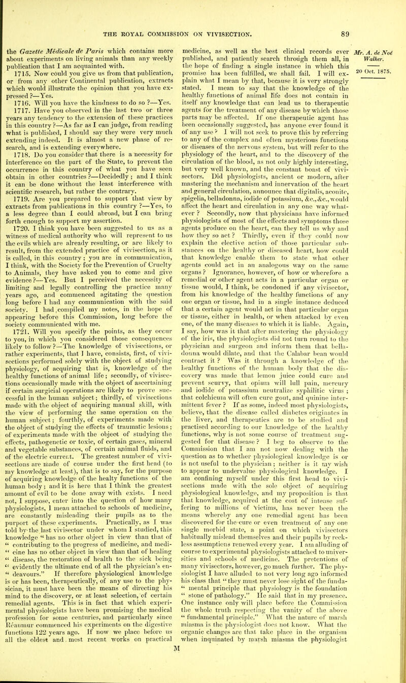 the Gazette Medicate de Paris which contains more about experiments on living animals than any weekly publication that I am acquainted with. 1715. Now c6uld you give us from that publication, or from any other Continental publication, extracts which would illustrate the opinion that you have ex- pressed ?—Yes. 1716. Will you have the kindness to do so ?—Yes. 1717. Have you observed in the last two or three years any tendency to the extension of these practices in this country ?—As far as I can judge, from reading what is published, I should say they were very much extending indeed. It is almost a new phase of re- search, and is extending everywhere. 1718. Do you consider that there is a necessity for interference on the part of the State, to prevent tlie occun-ence in this country of what you have seen obtain in other countries?—Decidedly; and I think it can be done without the least interference with scientific research, but rather the contrary. 1719. Are you prepared to sujiport that view by extracts from publications in this country ?—Yes, to a less degree than I could abroad, but I can bring forth enough to support my assertion. 1720. I think you have been suggested to us as a witness of medical authority Avho will represent to us the evils which are already resulting, or are likely to result, from the extended practice of vivisection, as it is called, in this country ; you arc in commuuication, I think, with the Society for the Prevention of Cruelty to Animals, they have asked you to come and give evidence ?—Yes. But I perceived the necessity of limiting and legally controlling the practice many years ago, and commenced agitating the question long before I had any commuuication with the said society. I had,compiled my notes, in the hope of appearing before this Commission, long before the society communicated with me. 1721. Will you specify the points, as they occur to you, in which you considered those consequences likely to follow ?—The knowledge of vivisections, or rather experiments, that I have, consists, first, of vivi- sections performed solely with the object of studyijig physiology, of acquiring that is, knowledge of the healthy functions of animal life ; secondly, of vivisec- tions occasionally made with the object of ascertaining if certain surgicial operations are likely to prove suc- cessful in the human subject; thirdly, of vivisections made with the object of acquiring manual skill, with the view of performing the same operation on the human subject; fourthly, of experiments made Avith' the object of studying the effects of traumatic lesions; of experiments made with the object of studying the effects, pathogenetic or toxic, of certain gases, mineral and vegetable substances, of certain a^iimal fluids, and of the electric current. The greatest number of vivi- sections are made of course under the first head (to ray knowledge at least), that is to say, for the purpose of acquiring knowledge of the healty functions of the human body ; and it is here that I think the greatest amount of evil to be done away with exists. I need not, I suppose, enter into the question of how many physiologists, 1 mean attached to schools of medici;ie, are constantly misleading their pupils as to the purport of these experiments. Practically, as I was told by the last vivisector under whom I studied, this knowledge  has no other object in view than that of  contributing to the progress of medicine, and medi-  cine has no other object in view than that of healing  disease, the restoration of health to the sick being  evidently the ultimate end of all the physician's en-  deavours. If therefore physiological knowledge is or has been, therapeutically, of any use to the phy- sician, it must have been the means of directing his mind to the discovery, or at least selection, of certain remedial agents. This is in fact that which experi- mental physiologists have been promising the medical profession for some centuries, and particularly since Eeaumur commenced his experiments on the digestive functions 122 years ago. If now we place before us all the oldest and. most recent works on practical medicine, as well as the best clinical records ever Mr. A. de Noi published, and patiently search through them all, in Walker. the hope of finding a single instance in which this promise has been fulfilled, we shall fail. I will ex- 20 Oct. 1875. plain what I mean by that, because it is very strongly stated. I mean to say that the knowledge of the healthy functions of animal life does not contain in itself any knowledge that can lead us to therapeutic agents for the treatment of any disease by which those parts may be afieeted. If one therapeutic agent has been occasionally suggested, has anyone ever found it of any use I will not seek to prove this by referring to any of the complex and often mysterious functions or diseases of the nervous system, but will refer to the physiology of the lieart, and to the discovery of the circulation of the blood, ns not only highly interesting, but very Avell known, and the constant boast of vivi- sectors. Did physiologists, ancient or modern, after mastering the mechanism and innervation of the heart and general circulation, announce that digitalis, aconite, spigelia, belladonnn, iodide of potassium, &c.,&c., would affect the heart and circulation in any one way wliat- ever ? Secondly, now that physicians have informed physiologists of most of the effects and symptoms those agents produce on the heart, can they tell us why and how they so act ? Thirdly, even if they could now explain the elective action of those particular sub- stances on the healthy or diseased heart, how could that knowledge enable them to state what other agents could act in an analogous Avay on the same organs ? Ignorance, hoAvever, of how or wherefore a remedial or other agent acts in a particular organ or tissue would, I think, be condoned if any vivisectoi% from his knowledge of the healthy functions of any one organ or tissue, had in a single instance deduced that a certain agent would act in that particular organ or tissue, either in health, or when attacked by even one, of the many diseases to which it is liable. Again, I say, how was it that after mastering the physiology of tlie iris, the physiologists did not turn round to the phjsician and surgeon and inform them that bella- donna would dilate, and that the Calabar bean would contract it ? Was it through a knowledge of the iiealthy functions of the human body that the dis- covery Avas made that lemon juice could cure and prevent scurvy, that opium will lull pain, mercury and iodide of potassium neutralize syphilitic virus ; that colchicum will often cure gout, and quinine inter- mittent fever If as some, indeed most physiologists, believe, that the disease called diabetes originates in the liver, and therapeutics are to be studied and pi'actised according to our knowledge of the healtiiy functions, Avhy is not some course of treatment sug- gested for that disease ? I beg to observe to the Commission that I am not now dealing with tlie question as to Avhether physiological knowledge is or is not useful to the ])hysician; neither is it my wish to appear to undervalue physiological knoAvledge. I am confining myself under this first head to vivi- sections made Avith the sole object of acquiring physiological knowledge, and my proposition is that that knoAvledge, acquired at the cost of intense suf- fering to millions of Victims, has never been the means Avhereby any one remedial agent has been discovered for the cure or even treatment of any one single morbid state, a point on Avhich vivisectors habitually mislead themselves and their pupils by reck- less assumptions renewed every year. I am alluding of course to experimental physiologists attached to univer- sities and schools of medicine. The pretentions of many vivisectors, howe\'er, go much further. The phy- siologist I have alluded to not very long ago informed his class that  they must never lose sight of the fuuda-  mental principle that physiology is the foundation  stone of pathology. He said that in my presence. One instance only Avill place before the Commission the Avholc truth respecting the vanity of the above  fundamental principle. What the nature of marsh miasma is the physiologist does not know. What the organic changes are that take place in the organism when inquinated by marsh miasma the physiologist