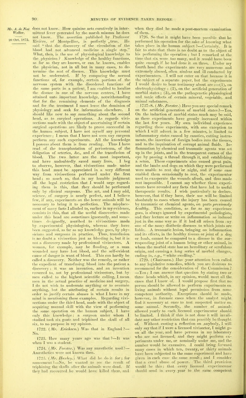 Mr. A. de No6 does not know. How quinine acts curatively in inter- Walker. mittent fever generated by the marsh miasma he does not know. The assertion published by Professor 20 Oct. 1875. Ri^i^j.p^ of Montpellier, is perfectly .true. He said  that the discovery of the circulation of the blood had not advanced medicine a single step. What, then, is the use of physiological knowledge to the physician ? Knowledge of the healthy functions, as far as they are known, or can be known, enables the physician, not in all but in many cases, to de- termine the seat of disease. This knowledge must not be underrated. If by comparing the normal functions of, for example, certain portions of the nervous system with the disordered functions of the same parts in a patient, I am enabled to localize the disease in one of the nervous centres, ' I have attained unto important knowledge, notwithstanding that for the remaining elements of the diagnosis and for the treatment I must leave the dominion of physiology and seek for information elsewhere. I should like now to say something about the second head, as to surgical operations. As regards vivi- sections made with the object of ascertaining if certain surgical operations are likely to prove siTCcessful in the human subject, I have not myself any personal experience; I mean that I have not seen any surgeon perform any such experiments. All the knowledge I possess about them is from reading. Thus I have read of the transplantation of periosteum, of the deligation of arteries, &c., and of the transfusion of blood. The two latter are the most important, and have undoubtedly saved many lives. I beg to observe, however, that vivisections made under this head must be appreciated in a very different way from vivisections performed under the first head; so much so, that in my humble judgment all the legal restriction that I would urge regard- ing them is this, that they should be performed only by clinical surgeons. The art, and I may add, science, of surgery is nearly perfect, and I believe few, if any, experiments on the lower animals will be necessary to bring it to perfection. The misplace- ment of many facts I alluded to, earlier in my evidence, consists in this, that all the useful discoveries made under this head are sometimes iguorantly, and some- times designedly, ascribed to • vivisections made by experimental physiologists, whereas they have been suggested, as far as my knowledge goes, by phy- sicians and surgeons in practice. Thus, transfusion is no doubt a vivisection just as bleeding is, but it is not a discovery made by professional vivisectors. A woman, for example, may be flooding, or a man wounded may have lust blood, and the self-evident cause of danger is. want of blood. This can hardly be called a discovery. Neither was the remedy, or rather the expedient of transfusing blood into the patient a discovery; it was an invention, and an invention recurred to, not by professional vivisectors, but by men called to the highest scientific calling, I mean men in the actual practice of medicine and surgery. I do not wish to underrate anything or to overrate anything, but the attributing of certain results in order to justify certain abuses is what I have in my mind in mentioning these examples. Regarding vivi- sections under the third head, made with the object of acquiring manual skill with the view of performing the same operation on the human subject, I have only this knowledge: a surgeon under whom I studied took six goats and triphined the skull of all six, to no purpose in my opinion. 1722. {Mr. Erichsen.) Was that in England ?— No. 1723. How many years ago was that ?—It was' when I was a student. 1724. {Mr. Forster.) Was any ansesthetic used?— Anaesthetics were not known then. 1725. {Mr. Huxley.) What did he doit for; for amusement?—^No, he wanted to see the result of triphining the skulls, after the animals were dead. If they had recovered lie would have killed them, and when they died he made a post-mortem examination of them. 1726. So that it might have been possible that he performed his operation for the sake of knowing what takes place in the human subject ?—Certainly. It is fair to state that there is no doubt as to the object of his performing the operation ; but I remarked at the time that six were too many, and it would have been quite enough if he had done it on three. Under my fourth head the experiments are very numerous and extremely abused, often aimless and ill conducted by experimenters. I will not enter on that because it is the subject of a separate paper, but the experiments I would desire to bear testimony about are :—(1), on electrophysiology ; (2), on the artificial generation of morbid states ; (3), on the pathogenetic physiological .and toxic effects of certain mineral, vegetable, and animal substances. 1727-8. {Mr. Forster.) Have you any special remark on the artificial generation of morbid states ?—Yes. On the induction of morbid states much may be said, as these experiments have greatly increased within the last few years. My own individual experience regarding these experiments, with one exception to which I will advei't in a few minutes, is limited to inflammatory states caused by caustics, cutting instru- ments, the insertion of foreign bodies into the tissues, and to the inquination of corrupt animal fluids. In- flammation by chemical and traumatic agents Avas set up in the joints, and in the transparent cornea of the eye by passing a thread through it, and establishing a seton. These experiments also caused great pain, and the lambs and dogs on which they were performed were unable to rest day or night, and if some ease enabled them occasionally to rest, the experimentor used to exasperate the wounds afresh, and thus made rest impossible. I cannot say whether these experi- ments have revealed any facts that have led to useful therapeutic results. I wish particularly to declare, however, that if they have, their use will be limited absolutely to cases where the injury has been caused by traumatic or chemical agents, on parts previotisly healthy. This condition, as far as my experience goes, is always ignored by experimental pathologists, and they lecture or write on inflammation so induced just in the same way as if it had all arisen from :'ny one of the many diathetic diseases to which joints are liable. A traumatic lesion, bringing on inflammation and its effects, in the healthy tissues or joint of a dog or lamb, cannot be compared to a disease in the cor- responding joint of a human being or other animal, in whom the morbid state has an hereditary or scrofulous origin, and causing a long series of morbid changes, ending in, e.g.,  white swelling. 1729. {Chairman.) Has your attention been called to any legislative remedies, which you are desirous to recommend for the consideration of the Commission ? —Yes ; I can answer that question by stating two or three heads which, in my opinion, would meet all the cases that I know of. I would propose first that no person should be allowed to perform experiments on living animals without legal permission from some competent authority. Exceptions should be made, however, in forensic cases when the analyst might find it necessary at once to test susi^ected matter on some animal. Secondly, the number of animals allowed yearly to each licensed experimentor should be limited. I think if this is not done it will invali- date any other restriction that can possibly be tliouglit of. Without casting a reflection on .anybody, I will only say that if I were a licensed vivisector, I might go on all the year, and have persons in my laboratory who are not licensed, and they might perform ex- periments under me, or nominally under me, and the number would be excessive. I could bring forwai'd many cases in which ten, twenty, or thirty animals have been subjected to the same experiment and have given in each case the same result; and I consider that a cruel abuse of power. The third provision would be this: that every licensed experimentor should send in every year to the same competent