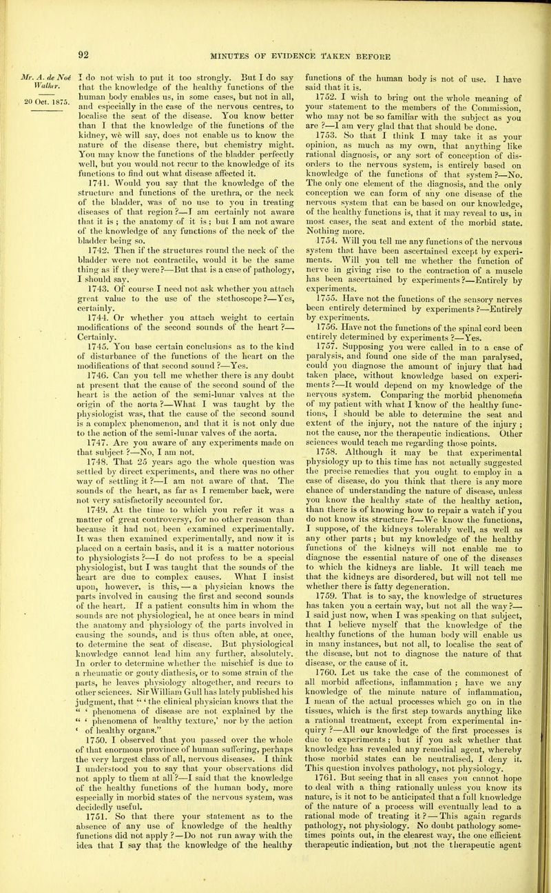 Mr. A. de No6 I do not wish to put it too strongly. But I do say Wallur. that the knowleds^e of the healthy functions of the „„ ' . human body enables us, in some cases, but not in all, 20 Oct 1875 ' • ' ■ and especially in the case of the nervous centres, to localise the seat of the disease. You know better than I that the knowledge of the functions of the kidney, we will say, does not enable us to know the nature of the disease there, but chemistry might. You may know the functions of the bladder perfectly well, but you would not recur to the knowledge of its functions to find out what disease affected it. 1741. Would you say that the knowledge of the structure and functions of the urethra, or the neck of the bladder, was of no use to you in treating diseases of that region ?—I am certainly not aware that it is ; the anatomy of it is ; but I am not aware of the knowledge of any functions of the neck of the bladder being so. 1742. Then if the structures round the neck of the bladder were not contractile, would it be the same thing as if they were ?—But that is a case of pathology, I should say. 1743. Of course I need not ask whether you attach great value to the use of the stethoscope ?—Yes, certainly. 1744. Or whether you attach weight to certain modifications of the second sounds of the heart ?— Certainly. 1745. You base certain conclusions as to the kind of disturbance of the functions of the heart on the modifications of that second sound ?—Yes. 1*746. Can you tell me whether there is any doubt at present that the cause of the second sound of the heart is the action of the semi-lunar valves at the origin of the aorta ?—What I was taught by the physiologist was, that the cause of the second sound is a complex phenomenon, and that it is not only due to the action of the semi-lunar valves of the aorta. 1747. Ai'e you aware of any experiments made on that subject ?—No, I am not. 1748. That 25 years ago the whole question was settled by direct experiments, and there was no other way of settling it ?—I am not aware of that. The sounds of the heart, as far as I remember back, were not very satisfactorily accounted for. 1749. At the time to which you refer it was a matter of great controversy, for no other reason than because it had not been examined experimentally. It was then examined experimentally, and now it is placed on a certain basis, and it is a matter notorious to physiologists ?—I do not profess to be a special physiologist, but I was taught that the sounds of the heart are due to complex causes. What I insist upon, however, is this, — a physician knows the parts involved in causing the first and second sounds of the heart. If a patient consults him in whom the sounds are not jihysiological, he at once bears in mind the anatomy and physiology of the parts involved in causing the sounds, and is thus often able, at once, to determine the seat of disease. But physiological knowledge cannot lead him any further, absolutely. In order to determine whether the mischief is due to a I'heumatic or gouty diathesis, or to some strain of the parts, he leaves physiology altogether, and recurs to other sciences. Sir William Gull has lately published his judgment, that  ' the clinical physician knows that the  ' phenomena of disease are not explained by the  ' phenomena of healthy texture,' nor by the action ' of healthy organs. 1750. I observed that you passed over the whole of that enormous province of human suffering, perhaps the very largest class of all, nervous diseases. I think I understood you to say that your observations did not apply to them at all ?—I said that the knowledge of the healthy functions of the human body, more especially in morbid states of the nervous system, was decidedly useful. 1751. So that there your statement as to the absence of any use of knowledge of the healthy functions did not apply ?—Do not run away with the idea that I say that the knowledge of the healthy functions of the human body is not of use. I have said that it is. 1752. I wish to bring out the whole meaning of your statement to the members of the Conmiission, who may not be so familiar with the subject as you are ?—I am very glad that that should be done. 1753. So that I think I may take it as your opinion, as much as my own, that anything like rational diagnosis, or any sort of conception of dis- orders to the nervous system, is entirely based on knowledge of the functions of that system ?—No. The only one element of the diagnosis, and the only conception we can form of any one disease of the nervous system that can be based on our knowledge, of the healthy functions is, that it may reveal to us, in most cases, the seat and extent of the morbid state. Nothing more. 1754. Will you tell me any functions of the nervous system that have been ascertained except by experi- ments. Will you tell me whether the function of nerve in giving rise to the contraction of a muscle has been ascertained by experiments?—Entirely by experiments. 1755. Have not the functions of the sensory nerves been entirely determined by experiments ?—Entirely by experiments. 1756. Have not the functions of the spinal cord been entirely determined by experiments ?—Yes. 1757. Supposing you were called in to a case of paralysis, and found one side of the man paralysed, could you diagnose the amount of injury that had taken place, without knowledge based on experi- ments ?—It would depend on my knowledge of the neryous system. Comparing the morbid phenomena of my patient with what I know of the healthy func- tions, I should be able to determine the seat and extent of the injury, not the nature of the injury ; not the cause, nor the therapeutic indications. Other sciences would teach me regarding those points. 1758. Although it may be that experimental physiology up to this time has not actually suggested the precise remedies that you ought to employ in a case of disease, do you think that there is any more chance of understanding the nature of disease, unless you know the healthy state of the healthy action, than there is of knowing how to repair a watch if you do not know its structure ?—We know the functions, I suppose, of the kidneys tolerably well, as well as any other parts ; but my knowledge of the healthy functions of the kidneys will not enable me to diagnose the essential nature of one of the diseases to which the kidneys are liable. It will teach me that the kidneys are disordered, but will not tell me whether there is fatty degeneration. 1759. That is to say, the knowledge of structures has taken you a certain way, but not all the way ?— I said just now, when I was speaking on that subject, that I believe myself that the knowledge of the healthy functions of the human body will enable us in many instances, but not all, to localise the seat of the disease, but not to diagnose the nature of that disease, or the cause of it. 1760. Let us take the case of the commonest of all morbid affections, inflammation ; have we any knowledge of the minute nature of inflammation, I mean of the actual processes which go on in the tissues, which is the first step towards anything like a rational treatment, except from experimental in- quiry ?—All our knowledge of the first processes is due to experiments ; but if you ask whether that knowledge has revealed any remedial agent, whereby those morbid states can be neutralised, I deny it. This question involves pathology, not physiology. 1761. But seeing that in all cases you cannot hope to deal with a thing rationally unless you know its nature, is it not to be anticipated that a full knowledge of the nature of a process will eventually lead to a rational mode of treating it? — This again regards pathology, not physiology. No doubt pathology some- times points out, in the clearest way, the one efficient therapeutic indication, but not the therapeutic agent