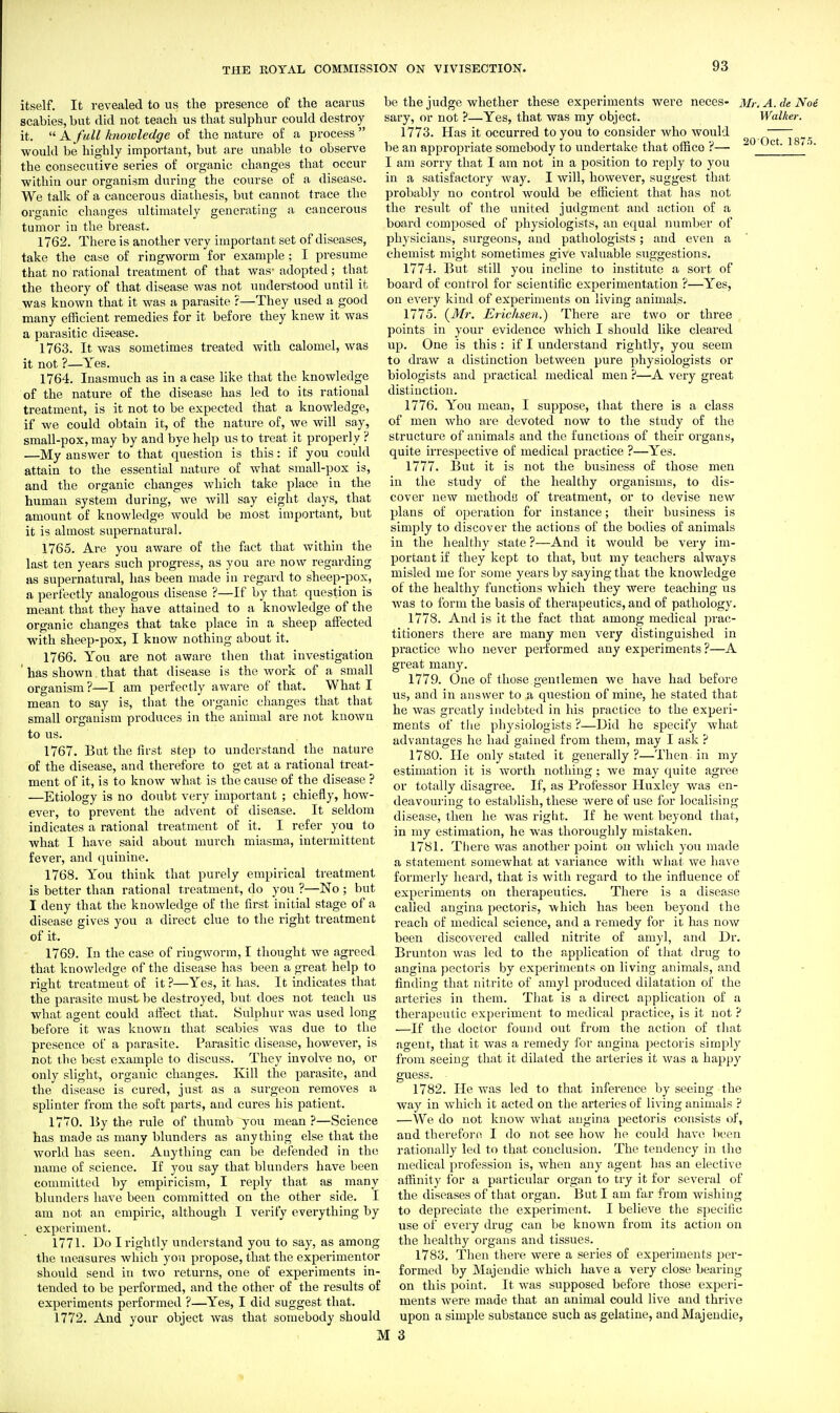 itself. It revealed to us the presence of the acarus scabies, but did uot teach us that sulphur could destroy it.  A full knowledge of the nature of a process  would be highly important, but are unable to observe the consecutive series of organic changes that occur within our organism during the course of a disease. We talk of a cancerous diathesis, but cannot trace the organic changes idtimately generating a cancerous tumor iu the breast. 1762. There is another very important set of diseases, take the case of ringworm for example ; I presume that no rational treatment of that was- adopted; that the theory of that disease was not understood until it was known that it was a parasite ?—They used a good many efficient remedies for it before they knew it was a parasitic dis^ease. 1763. It was sometimes treated with calomel, was it not ?—Yes. 1764. Inasmuch as in a case Hke that the knowledge of the nature of the disease has led to its rational treatment, is it not to be expected that a knowledge, if we could obtain it, of the nature of, we will say, small-pox, may by and bye help us to treat it proper] y ? —My answer to that question is this: if you could attain to the essential nature of what small-pox is, and the organic changes which take place in the human system during, we will say eight days, that amount of knowledge would be most important, but it is almost siipernatural. 1765. Are you aware of the fact that Avithin the last ten years such progress, as you are now regarding as supernatural, has been made iu regard to sheep-pox, a perfectly analogous disease ?—If by that question is meant that they have attained to a knowledge of the organic changes that take place in a sheep affected with sheep-pox, I know nothing about it. 1766. You are not aware then that investigation ' has shown that that disease is the work of a small organism?—I am perfectly aware of that. What I mean to say is, that the organic changes that that small organism produces in the animal are not known to us. 1767. But the first step to understand the nature of the disease, and therefore to get at a rational treat- ment of it, is to know what is the cause of the disease ? —Etiology is no doubt very important ; chiefly, how- ever, to prevent the advent of disease. It seldom indicates a rational treatment of it. I refer you to what I have said about murch miasma, intermittent fever, and quinine. 1768. You think that purely empirical treatment is better than rational treatment, do you ?—No ; but I deny that the knowledge of the first initial stage of a disease gives you a direct clue to the right treatment of it. 1769. In the case of ringworm, I thought we agreed that knowledge of the disease has been a great help to right treatment of it ?—Yes, it has. It indicates that the parasite must be destroyed, but does not teach us what agent could afiect that. Sulphur was used long before it was known that scabies was due to the presence of a parasite. Parasitic disease, however, is not the best example to discuss. They involve no, or only slight, organic changes. Kill the parasite, and the disease is cured, just as a surgeon removes a splinter from the soft parts, and cures his patient. 1770. By the rule of thumb you mean ?—Science has made as many blunders as anything else that the world has seen. Anything can be defended in the name of science. If you say that blunders have been committed by empiricism, I reply that as many blunders have been committed on the other side. I am not an empiric, although I verify everything by experiment. 1771. Do I rightly understand you to say, as among the naeasures which you propose, that the experimentor should send in two returns, one of experiments in- tended to be performed, and the other of the results of experiments performed ?—Yes, I did suggest that. 1772. And your object was that somebody should 20-Oct. 1875. be the judge whether these experiments were neces- Mr. A. de Noe sary, or not ?—Yes, that was my object. Walker. 1773. Has it occurred to you to consider who would be an appropriate somebody to undertake that office ?— I am sorry that I am not in a position to reply to you in a satisfactory way. I will, however, suggest that probably no control would be efficient that has not the residt of the vinited judgment and action of a board composed of physiologists, an equal number of physicians, surgeons, and pathologists ; and even a chemist might sometimes give valuable suggestions. 1774. But still you incline to institute a sort of board of control for scientific experimentation ?—Yes, on every kind of experiments on living animals. 1775. (^Mr. Erichsen.) There are two or three points in your evidence which I should like cleared up. One is this : if I understand rightly, you seem to di'aw a distinction between pure physiologists or biologists and practical medical men ?—A very great distinction. 1776. You mean, I suppose, that there is a class of men who are devoted now to the study of the structure of animals and the functions of their organs, quite irrespective of medical practice ?—Yes. 1777. But it is not the business of those men in the study of the healthy organisms, to dis- cover new methodB of treatment, or to devise new plans of operation for instance; their business is simply to discover the actions of the bodies of animals in the healthy state ?—And it Avould be very im- portant if they kept to that, but my teachers always misled me for some years by saying that the knowledge of the healthy functions which they were teaching us was to form the basis of therapeutics, and of pathology. 1778. And is it the fact that among medical prac- titioners there are many men very distinguished in practice who never performed any experiments ?—A great many. 1779. One of those gentlemen we have had before us, and in answer to a question of mine, he stated that he was greatly indebted in his practice to the experi- ments of tiie physiologists ?—Did he specify what advantages he had gained from them, may I ask ? 1780. He only stated it generally?—Then in my estimation it is worth nothing; we may quite agree or totally disagree. If, as Professor Huxley was en- deavouring to establish, these were of use for localising disease, then he was right. If he went beyond that, in my estimation, he was thoroughly mistaken. 1781. There was another point on which you made a statement somewhat at variance with what we have formerly heard, that is with regard to the influence of experiments on therapeutics. There is a disease called angina pectoris, which has been beyond the reach of medical science, and a remedy for it has now been discovered called nitrite of amyl, and Dr. Brunton was led to the application of that drug to angina pectoris by experiments on living animals, and finding that nitrite of amyl produced dilatation of the arteries in them. Tliat is a direct application of a therapeutic experiment to medical practice, is it uot ? —If the doctor found out from the action of that agent, that it was a remedy for angina j^ectoris simply from seeing that it dilated the arteries it was a happy guess. 1782. He was led to that inference by seeing the way in which it acted on the arteries of living animals ? —We do not know what angina pectoris consists of, and therefore I do not see how he could have been rationally led to that conclusion. The tendency in the medical profession is, when any agent has an elective affinity lor a particular organ to try it for several of the diseases of that organ. But I am far from wishing to depreciate the experiment. I believe the specific use of every drug can be known from its action on the healthy organs and tissues. 1783. Then there were a series of experiments per- formed by Majendie which have a very close bearing on this point. It was supposed before those experi- ments were made that an animal could live and thrive upon a simple substance such as gelatine, and Majendie, M 3