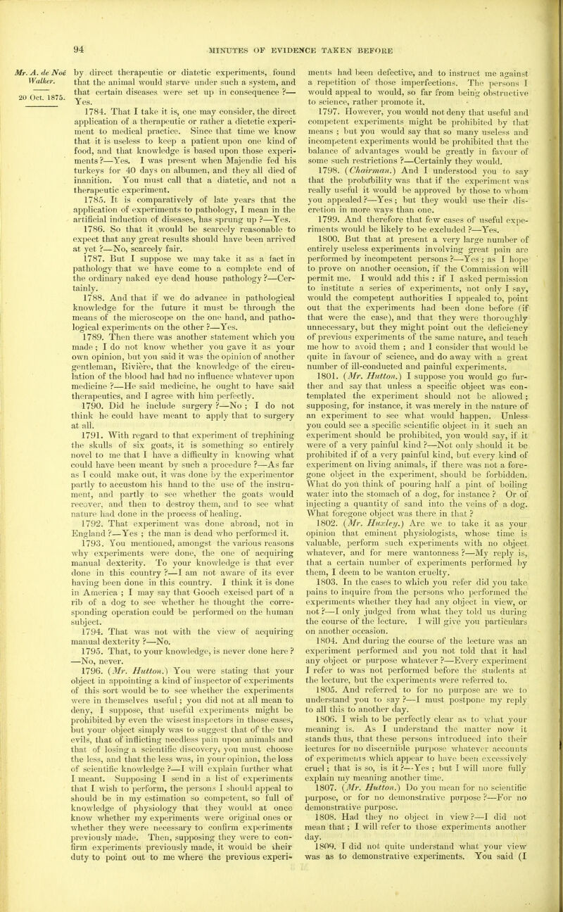 Mr. A. de Noe by direct therapeutic or diatetic experiments, found Walker. that the animal would starve under such a system, and  . that certain diseases were set up in consequence ?— 20 Oct. 1875. Yes 1784. That I take it is, one may consider, the direct application of a therapeutic or rather a dietetic experi- ment to medical practice. Since that time we know that it is useless to keep a patient upon one kind of food, and that knowledge is based upon those experi- ments ?—Yes. I was present when Majendie fed his turkeys for 40 days on albumen, and they all died of inanition. You must call that a diatetic, and not a therapeutic experiment. 1785. It is comparatively of late years that the application of experiments to pathology, I mean in the artificial induction of diseases, has sprung up ?—Yes. 1786. So that it would be scarcely reasonable to expect that any great results should have been arrived at yet ?—No, scarcely fair. 1787. But I suppose we may take it as a fact in pathology that we have come to a complete end of the ordinary naked eye dead house pathology ?—Cer- tainly. 1788. And that if we do advance in pathological knowledge for the future it must be through the means of the microscope on the one hand, and patho- logical experiments on the other ?—Yes. 1789. Then there was another statement which you made; I do not know whether you gave it as your own opinion, but you said it was the opinion of another gentleman, Riviere, that the knowledge of the circu- lation of the blood had had no influence whatever upon medicine ?—He said medicine, he ought to have said therapeutics, and I agree with him perfectly. 1790. Did he include surgery ?—No ; I do not think he could have meant to apply that to surgery at all. 1791. With regard to that experiment of trephining the skulls of six goats, it is something so entirely novel to me that I have a difficulty in knowing what could have been meant by such a procedure ?—As far as T could make out, it was done by the experi mentor partly to accustom his hand to the use of the instru- ment, and partly to see whether the goats would recover, and then to destroy them, and to see what nature had done in the process of healing. 1792. That experiment was done abroad, not in England ?—Yes ; the man is dead who performed it. 1793. You mentioned, amongst the various reasons why experiments were done, the one of acquiring manual dexterity. To your knowledge is that ever done in this country ?—I am not aware of its ever having been done in this country. I think it is done in America ; I may say that Gooch excised part of a rib of a dog to see whether he thought the corre- sponding operation could be performed on the human subject. 1794. That was not with the view of acquiring manual dexterity ?—No. 1795. That, to your knowledge, is never done here —No, never. 1796. {Mr. Hutton.) You were stating that your object in appointing a kind of inspector of experiments of this sort would be to see whether the experiments were in themselves useful; you did not at all mean to deny, I suppose, that useful experiments might be prohibited by even the wisest inspectors in those cases, but your object simply was to suggest that of the two evils, that of inflicting needless pain upon animals and that of losing a scientific discovery, you must choose the less, and that the less was, in your opinion, the loss of scientific knowledge ?—I will explain further what I meant. Supposing I send in a list of experiments that I wish to perform, the persons I should appeal to should be in my estimation so competent, so full of knowledge of physiology that they woukl at once know whether my experiments were original ones or whether they were necessary to confirm experiments previously made. Then, supposing they Avere to con- firm experiments previously made, it would be their duty to point out to me where the previous experi- ments had been defective, and to instruct me against a repetition of those imperfections. The persons I would appeal to would, so far from being obstructive to science, rather promote it. 1797. However, you would not deny that useful and competent experiments might be prohibited by that means ; but you would say that so many useless and incompetent experiments would be prohibited that the balance of advantages would be greatly in favour of some such restrictions ?—Certainly they would. 1798. {Chairman.) And I understood you to say that the proba;bility was that if the experiment was really useful it would be approved by those to whom you appealed ?—Yes; but they would use their dis- cretion in more ways than one. 1799. And therefore that few cases of useful expe- riments would be likely to be excluded ?—Yes. 1800. But that at present a very large number of entirely useless experiments involving great pain are performed by incompetent persons ?—Yes ; as I hope to prove on another occasion, if the Commission Avill permit me. I would add this : if I asked permission to institute a series of experiments, not only I say, would the competent authorities I appealed to, point out that the experiments had been done before (if that were the case), and that they were thoroughly unnecessary, but they might point out the deficiency of previous experiments of the same nature, and teach me how to avoid them ; and 1 consider that would be quite in favour of science, and do away with a great number of ill-conducted and painful experiments. 1801. {Mr. Hutton.) I suppose you would go fur- ther and say that unless a specific object was con- templated the experiment should not be allowed; supposing, for instance, it was merely in the nature of an experiment to see what would happen. Unless you could see a specific scientific object in it such an experiment should be prohibited, you would say, if it were of a very painful kind ?—Not only should it be prohibited if of a very painful kind, but every kind of experiment on living animals, if there was not a fore- gone object in the experiment, should be forbidden. What do you think of pouring half a pint of boiling water into the stomach of a dog, for instance ? Or of injecting a quantity of sand into the veins of a dog. What foregone object was there in that ? 1802. {Mr. Huxley.) Are we to take it as your opinion that eminent physiologists, whose time is valuable, perform such experiments with no object whatever, and for mere wantonness ?—My reply is, that a certain number of experiments performed by them, I deem to be wanton cruelty. 1803. In the cases to which you refer did you take pains to inquire from the persons who performed the experiments whethei' they had any object in view, or not ?—I only judged from what they told us during the course of the lecture. I will give you particulars on another occasion. 1804. And during the course of the lecture was an experiment performed and you not told that it had any object or purpose whatever ?—Every experiment I refer to was not performed before the students at the lecture, but the experiments were referred to. 1805. And referred to for no purpose are we to understand you to say ?—I must postpone my reply to all this to another day. 1806. I wish to be perfectly clear as to Asdiat your meaning is. As I understand the matter now it stands thus, that these persons introduced into their lectures for no discernible purpose whatever accounts of experimenis which appear to have been excessively cruel; that is so, is it ?—Yes ; but I will more fully explain my meaning another time. 1807. {Mr. Hutton.) Do you mean for no scientific purpose, or for no demonstrative purpose ?—For no demonstrative purpose. 1808. Had they no object in view?—1 did not mean that; I will refer to those experiments another day. 1809. T did not quite understand what your view was as to demonstrative experiments. You said (I