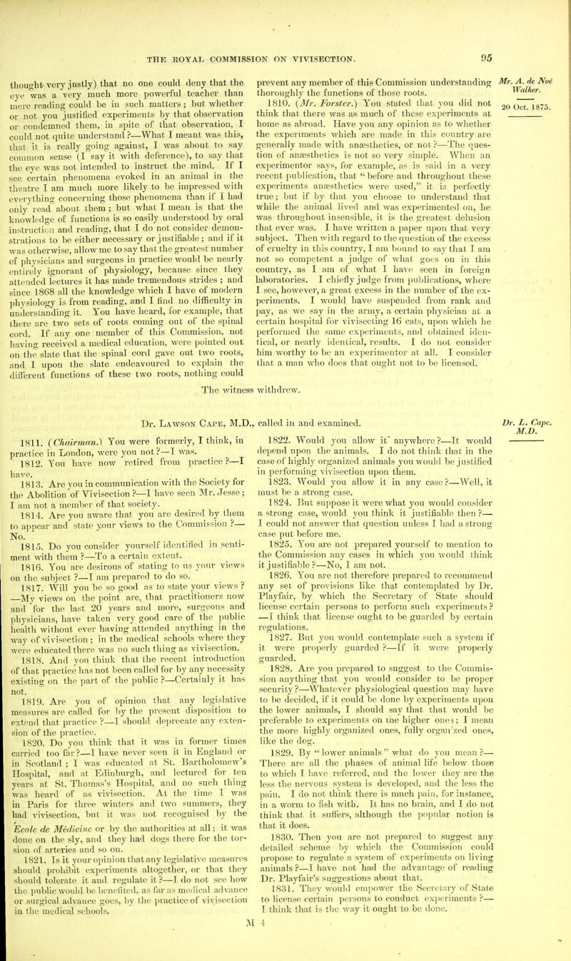 thought-very justly) that no one could deny that the eye was a very much more powerful teacher than mere reading could be in such matters; but whether or not you justified experiments by that observation or condemned them, in spite of that observation, I could not quite understand ?—What I meant was this, that it is really going against, I was about to say common sense (I say it with deference), to say that the eye was not intended to instruct the mind. If I see certain phenomena evoked in an animal in the theatre I am much more likely to be impressed with everything concerning those phenomena than if I had only read about them ; but what T mean is that the knowledge of fiinctions is so easily understood by oral instruction and reading, that I do not consider demon- strations to be either necessary or j nstifiable ; and if it was otherwise, allow me to say that the greatest number of physicians and surgeons in practice would be nearly entirely ignorant of physiology, because since they attended lectures it has made tremendous strides ; and since 1868 all the knowledge which I have of modern physiology is from reading, and I find no difficulty in understanding it. You have heard, for example, that there are two sets of roots coming out of the spinal cord. If any one member of this Commission, not having received a medical education, were pointed out on the slate that the spinal cord gave out two roots, jind I upon the slate endeavoured to explain the different functions of these two roots, nothing could . The witne prevent any member of this Commission understanding Mr. A. de Noe thoroughly the functions of those roots. Walker. 1810. {3Ir. Forster.) You stated that you did not 9o Oct 1875 think that there was as much of these experiments at home as abroad. Have you any opinion as to wliether the experiments which are made in this countiy are generally made with anjesthetics, or not ?—The ques- tion of ansesthefics is not so very simple. When an experimenter says, for example, as is said in a very recent publication, that  before and thi'oughout these experiments aufesthetics were used, it its perfectly true; but if by that you choose to understand that while the animal lived and was experimented on, he was throughout insensible, it is the greatest delusion that ever was. I have written a paper upon that very subject. Then with regard to the question of the excess of cruelty in this country, I am bound to say that I am not so competent a judge of what goes on in this country, as I am of what I have seen in foreign laboratories. I chiefly judge from publications, where I see, however, a great excess in the number of the ex- periments. I would have suspended from rank and pay, as we say in the army, a ceitain physician at a certain hospital for vivisecting 16 cats, upon which he performed the same experiments, and obtained iden- tical, or nearly identical, results. I do not consider him worthy to be an experimenter at all. I consider that a man who does that ought not to be licensed. withdrew. Dr. Lawson Cape, M.D., called in and examined. 1811. (Chairman.) You were formerly, I think, in practice in London, were you not ?—I was. 1812. You have now retired from practice?—I have. 1813. Are you in communication with the Society for the Abolition of Vivisection ?—I have seen Mr. Jesse ; I am not a member of that society. 1814. Are you aware that you are desired by them to appear and state your views to the Commission ?— No.  1815. Do you consider yourself identified in senti- ment with them ?—To a certain extent. 1816. You are desirous of stating to us your views on the subject ?—I am prepared to do so. 1817. Will you be so good as to state your views ? —My views on the point' are., that practitioners now and for the last 20 years and more, surgeons and physicians, have taken very good care of the public health without ever having attended anything in the way of vivisection; in the medical schools where they were educated there was no such thing as vivisection. 1818. And yoTi think that the recent introduction of that practice has not been called for by any necessity existing on the part of the public ?—Certainly it has not. 1819. Are you of opinion that any legislative measures are called for by the present disposition to extend that practice ?—T shoidd deprecate any exten- sion of the practice. 1820. Do you think that it was in former times carried too far ?—I have never seen it in England or in Scotland ; I was educated at St. Bartholomew's Hospital, and at Edinburgh, and lectured for ten years at St. Thomas's Hospital, and no such thing was heard of as vivisection. At the time I was in Paris for three winters and two summers, they had vivisection, but it was not recognised by the Ecole de Medicine or by the authorities at all; it was done on the sly, and they had dogs there for the tor- sion of arteries and so on. 1821. Is it your opinion that any legislative measures should prohibit experiments altogether, or that they should tolerate it and regulate it ?—I do not see how the public would be benefited, as far as medical advance or surgical advance goes, by the practice of vivisection in the medical schools. ]M 1822. Would you allow it'anywhere ?—It would depend upon the animals. T do not think that in the case of highly organized animals you would be j ustifled in performing vivisection upon them. 1823. Would you allow it in any case?—Well, it must be a strong case. 1824. But suppose it were what you would consider a strong case, would you think it justifiable then ?— I could not answer that question unless I had a strong case put before me. 1825. You are not prepared yourself to mention to the Commission any cases in which you would think it justifiable ?—No, I am not. 1826. You are not therefore prepared to recommend any set of provisions like that contemplated by Dr. Playfair, by which the Secretary of State should license certain persons to perform such experiments ? —I think that license ought to be guarded by certain regulations. 1827. But yon would contemplate such a system if it were properly guarded ?—If it were properly guarded. 1828. Are you prepared to suggest to the Commis- sion anything that you would consider to be proper security ?—Whatever physiological question may have to be decided, if it could be done by experiments upon the lower animals, I should say that that would be preferable to experiments on the higher oniis; I mean the more highly organized ones, fully orgaii'zed ones, like the dog. 1829. By  lower animals  what do you mean ?— There are all the phases of animal life below those to which I have referred, and the lower they are the less the nervous system is developed, and the less the pain. I do not think there is much pain, for instance, in a worm to fish with. It has no brain, and I do not think that it suffers, although the popular notion is that it does. 1830. Then you are not prepared to suggest any detailed scheme by which the Commission could propose to regulate a system of experiments on living animals?—I have not had the advantage of reading Dr. Playfair's suggestions about that. 1831. They would empower the Secretary of State to license certain persons to conduct experiments ?— I think that is the way it ought to be done. 4 Dr. L. Cape. M.D.