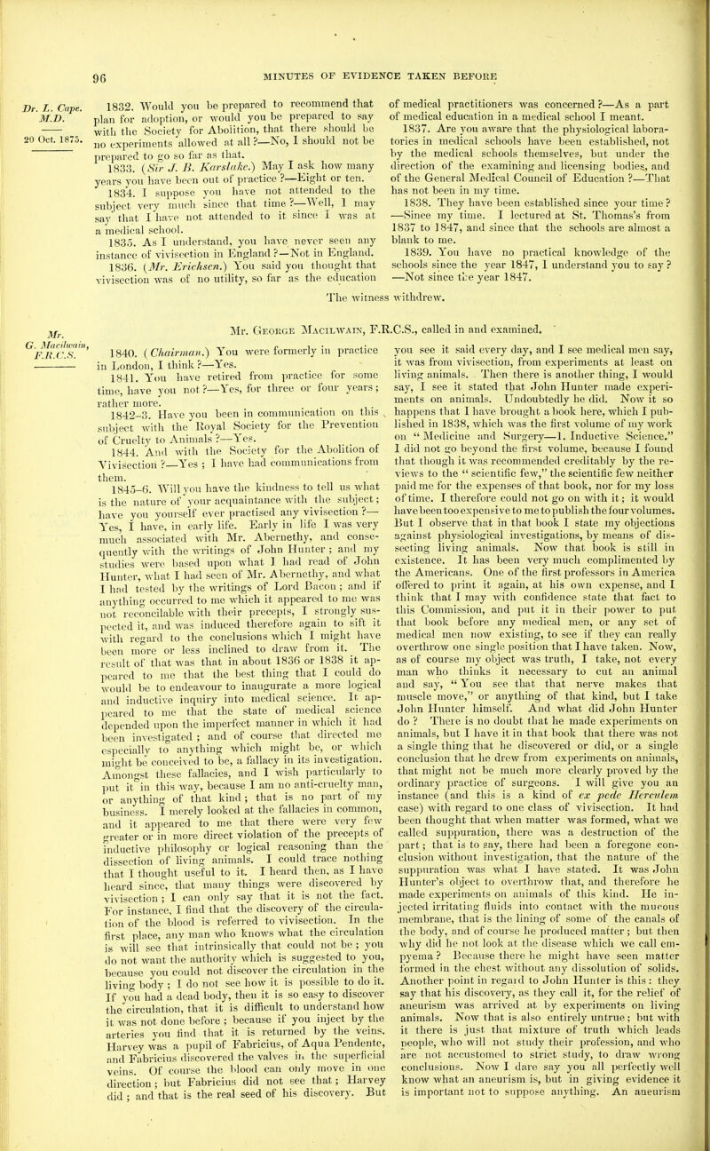 Dr. L. Cape. M.D. 20 Oct. 1875. 1832. Would you be prepared to recommend that plan for adoption, or would you be prepared to say with the Society for Abolition, that there should be no experiments allowed at all ?—No, 1 should not be prepared to go so fixr as that. 1833. {Sir J. B. Karslake.) May I ask how many years you have been out of practice ?—Eight or ten. 1834. I suppose you liave not attended to the subject very much since that time ?—Well, 1 may say that I have not attended to it since I was at a medical school. 1835. As I understand, you have never seen any instance of vivisection in England?—Not in England. 1836. {Mr. Erichscn.) You said you thought that vivisection was of no utiUty, so far as the education of medical practitioners was concerned ?—As a part of medical education in a medical school I meant. 1837. Are you aware that the physiological labora- tories in medical schools have been established, not by the medical schools themselves, but under the direction of the examining and licensing bodies, and of the General Medical Council of Education ?—That has not been in my time. 1838. They have been established since your time? —Since ray time. I lectured at St. Thomas's from 1837 to 1847, and since that the schools ai-e almost a blank to me. 1839. You have no practical knowledge of the schools since the year 1847, 1 understand you to say ? —Not since tbe year 1847. 'J'he Avitness withdrew. Mr. G. ISIacilwai F.R.C.S. Mr. George Macilwain, F.R.C.S., called in and examined. 1840. {Chairman.) You were formerly in practice in London, I think ?—Yes. 1841. Y'ou have retired from practice for some time, have you not ?—Yes, for three or four years; rather more. 1842-3. Have you been in communication on this subject with the Royal Society for the Prevention of Cruelty to Animals ?—Yes. 1844. And with the Society for the Abolition of Vivisection ? Yes ; I have had communications from them. 1845-6. Will you have the kindness to fell us what is the nature of your acrpiaintance with the subject; have you youi-se'lf ever practised any vivisection ?— Yes, I have, in early life. Early in life I was very much associated with Mr. Abernethy, and conse- quently with the writings of John Hunter ; and my studies were based upon what 1 had read of John Hunter, what I had seen of Mr. Abernethy, and what I had tested by the writings of Lord Bacon ; and if anything occurred to me which it appeared to nic was not reconcilable with their precepts, I strongly sus- pected it, and Avas induced therefore again to sift it Avith regard to the conclusions Avhich I might have been more or less inclined to draAV from it. The result of that Avas that in about 1836 or 1838 it ap- peared to me that the best thing that I could do Avould be to endeavour to inaugurate a more logical and inductive inquiry into medical science. It ap- peared to me that the state of medical science depended upon the imperfect manner in Avhich it had been investigated ; and of course that directed me especially to anything Avhich might be, or Avhich might be conceived to be, a fallacy in its investigation. Amongst these fallacies, and I Avish particularly to put it in this Avay, because I am no anti-cruelty man, or anything of that kind; that is no part of my business. I merely looked at the fallacies in common, and it appeared 'to me that there Avere very few greater or in more direct violation of the precepts of inductiA-e philosophy or logical reasoning than the dissection of living animals. I could trace nothing that I thought useful to it. I heard then, as I have heard since, that many things Avere discovered by vivisection; 1 can only say that it is not the fact. For instance, I find that the discovery of the circula- tion of the blood is referred to vivisection.^ In the first place, any man Avho knoAvs Avhat the circulation is Avill see that intrinsically that could not be ; you do not want the authority Avhich is suggested to you, because you could not discover the circulation in the livino- body ; I do not see how it is possible to do it. If you had a dead body, then it is so easy to discover the circulation, that it is difficult to understand hoAV it Avas not done before ; because if you inject by the arteries you find that it is returned by the veins. Harvey was a pupil of Fabricius, of Aqua Pendente, and Fabricius discovered the valves in the superficial veins. Of course the blood can only move in one direction ; but Fabriciuf! did not see that; Harvey did ; and that is the real seed of his discovery. But you see it said every day, and I see medical men say, it Avas from vivisection, from experiments at least on living animals. Then there is another thing, I would say, I see it stated that John Hunter made experi- ments on animals. Undoubtedly he did. Noav it so happens that I have brought a book here, which I pub- lished in 1838, Avhich Avas the first volume of my Avork on  Medicine and Surgery—1. Inductive Science. 1 did not go beyond the first volume, because I found that though it Avas recommended creditably by the re- vicAvs to the  scientific fcAv, the scientific few neither paid me for the expenses of that book, nor for my loss of time. I therefore could not go on Avith it; it Avould have l>een too expensive to me to publish the four volumes. But I observe that in that book I state my objections against physiological investigations, by means of dis- secting living animals. Noav that book is still iu existence. It has been very much complimented by the Americans. One of the first professors in America offered to print it again, at his own expense, and I think that I may Avith confidence state that fact to this Commission, and put it in their power to put that book before any medical men, or any set of medical men noAV existing, to see if they can really overthroAV one single position that I have taken. Now, as of course my object Avas truth, I take, not every man Avho thinks it necessary to cut an animal and say,  You see that that nerve makes that muscle move, or anything of that kind, but I take John Hunter himself. And what did John Hunter do ? There is no doubt that he made experiments on animals, but I have it in that book that there was not a single thing that he discoA^ered or did, or a single conclusion that he drew from experiments on animals, that might not be much more clearly proved by the ordinary practice of surgeons. I Avill give you an instance (and this is a kind of ex pede Herculem case) Avith regard to one class of A'ivisection. It had been thought that when matter was formed, Avhat Ave called suppuration, there was a destruction of the part; that is to say, there had been a foregone con- clusion Avithout investigation, that the nature of the suppuration Avas what I have stated. It was John Hunter's object to OAcrthroAv that, and therefore he made experiments on animals of this kind. He in- jected irritating fluids into contact Avith the mucous membrane, that is the lining of some of the canals of the body, and of course he produced matter ; but then Avhy did he not look at the disease Avhicli Ave call em- pyema ? Because there he might have seen matter formed in the chest Avithout any dissolution of solids. Another point in regard to John Hunter is this : they say that his discovery, as they call it, for the relief of aneurism Avas arrived at by experiments on living animals. Now that is also entirely untrue; but Avith it there is just that mixture of truth which leads neople, Avho will not study their profession, and Avho are not accustomed to strict study, to draw Aviong conclusions. Noav I dare say you all perfectly avcU know Avhat an aneurism is, but in giving evidence it is important not to suppose anything. An aneurism