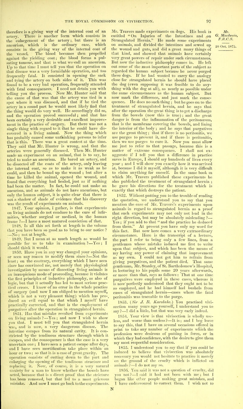 therefore is a giving way of the internal coat of an artery. There is another form which consists in the enlargement of the artery; hut there is an aneurism, which is the ordinary case, which consists in the giving way of the internal coat of the vessel. The blood becomes then propelled against the yielding coat; the blood forms a pul- sating tumour, and that is what we-call an aneurism. Up to that time I must tell you that the operation on that disease was a very formidable operation, and too frequently fatal. It consisted in opening the sack and tying the artery on both sides of it. This was found to be a very bad operation, frequently attended with fatal consequences. I need not detain you with telling you the process. Now Mr. Hunter said that the cause of that wsis that the artery was tied in a spot where it was diseased, and that if he tied the artery in a sound part he would most likely find that the thing would do very well. He accordingly did so, and the operation proved successful; and that has been certainly a very desirable and excellent improve- ment in the practice of surgery. But there was not a single thing with regard to it that he could have dis- covered in a living animal. Now the thing which has probably caused some unthinking persons to infer that is this. There was a great contest at the time. They said that Mr. Hunter is wrong, and that the arteries were generally diseased. Then Mr. Hunter made an experiment on an animal, that is to say, he tried to make an aneurism. He bared an artery, and he dissected off the coats of the artery, only leaving the intei'nal coat, so as to make it as weak as he could, and then he bound up the wound ; but after a time he killed the animal, opened the wound, and found that everything had healed, just as if nothing had been the matter. In flxct, he could not make an aneurism, and as animals do not have aneurisms, but only the human subject, it is quite clear that there is not a shadow of shade of evidence that his discovery was the result of experiments on animals. 1847. Your opinion, I gather, is that experiments on living animals do not conduce to the cure of infir- mities, whether surgical or medical, in the human frame ?—I have a most matured conviction of that. 1848. Is all this set forth at length in the volume that you have been so good as to bring to our notice ? —No ; not at length. 1849. But I mean at as much length as would be possible for us to take in examination ?—Yes ; I sliould think it would. 1850. Have yoxi in any way changed your opinions, or seen any reason to modify them since ?—Not the least; on the contrary, everything which I have seen since has convinced me, not merely that physiological investigation by meaias of dissecting living animals is an inauspicious mode of proceeding, because it violates tlie first principles of inductive philosophy, as also of lo^ic, but that it actually has led to most serious prac- tical errors. I know of no error in the whole practice of surgery (and now I am obliged to mention myself, which is not a very pleasant thing) which has pro-, duced an evil equal to that which I myself have practically corrected, and that is the employment of j)urgatives after the operation in strangulated hernia. 1851. lias that mistake resulted from experiments on living animals ?—Yes ; and now I Avish to show you that. I must tell you that strangulated hernia wa^;, and is now, a very dangerous disease. The intestine escapes from its natural cavity. It is con- stricted by the tendinous structure through which it escapes, and the consequence is that the case is a very uncertain one ; I have seen a, patient escape after days, and I have seen mortification take place within an liour or two; so that it. is a case of great gravity. The operation consists of cutting down to the part and enlarging the opening of the tendinous structure and replacing it. Now, of course, it is a very natural iinxiety for a man to know whether the bowels have acted, because that is a direct proof that the stricture has been- removed, but that led to a most grievous mistake. And now I must go back to the experiments. Mr. Travers made experiments on dogs. His book is Mr. entitled  On Injuries of the Intestines and on G. Macilwain, Strangulated Hernia. He made some experiments F.R.C.S. on animals, and divided the intestines and sewed up Oct 1875 the wound and guts, and did a great many things of that kind, and showed that animals have certainly very great powers of repair under such circumstances. But now the inductive philosophy comes in. He left out some of the most important parts of the subject as regarded the human subject because he never purged these dogs. If he had wanted to carry the analogy close for strangulated hernia he should have placed the dog (even supposing it was feasible to do any- thing with the dog at all), as nearly as possible under the same circumstances as the human subject. But now mark the difierence, and just mark the conse- quence. He does no such thing ; but he goes on to the treatment of strangulated hernia, and lie says that after the operation the great thing is to get a discharge from the bowels (now this is true); and the great danger is from the inflammation of the peritonoeum, that is the membrane covering the bowels, and lining the interior of the body ; and he says that ]3urgatives are the great thing ; that if there is no peritonitis, we use purges to prevent it, and if there is peritonitis, then we tise purges to cure it. Now you must allow me just to refer to that passage, because this is a matter of extreme consequence. T shall not ex- aggerate if I tell you that a difference in practice saves in Europe, I should say hundreds of lives every year ; and I will show you exactly how it was arrived at, because I did it myself, although it is very difficult to claim anything for oneself. In the same book m which Mr. Travers published these experiments he also published the treatment of strangulated hernia ; he gave his directions for the treatment which is exactly that which destroys the patient. 1852. Without putting you to the trouble of reading the quotation, we understand yoti to say that you mention the case of Mr. Travers's exjieriments upon animals in regard to strangulated hernia as a proof that such experiments may not only not lead in the right direction, but may be absolutely misleading ?— Yes ; if you add to that  and the practice he deduced from them. At present you have only my word for this fact. But now here comes a very extraordinary circumstance. Here is the transcript of a lecture, the part I refer to being only a few lines, from a gentleman whose mistake induced me first to write upoii that subject, and which has been the means of my having any power of claiming that improvement as my own. I could not get him to refrain from giving purgatives, and the patient died. That same gentleman, Mr. Stanley, of St. Bartholomew's Hospital, in lecturing to his pupils some 20 years afterwards, or more than that, says as follows : That at one time purgatives were employed in these cases, whereas it is now'perfectly understood that they ought not to be so employed, and he had himself had bushels from cases of strangulated hernia—cases where the fatal peritonitis was traceable to the purge. 1853. {Sir J. B. Karslake.) You practised vivi- section many years ago yourself, I understand you to say ?—I did a little, but that was very early indeed. 1854. Your view is that vivisection is wholly use- less, and worse than useless ?—It is; and I beg leave to say this, that I have on several occasions offered in print to take any number of experiments which the profession were desirous of putting in force, or in which they had confidence, with the desire to give them my most respectful consideration. 1855. 1 understood you to say that if you could be induced to believe that vivisection was absolutely necessary you would not hesitate to practice it merely on the ground of the cruelty which is inflicted on animals ?—I do not say so. 1856. Yoti said it Avas not a question of cruelty, did you not?—I said it had not been with me; but I began like other people making great mistakes, and 1 have endeavoured to correct them. I wish not to N