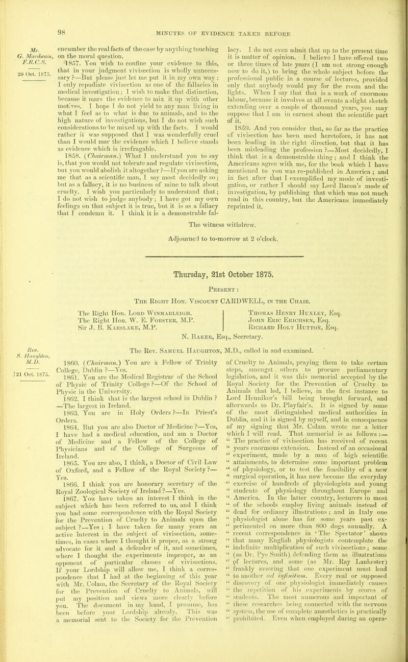 Mr. G. Macilwain F.R.C.S. 20 Oct. 1875. encumber the real facts of the case by anything touching on the moral question. 1857. You wish to confine your evidence to this, that in your judgment vivisection is wholly unneces- sary ?—But please just let me put it in my own way : I only repudiate vivisection as one of the fallacies in medical investigation; I wish to make that distinction, because it mars the evidence to mix it up with other motLves. I hope I do not yield to any man living in Avhat I feel as to what is due to animals, and to the high nature of investigations, but I do not wish such considerations to be mixed up with the facts. I would rather it was supposed that I was wonderfully cruel than I would mar the evidence which I believe stands as evidence which is irrefragable. 1858. (^Chairman.) What I understand you to say is, that you would not tolerate and regulate vivisection, but you would abolish it altogether—If you are asking me that as a scientific man, I say most decidedly so; but as a fallacy, it is no business of mine to talk about cruelty. I wish you particularly to understand that; I do not wish to judge anybody; I have got my own feelings on that subject it is true, but it is as a fallacy that I condemn it. I think it is a demonstrable fal- lacy. I do not even admit that up to the present time it is matter of opinion. I believe I have offered two or three times of late years (I am not strong enough now to do it,) to bring the whole subject before the professional public in a course of lectures, provided only that anybody would pay for the room and the lights. When I say that that is a work of enormous labour, because it involves at aU events a slight sketch extending over a couple of thousand years, you may suppose that I am in earnest about the scientific part of it. 1859. And you consider that, so far as the practice of vivisection has been used heretofore, it has not been leading in the right direction, but that it has been misleading the profession ?—Most decidedly, I think that is a demonstrable thing; and I think the Americans agree with me, for the book which I have mentioned to you was re-published in America ; and in fact after that I exemplified my mode of investi- gation, or rather I should say Lord Bacon's mode of investigation, by publishing that which was not much read in this country, but the Americans immediately reprinted it. The witness withdrew. Adjourne;! to to-morrow at 2 o'clock. Thursday, 21st October 1875, Present : The Eight Hon. Viscount CARD WELL, in the Chair. Rev. S. Haugidon, M.b. !21 Oct. 1875. The Right Hon. Lord Winmarleigh. The Right Hon. W. E. Forster, M.P. Sir J. B. Karslake, M.P. Thomas Henky Huxley, Esq. John Eric Erichsen, Esq. Richard Holt Hutton, Esq. N, Baker, Esq., Secretary. The Rev. Samuel Haughton, M.D., called in and examined. 1860. {Chairman.) You are a Fellow of Trinity College, Dublin ?—Yes. 1861. You are the Medical Registrar of the School of Physic of Trinity College ?—Of the School of Physic ia the University. 1862. I think that is the largest school in Dublin ? —The largest in Ireland. 1863. You are in Holy Orders ?—In Priest's Orders. 1864. But you are also Doctor of Medicine ?—Yes, I have had a medical education, and am a Doctor of Medicine and a Fellow of the College of Physicians and of the College of Surgeons of Ireland. 1865. You are also, I think, a Doctor of Civil Law of Oxford, and a Fellow of the Royal Society?— Yes. 1866. I think you are honorary secretary of the Royal Zoological Society of Ireland ?—Yes. 1867. You have taken an interest I think in the subject which has been referred to us, and I think you had some correspondence with the Royal Society for the Prevention of Cruelty to Animals upon the subject ?—^Yes ; I have taken for many years an active interest in the subject of vivisection, some- times, in cases where I thought it proper, as a strong advocate for it and a defender of it, and sometimes, where I thought the experiments improper, as an opponent of particular classes of vivisections. If your Lordship wiU allow me, I think a corres- pondence that I had at the beginning of this year with Mr. Colam, the Secretary of the Royal Society for the Prevention of Cruelty to Animals, will put my position and views more clearly before you. The document in my hand, I presume, has been before your Lordship already. This was a memorial sent to the Society for the Prevention of Cruelty to Animals, ^iraying them to take certam steps, amongst others to procure parliamentary legislation, and it was this memorial accepted by the Royal Society for the Prevention of Cruelty to Animals that led, I believe, in the first instance to Lord Henniker's bill being brought forward, and afterwards to Dr. Playfair's. It is signed by some of the most distinguished medical authorities in Dublin, and it is signed by myself, and in consequence of my signing that Mr. Colam wrote me a letter which I will read. That memorial is as follows :—  The practice of vivisection has received of recent  years enormous extension. Instead of an occasional  experiment, made by a man of high scientific  attainments, to determine some important problem  of physiology, or to test the feasibility of a new  surgical operation, it has now become the everyday  exercise of hundreds of physiologists and young  students of physiology throughout Europe and . America. In the latter country, lecturers in most  of the schools employ living animals instead of  dead for ordinary illustrations ; and in Italy one  physiologist alone has for some years past ex-  perimented on more than 800 dogs annually. A  recent correspondence in ' The Spectator' shows  that many English physiologists contemplate the  indefinite multiplication of such vivisections ; some  (as Dr. Pye Smith) defending them as illustrations  pf lectures, and some (as Mr. Ray Lankester)  frankly avowing that one experiment must lead  to another ad infinitum. Svery real or supposed  discovery of one physiologist immediately causes  the repetition of his experiments by scores of  students. The most numerous and important of  these researches being connected with the nervous  system, the use of complete anaasthetics is practically  prohi))ited. Even when employed during an opera-