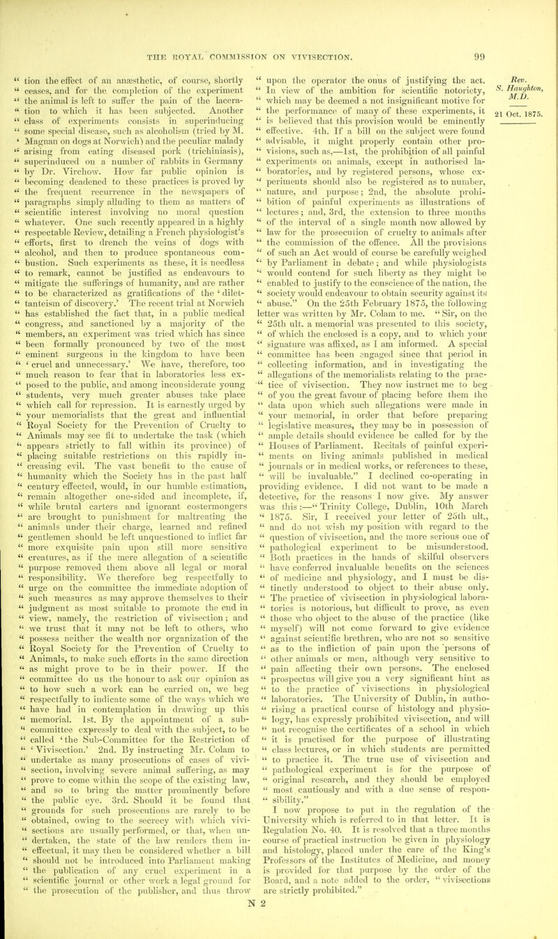  tion the effect of an anfesthetic, of course, slioi'tly  ceases, and for the completion of the experiment  the animal is left to suffer the pain of the lacera-  tion to which it has been subjected. Another  class of experiments consists in superinducing  some special disease, such as alcoholism (tried by M. ' Magnan on dogs at Norwich) and the peculiar malady  arising from eating diseased pork (trichiniasis),  superinduced on a number of rabbits in Germany  by Dr. Virchow. How far public opinion is  becoming deadened to these practices is proved by  the frequent recurrence in the newspapers of  paragraphs simply alluding to them as matters of  scientific interest involving no moral question  whatever. One such recently appeared m a highly  respectable Review, detailing a French physiologist's  efforts, first to drench the veins of dogs with  alcohol, and then to produce spontaneous com-  bustion. Such experiments as these, it is needless  to remark, cannot be justified as endeavours to  mitigate the sufferings of humanity, and are rather  to be characterized as gratifications of the ' dilet-  tanteism of discovery.' The recent trial at Norwich  has established the fact that, in a public medical  congress, and sanctioned by a majority of the  members, an experiment was tried which has since  been formally pronounced by two of the most  eminent surgeons in the kingdom to have been  ' cruel and unnecessary.' We have, therefore, too  much reason to fear that in laboratories less ex-  posed to the public, and among inconsiderate young  students, very much greater abuses take place  which call for repression. It is earnestly urged by  your memorialists that the great and influential  Royal Society for the Prevention of Cruelty to  Animals may see fit to undertake the task (which  appears strictly to fall within its province) of  placing suitable restrictions on this rapidly in-  creasing evil. The vast benefit to the cause of  humanity which the Society has in the past half  century effected, would, in our humble estimation,  remain altogether one-sided and incomplete, if,  while brutal carters and ignorant costermongers  are brought to punishment for maltreating the  animals under their charge, learned and refined  gentlemen should be left unquestioned to inflict far  more exquisite pain upon still more sensitive  creatures, as if the mere allegation of a scientific  purpose removed them above all legal or moral  responsibility. We therefore beg respectfully to  urge on the committee the immediate adoption of  such measures as may approve themselves to their  judgment as most suitable to promote the end in  view, namely, the restriction of vivisection; and  we trust that it may not be left to others, who  possess neither the wealth nor organization of the  Royal Society for the Prevention of Cruelty to  Animals, to make such efforts in the same direction  as might prove to be in their power. If the  committee do us the honour to ask our opinion as  to how such a work can be carried on, we beg  respectfolly to indicate some of the ways which we  have had in contemplation in drawing up this  memorial. 1st. By the appointment of a sub-  committee expressly to deal with the subject, to be  called 'the Sub-Committee for the Restriction of  ' Vivisection.' 2nd. By instructing Mr. Colam to  undertake as many prosecutions of cases of vivi-  section, involving severe animal suffering, as may  prove to come within the scope of the existing law,  and so to bring the matter prominently before  the public eye. 3rd. Should it be found that  grounds for such prosecutions are rarely to be  obtained, owing to the secrecy with which vivi-  sections are usually performed, or that, when un-  dertaken, the state of the law renders them in-  effectual, it may then be considered whether a bill  should not be introduced into Parliament making  the publication of any cruel experiment in a  scientific journal or other work a legal ground for  the prosecution of the publisher, and thus throw  upon the operator the onus of justifying the act. Hev.  In view of the ambition for scientific notoriety, Haughton,  which may be deemed a not insignificant motive for ' '  the performance of many of these experiments, it gi Oct 1875  is believed that this provision would be eminently  effective. 4th. If a bill on the subject were found  advisable, it might properly contain other pro-  visions, such as,—1st, the prohibition of all painful  experiments on animals, except in authorised la-  boratories, and by registered persons, whose ex-  periments should also be registered as to number,  nature, and purpose; 2nd, the absolute prohi-  bition of painful experiments as illustrations of  lectures; and, 3rd, the extension to three months  of the interval of a single month now allowed by  law for the prosecution of cruelty to animals after  the commission of the offence. All the provisions  of such an Act would of course be carefully weighed  by Parliament in debate; and while physiologists  would contend for such liberty as they might be  enabled to justify to the conscience of the nation, the  society would endeavour to obtain security against its  abuse. On the 25th February 1875, the following letter was written by Mr. Colam to me.  Sir, on the  25th ult. a memorial was presented to this society,  of which the enclosed is a copy, and to which your  signature Avas affixed, as I am informed. A special  committee has been engaged since that period in  collecting information, and in investigating the  allegations of the memorialists I'elating to the prac-  tice of vivisection. They now instruct me to beg •  of you the great favour of placing before them the  data upon which such allegations were made in  your memorial, in order that before preparing  legislative measures, they may be in possession of  ample details should evidence be called for by the  Houses of Parliament. Recitals of painful experi-  ments on living animals published in medical  jovu-nals or in medical works, or references to these,  will be invaluable. I declined co-operating in providing evidence. I did not want to be made a detective, for the reasons I now give. My answer was this :— Trinity College, Dublin, 10th March  1875. Sir, I received your letter of 25th ult.,  and do not wish my position with regard to the  question of vivisection, and the more serious one of  pathological experiment to be misunderstood.  Both practices in the hands of skilful observers  have conferred invaluable benefits on the sciences  of medicine and physiology, and I must be dis-  tinctly understood to object to their abuse only.  The practice of vivisection in physiological labora-  tories is notorious, but difficult to prove, as even  those who object to the abuse of the practice (Uke  myself) will not come forward to give evidence  against scientific brethren, who are not so sensitive  as to the infliction of pain upon the 'persons of  other animals or men, although very sensitive to  pain affecting their own persons. The enclosed  prospectus will give you a very significant hint as  to the practice of vivisections in physiological  laboratories. The University of Dublin, in autho-  rising a practical course of histology and physio-  logy, has expressly prohibited vivisection, and will  not recosnise the certificates of a school in which  it is practised for the purpose of illustrating  class lectures, or in which students are permitted  to practice it. The true use of vivisection and  pathological experiment is for the purpose of  original research, and they should be employed  most cautiously and with a due sense of respon-  sibility. I now propose to put in the regulation of the University which is referred to in that letter. It is Regulation No. 40. It is resolved that a three mouths course of practical instruction be given in physiology and histology, placed under the care of the King's Professors of the Institutes of Medicine, and money is provided for that purpose by the order of the Board, and a note added to the order,  vivisections are strictly prohibited. I 2