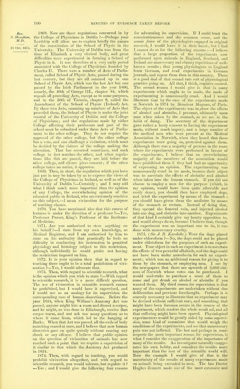 Rev. 1868. Now are those regulations concurred in by Haiiyhton, the College of Physicians in Dubhn ?—Perhaps your M.D. Lordship will allow me to explain briefly the nature 21 Oct 18^ ^'^^ constitution of the School of Physic in the ^ ' University. The University of Dublin was frona the time of Elizabeth a very clerical body, and great difficulties were experienced in forming a School of Physic in it. It was therefore at a very early period associated with the College of Physicians founded by Charles II. There were a number of Acts of Pai'lia- ment, called School of Physic Acts, passed during the last century, but they are all summed up in one School of Physic Act, which was the last Act but one passed by the Irish Parliament in the year 1300, namely, the 40th of George III., chapter 84, which repeals all preceding Acts, except as to some purposes, and in the 30th of Victoria, chajjter 9, called the Amendment of the School of Physic (Ireland) Act. By those two Acts, summing up numbers of Acts that preceded them, the School of Physic is under the joint control of the University of Dublin and the College of Physicians ; and the regulations made by either College affecting their professors and part of the school must be submitted under these Acts of Parlia- ment to the other college. They do not require the approval of the other college, but the other college lias a veto, and can challenge a visitation, which must be decided by the visitors of the college making the alteration. That has occurred sometimes, and each college in fact watches the other, and when regula- tions like this are passed, they are laid before the other college, and silence gives consent; if the other college takes no notice, it approves. 1869. Then, in short, the regulation which you have just put in may be taken by us to express the views of the College of Physicians in Ireland, as well as of the University of Dublin ?—Certainly ; and I may add what I think much more important than the opinion of any College, the overwhelming opinion of the educated public in Ireland, who are extremely sensitive on this subject,—I mean vivisection for the purpose of teaching classes. 1870. You have mentioned also that this course of lectures is under the direction of a professor ?—Yes, Professor Purser, King's Professor of the Institutes of Medicine. 1871. Are you authorised to state anything on his behalf ?—I state from my own knowledge, as Medical Registrar, and I am authorised by him to state on his authority that practically he feels no difliculty in conducting his instruction in practical physiology and histology subject to this restriction, although individually he would prefer not having the restriction imposed on him. 1872. It is your opinion then that in regard to teaching there ought to be a total prohibition of vivi- section ?—Yes, I would advocate that. 1873. Then, with regard to scientific research, what ifi the opinion which you wish to state ?—With regard to scientific research, it is a more difficult question. The use of vivisection in scientific reseai'ch cannot be prohibited, but 1 Avould have it supervised, and 1 would use as an analogy for its supervision the corresponding case of human dissections. Before the year 1834, when King William's Anatomy Act was passed, anyone might hire a room and dissect a corj^se, and he might, as Avas done in Edinburgh, receive that corpse warm, and not ask too many questions as to where it came from, which led to the hanging of Burke. When that Act was passed^ all the evils of body snatching ceased at once, and I believe that now human dissection goes on quite quietly without causing any shock or any ofience. I believe that public opinion on the question of vivisection of animals has now reached such a point that we require a supervision of it similar to that which the Anatomy Act produced in 1834. 1874. Then, with regard to teaching, you would prohibit vivisection altogether, and with regard to scientific research, you would tolerate, but regulate it ? ■—Yes ; and I would give the following four reasons for advocating its supervision. Tf I could trust the conscientiousness and the common sense, and the savoir faire of the physiologists engaged in original research, I would leave it in their hands, but I find I cannot do so for the following reasons :—I believe that a large proportion of the experiments now performed upon animals in England, Scotland, and Ireland are unnecessary and clumsy repetitions of well- known results ; that young physiologists in England learn German, and read experiments in German journals, and repeat them then in this country. There is a good deal of that second rate sort of physiological practice going on. All that, I think, requires control. The second reason I would give is that in many experiments which ought to be made, the mode of experimenting is unnecessarily cruel. And I would illustrate that by the case of the expei'iments made at Norwich in 1874 by Monsieur Magnan, of Paris. The object of the experiments was to^how the effects of alcohol and absinthe, I presume, ultimately upon man when taken by the stomach, as we are in the habit of doing. The secretary of the department gave rather a hasty consent to having the experiment made, without much inquiry, and a large number of the medical men who were present at the Medical Association in Norwich, when they heard that these experiments were going on, protested against them. Although thei'e was a majority of persons in the room where the experiments were performed in favour of the experiments, I believe that an overwhelming majority of the members of the association Avould have prohibited them if they had had an opportunity of expressing an opinion. The experimenting was unnecessarily cruel in its mode, because their object was to ascertain the eifects of absinthe and alcohol Avhen taken into the human stomach. If you did not choose to employ a man for the purpose (which, in my opinion, would have been quite allowable and easily done), you should then have employed dogs, and tried the experiment by means of the stomach ; you should have given them the medicine by means of the stomach or rectum. Instead of doing that, they opened the femoral vein, and injected alcohol into one dog, and absinthe into another. Experiments of that kind I certainly give my hearty opposition to, and would always do so, because I believe that, though the experiment was an important one to do, it was done with unnecessary cruelty. 1875. {Sir J. B. Karslake.) Were the dogs placed under chloroform ?—No, the dogs could not be placed under chloroform for the purposes of such an exjieri- ment. Your object in such an experiment is to ascertain the effects of two powerful alkaloids, and the dogs could not have been under antesthesia for such an experi- ment ; which was an additional reason for giving it to them by the stomach, or employing men. I see by the newspapers that there are upwards of 2,000 citi- zens of Norwich whose votes can be purchased. I would undertake to purchase a score of them to come and get drunk on alcohol or absinthe if you wanted them. My third reason for supervision is that many of the experiments are undertaken without due deliberation and previous forethought. Perhaps it is scarcely necessary to illustrate that an experiment may be devised without sufficient care, and something that might have been foreseen occurs in the course of the experiment, which renders the Avliole result nil, and all that suffering might have been spared. Physiological experimenters Avould be greatly aided by some sujjervi- sion, some kind of committee that would weigh the conditions of the experiments, and see that unnecessary pain was not inflicted. The last and perhaps in some respects the most important reason for supervision, is what I consider the exaggeration of the importance of many of the results. An investigator naturally exagge- rates his own hobby, and considers the results more important than the rest of the scientific world will. Now the example I would give of that is the uncertainty of the results of many experiments made on animals being extended to men. The late Doctor Hughes Bennett made one of the most extensive and