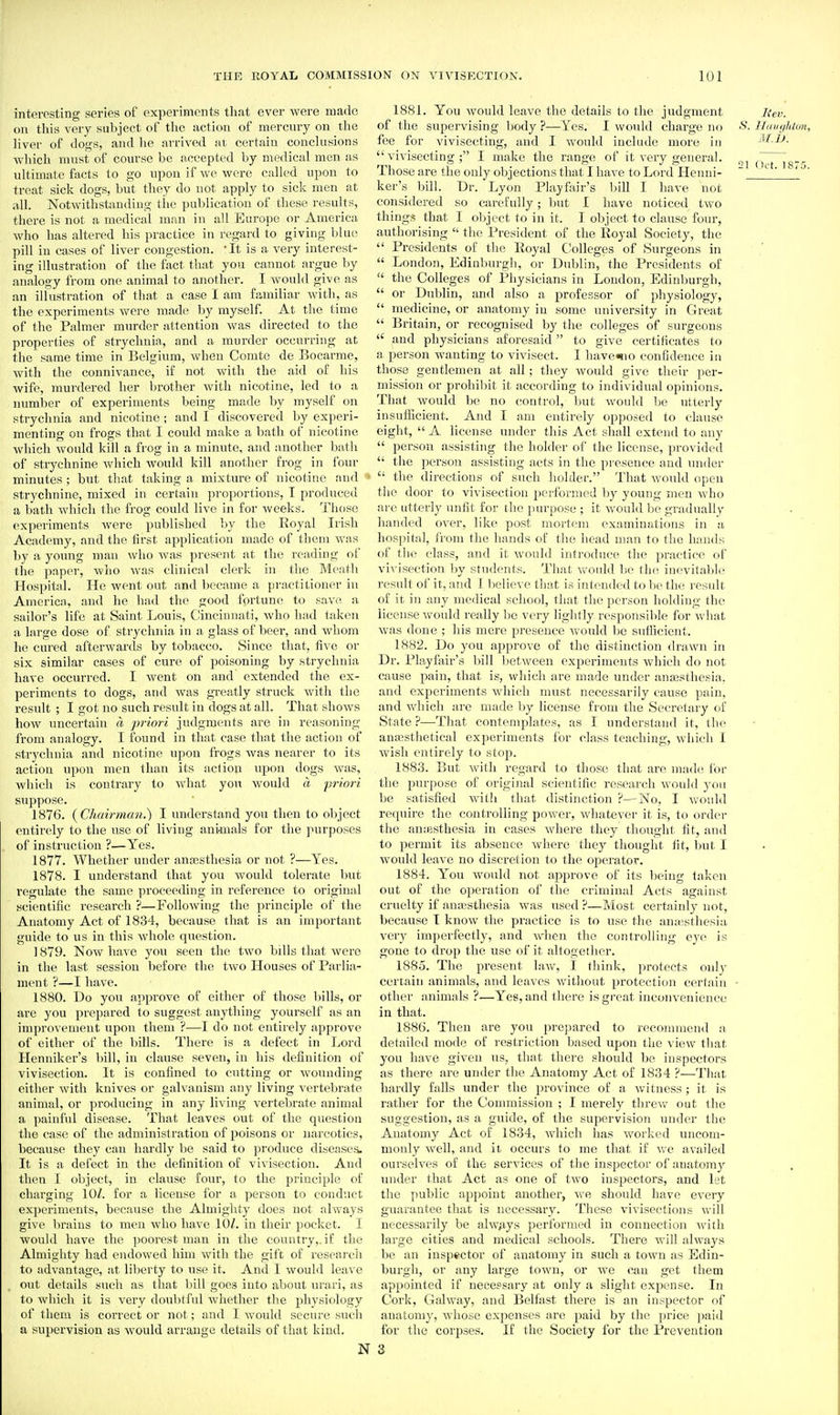 interesting series of experiments that ever were made on this very subject of the action of mercury on the liver of dogs, and he arrived at certain conclusions which must of course be accepted by medical men as ultimate facts to go upon if we were called upon to treat sick dogs, but they do not apply to sick men at .ill. Notwithstanding the publication of these results, there is not a medical man in all Europe or America who has altered his practice in regard to giving blue pill in cases of liver congestion. It is a very interest- ing illustration of the fact that you cannot argue by analogy from one animal to another. I would give as an illustration of that a case I am familiar with, as the experiments were made by myself. At the time of the Palmer murder attention was directed to the properties of stryclmia, and a murder occurring at the same time in Belgium, when Comte de Bocarme, with the connivance, if not with the aid of his wife, murdered her brother with nicotine, led to a number of experiments being made by myself on strychnia and nicotine ; and I discovered by experi- menting on frogs that I could make a bath of nicotine which Avould kill a frog in a minute, and another bath of strychnine which would kill another frog in four minutes ; but that taking a mixtm-e of nicotine and • strychnine, mixed in certain proportions, T produced a batli wdiich the frog could live in for weeks. I'hose experiments were published by the Royal Irish Academy, and the first application made of them was by a young man wlio was present at the reading of the paper, who was clinical clerk in tlie Meath Hospital. He went out and became a practitioner in America, and he had the good fortune to save a sailor's life at Saint Louis, Cincinnati, who liad taken a hirge dose of stryclmia in a glass of beer, and whom he cured afterwards by tobacco. Since that, five or six similar cases of cure of poisoning by strychnia have occurred. I went on and extended the ex- periments to dogs, and was greatly struck with tlie result ; I got no such result in dogs at all. That shows how uncertain a priori jitdgroents are in reasoning from analogy. I found in that case tltat the action of strychnia and nicotine upon frogs was nearer to its action upon men than its action upon dogs Avas, which is contrary to wliat you would a priori suppose. 1876. {Cliairmcm.') I understand you then to oljject entirely to the tise of living ani-mals for the purposes of instruction ?—Yes. 1877. Whether under auEEsthesia or not ?—Yes. 1878. I understand that you would tolerate but regulate the same proceeding in reference to original scientific research ?—Following the principle of the Anatomy Act of 1834, because that is an important guide to us in this whole question. ] 879. Now have you seen the two bills that were in the last session before the two Houses of Parlia- ment ?—I have. 1880. Do you approve of either of those bills, or are you prepared to suggest anything yourself as an improvement upon them ?—I do not entirely approve of either of the bills. There is a defect in Lord Henniker's bill, in clause seven, in his definition of vivisection. It is confined to cutting or wounding either with knives or galvanism any living vertebrate animal, or producing in any living vertebrate animal a painful disease. That leaves out of the question tlie case of the administration of poisons or narcotics, because they can hardly be said to produce diseases. It is a defect in the definition of vivisection. And then I object, in clause four, to the principle of charging 10/. for a license for a person to conduct experiments, because the Almighty does not always give brains to men who have 10/. in their pocket. I would have the poorest man in the country,, if the Almighty had endowed him with the gift of I'esearch to advantage, at liberty to use it. And I would leave out details such as that bill goes into about mari, as to whieli it is very doublfnl whetlier tlie physiology of them is correct or not; and I would secure such a supervision as would arrange details of that kind. N 1881. You would leave tlie details to the judgment Rev. of the supervising body ?—Yes. I would charge no Hdngluoji, fee for vivisecting, and I would include more in M.U. vivisecting; I make the range of it very general. (>r~i8^ Those are the only objections that I have to Lord Henni- ~ ' ' ker's bill. Dr. Lyon Playfair's bill I have not considered so carefully; but I have noticed two things that I object to in it. I object to clause four, authorising  the President of the Royal Society, the  Presidents of the Royal Colleges of Surgeons in  London, Edinburgli, or Dublin, the Presidents of  the Colleges of Physicians in Loudon, Edinburgh,  or Dublin, and also a professor of physiology,  medicine, or anatomy in some university in Great  Britain, or recognised by the colleges of surgeons  and physicians aforesaid to give certificates to a person wanting to vivisect. I haveisio confidence in those gentlemen at all; they would give their per- mission or prohibit it according to individual opinions. That Avould be no control, but would he utterly insufficient. And I am entirely opposed to clause eight,  A license under this Act shall extend to any  person assisting the holder of the license, providt'd  the person assisting acts in the presence and under  the directions of such holder. That would open the door to vivisection performed by young men who are utterly unfit for the [lurpose ; it would be gradually handed over, like post mortem examinations in a hospital, from the hands of the head man to the hands of the class, and it would introduce the pi-actice of vivisection liy students. That would be the inevitable result of it, and I lielieA C tiiat is intended to Vie the result of it in any medical school, that the person holding the license w^ould really be very lightly responsilde for what was done ; his mere presence Avould be sntficicnt. 1882. Do you approve of the distinction drawn in Dr. Playfair's bill betAveen experiments which do not cause pain, that is, which are made under ana3stliesia. and experiments Avhicli must necessarily cause pain, and which are made by license from the Secretary of State ?—^That contemplates, as I understand it, the ana^sthetical experiments for class teaching, Avhich I Avish entirely to stop. 1883. But Avith regard to those that are made lor the purpose of original scientific research Avonld j-ou be satisfied Avith that distinction ?—No, I Avould require the controlling power, Avhatever it is, to order the aiiiesthesia in cases Avliere they thought fit, and to permit its absence Avherc they thought lit, but I Avould leave no discretion to the operator. 1884. You would not approve of its being taken out of the operation of the criminal Acts against cruelty if anesthesia Avas used ?—Most certainly not, because I knoAv the practice is to use the anaisthesia very imperfectly, and Avhen the controlling eye is gone to drop the use of it altogether. 1885. The present law, I think, protects only certain animals, and leaves Avithout protection certain other animals ?—Yes, and there is great inconvenience in that. 1886. Then are you prepared to recommend a detailed mode of restriction based upon the view that you have given us, that there should be inspectors as there are under the Anatomy Act of 1834 ?—That hardly falls under the province of a Avitness; it is rather for the Commission ; I merely thrcAv out the suggestion, as a guide, of the supervision under the Anatomy Act of 1834, Avhich has worked uncom- monly well, and it occurs to me that if Ave availed ourselves of the services of the inspector of anatomy under that Act as one of tAvo inspectors, and let the public appoint another, Ave should have every guarantee that is necessary. These vivisections Avill necessarily be ahv^iys performed in connection Avith large cities and medical schools. There will always be an inspector of anatomy in such a town as Edin- burgh, or any large toAvn, or AA^e can get them appointed if necepsary at only a slight expense. In Cork, Galway, and Belfast there is an inspector of anatomy, AA'hose expenses are paid by the price jiaid for the coi'ijses. If the Society for the Prevention 3