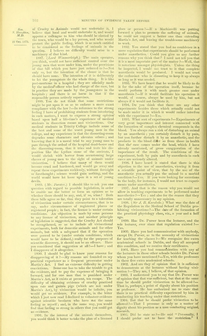 Rev. of Cruelty to Animals would not undertake it, I -S. Haughton, believe that local zeal would undertake it, and would M.i>. appoint a colleague to him who should be elected by ^ the town, who would be a lay person, and who would 21 Oct. 1875. pj.Q^gg^ ^jjg public feeling, which is as much entitled to be considered as the feelings of animals in the question. I believe no diificulty would arise in a machinery of that kind. 1887. {Lord Winmarleigh.) The main operator, you think, would not have sufficient control over the young men that were under him, under the provisions of that bill which you have just referred to ?—Not only so, but the intention of the clause is that he should have none. The intention of it is deliberately to let the youngsters do the whole thing. It is like post-mortems in a hospital ; they are officially made by the medical otficer who had charge of the case, but in practice they are made by the joungsters in the hospitals ; and there is no harm in that if the responsible person actively supervises. 1888. You do not think that some restrictions might be put upon it so as to enforce a more exact compliance with the law ?—In reference to the strong feeling I have of prohibiting students from interfering in such matters, 1 want to express a strong opinion based upon half a life-time's experience of medical students in dissection rooms and vivisections. Our medical students in Trinity College include some of the best and some of the worst young men in the college, and my experience is that the dissecting-room degrades some characters and elevates others ; and knowing that it is a moral trial to anj' young man to pass through the ordeal of the hospital dead-house aad the dissecting-room, that it tries and tests his dis- position like the Lydian stone of the ancients, I would shrink with horror from accustoming large classes of young men to the sight of animals under vivisection. 1 believe that many of them would become cruel and hardened, and would go away and repeat these experiments recklessly, without foresight or forethought; science would gain nothing, and the world would have let loose upon it a set ot' young devils. 1889. (i¥r. Forster.) I should like to ask you one question with regard to possible legislation, in order to enable me the better to form an opinion as to whether there should be any, and, if so, what ? Both these bills agree so far, that they point to a toleration of vivisection under certain circumstances, that is to say, under circumstances of registered places or registered people ; in fact, the license is under certain conditions. An objection is made by some persons to any license of vivisection, and another principle of legislation is suggested, that the Cruelty Act should be strengthened, so as to include all vivisectional experiments, both for domestic animals and for other animals, but with a safeguard that if the operation were proved to be (under certain conditions, which would have to be defined,) really for the purposes of scientific discovery, it should not be an offence. Have you considered that suggestion at all?—•! have ; and I disapprove of it altogether. 1890. I should be glad to know your reasons for , disapproving of it ?—My reasons are founded on my practical experience as a frequent prosecutor under Martin's Act. I find an extreme difficulty in getting convictions. Some one has to take the trouble to get the evidence, and to pay the expenses of bringing it forward, and for one man that is punished under Martin's Act, as it exists at present, ten escape. The difficulty of obtaining evidence of cruelty practised upon rats and guinea pigs (which are not under Martin's Act), by vivisection would be infinite, you would get no evidence. For example, in the letter which 1 just now read I declined to volunteer evidence against scientific brethren who have not the same feeUng as myself; and, in the same way, you would find that feehng so strong in others that you could get no evidence. 1891. In the interest of the animals themselves, you would think it better to take the plan of a licensed place or person ?—If a Machiavelli was putting forward a plan to promote the sutFering of animals, he could not suggest a better one than extending Martin's Act, and leaving the troublesome machineiy to work. 1892. You stated that you had no confidence in a mere regulation that experiments should be performed under anaesthetics. Could you give us any further reasons why you think that ? I need not tell you that it is a most important part of the matter ?—Well, that is notorious amongst physiologists. Unless the thing be inspected, I would not trust to it that complete anassthesia would be produced. I would not trust the enthusiast who is dissecting to keep it up always as long as it was needed. 1893. We have heard that he would be hkely to do it for the sake of the operation itself, because he would perform it with much greater ease under anajsthesia ?—If it would facilitate his operation it would, of course, always be used by him, but not always if it would not facihtate it. 1894. Do you think that there are any other experiments besides those which actually could not be made under it in which it would rather interfere with the experiment ?—Yes. 1895. What sort of experiments ?—Experiments of very great importance and interest connected with the formation of complex chemical compounds in the blood. You always run a risk of disturbing an animal by an anaesthetic ; you certainly disturb it by pain, but you further disturb it by an anaesthetic, and the products in the blood dilFer so from those in health that the case comes under the head, which I have already mentioned, of gi'oss exaggeration of the importance of the result. The conditions of the experiment, both by pain and by anaesthesia in such cases are seriously altered. 1896. I have heard it stated that there is this objection to the use of anssthetics, viewing it from a scientific point of view, that by the use of the anesthetic you actually put the animal in a morbid condition ?—Yes. If you were looking for secretions 'in the body, for instance, I would not trust to experi- ments under anaesthetics. 1897. And that is the reason why you would not allow in teaching experiments to be performed under anaesthetics ?—Yes ; and also for the reason that they are totally unnecessary in my opinion, 1898. {Sir J. B. Kai'slake.) What was the date of the Regulation in the Medical School of Dublin pro- hibiting vivisections ?—The date of the formation of the practical physiology class, viz., a year and a half ago. 1899. Has Dr. Purser been the lecturer, and the sole lecturer, .ever since that regulation existed ?— Yes. 1900. Have you had communication with anybody, excejJt Dr. Purser, as to the necessity of vivisections for teaching the classes ?—We recognize five extra academical schools in Dublin, and they all accepted this condition, and we receive their certificates. 1901. Have you had commuliication with any of the lecturers in those other schools besides Dr. Purser whom you have mentioned ?—Yes, with the professors in these five extra academical schools. 1902. And are they of opinion that it is sufiicient to demonstrate at the lectures without having vivi- section ?—They are, I believe, of that opinion, 1903. I understood you to say that Dr. Purser was of opinion that that was sufficient, but that at the same time he should prefer vivisection to be allowed ?— That is, perhaps, a point of dignity about his position as professor. He has authorized me to state that there is no practical difficulty experienced by him in conducting his teaching under that restriction. 1904. But that he should prefer vivisection to be allowed?—That I presume is only as a matter of dignity about his position as a man conducting original research. 1905. Did he state so ?—He said  Personally, I I should prefer not to have the restriction. I