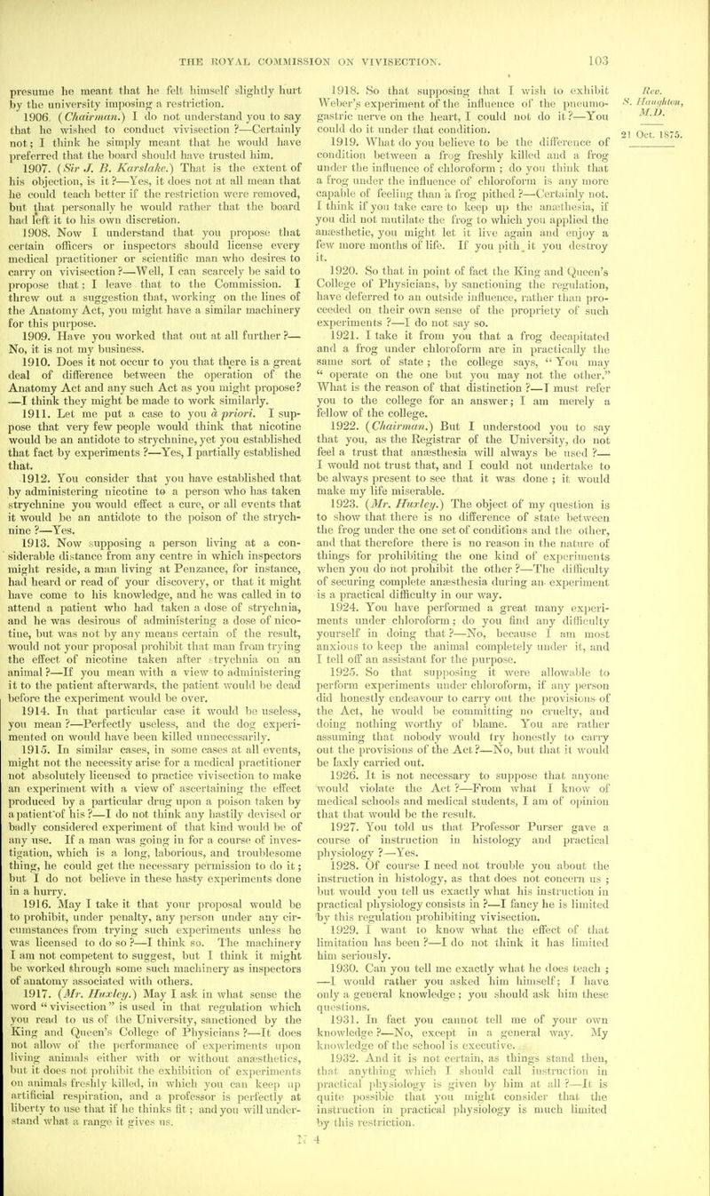 presume he meant that he felt himself slightly hurt by the university impo.sing a restriction. 1906. {Chairman.) I do not understand you to say that he wished to conduct vivisection ?—Certainly not; I think he simply meant that he would have preferred that the board should have trusted him. 1907. {Sir J. B. Karslakc.) That is the extent of his objection, is it ?—Yes, it does not at all mean that he could teach better if the restriction were removed, but that personally he would rather that the board had left it to his own discretion. 1908. Now I understand that you propose that certain officers or inspectors should license every medical practitioner or scientific man who desires to carry on vivisection ?—Well, I can scarcely be said to propose that; I leave that to the Commission. I threw out a suggestion that, Avorking on the lines of the Anatomy Act, you might have a similar machinery for this purpose. 1909. Have you worked that out at all further ?— No, it is not my business. 1910. Does it not occur to you that there is a great deal of difference between the operation of the Anatomy Act and any such Act as you might propose ? —I think they might be made to work similarly. 1911. Let me put a case to jou a priori. I sup- pose that very few people would think that nicotine would be an antidote to strychnine, yet you established that fact by experiments ?—Yes, I partially established that. 1912. You consider that you have established that by administering nicotine to a person who has taken strychnine you would effect a cure, or all events that it would be an antidote to the poison of the strych- nine ?—Yes. 1913. Now supposing a person Hving at a con- siderable distance from any centre in which inspectors might reside, a man living at Penzance, for instance, had heard or read of your discovery, or that it might have come to his knowledge, and he was called in to attend a patient who had taken a dose of strychnia, and he was desirous of administering a dose of nico- tine, but was not by any means certain of the result, would not your proposal prohibit that man from trying the effect of nicotine taken after strychnia on an animal ?—If you mean with a view to administering it to the patient afterwards, the patient would be dead before the experiment would be over. 1914. In that particular case it would be useless, you mean ?—Perfectly useless, and the dog experi- mented on would have been killed unnecessarily. 1915. In similar cases, in some cases at all events, might not the necessity arise for a medical practitioner not absolutely licensed to practice vivisection to make an experiment with a view of ascertaining the effect produced by a particular drug upon a poison taken by a patienfof his ?—I do not think any hastily devised or badly considered experiment of that kind would be of any use. If a man was going in for a course of inves- tigation, which is a long, laborious, and troublesome thing, he could get the necessary permission to do it; but I do not believe in these hasty experiments done in a hurry. 1916. May I take it that your proposal would be to prohibit, under penalty, any person under any cir- cumstances from trying such experiments unless he was licensed to do so ?—I think so. The machinery I am not competent to suggest, but I think it might be worked through some such machinery as inspectors of anatomy associated with others. 1917. {Mr. Huxley.) May I ask in what sense the word  vivisection is used in that regulation which you read to us of the University, sanctioned by the King and Queen's College of Physicians ?—It does not allow of the performance of experiments upon living animals either with or without anagsthetics, but it does not ]:)rohibit the exhibition of experiments on animals freshly killed, in which yon can keep up artificial respiration, and a professor is perfectly at liberty to use that if he thinks fit; and you will under- stand what a range it gives us. 17 1918. So that supposing that I wish to exhibit Ecv. Weber's experiment of the influence of the pneumo- ^- Haucihton, gastric nerve on the heart, I could not do it?—You M.V. could do it under that condition. ,j jg-g 1919. What do you believe to be the difference of  _____ condition between a frog freshly killed and a frog under the influence of chloroform ; do you think that a frog under the influence of chloroform is any more capable of feeling than a frog pithed ?—Certainly not. I think if you take care to keep up the anathesia, if you did not mutilate the frog to which you applied the antesthetic, you might let it live again and enjoy a few more months of life. If you pith it you destroy it. 1920. So that in point of fact the King and (Queen's College of Physicians, by sanctioning the regulation, have deferred to an outside influence, rather than pro- ceeded on their own sense of the propriety of such experiments ?—I do not say so. 1921. I take it from you that a frog decapitated and a frog under chloroform are in practically the same sort of state ; the college says,  You may  operate on the one but you may not the other. What is the reason of that distinction ?—I must refer you to the college for an answer; I am merely a fellow of the college. 1922. {Chairman.) But I understood you to say that you, as the Registrar of the University, do not feel a trust that anaesthesia will always be used ?— I would not trust that, and I could not undertake to be always present to see that it was done ; it would make my life miserable. 1923. {Mr. Huxley.) The object of my question is to show that there is no difference of state between the frog under the one set of conditions and the other, and that therefore there is no I'eason in the nature of things for prohibiting the one kind of experiments when you do not jjrohibit the other ?—The difficulty of securing complete anassthesia during an- experiment is a practical difficulty in our way. 1924. You have performed a great many experi- ments under chloroform; do you find any difficulty yourself in doing that ?—No, because I am most anxious to keep the animal completely under it, and I tell off an assistant for the purpose. 1925. So that supposing it were allowable to perform experiments under chloroform, if any person did honestly endeavom' to carry out the provisions of the Act, he would be committing no cruelty, and doing nothing worthy of blame. You are rather assunjing that nobody would try honestly to carry out the provisions of the Act ?—No, but that if would be laxly carried out. 1926. It is not necessaiy to suppose that anyone would violate the Act ?—From what I know of medical schools and medical students, I am of opinion that that would be the result. 1927. You told us that Professor Purser gave a course of instruction in histology and practical physiology ?—Yes. 1928. Of course I need not trouble you about the instruction in histology, as that does not concern us ; but would you tell us exactly what his instruction in practical physiology consists in ?—I fancy he is limited by this regulation prohibiting vivisection. 1929. I want to know Avhat the effect of that limitation has been ?—I do not think it has limited him seriously. 1930. Can you tell me exactly what he does teach ; —I would rather you asked him himself; I have only a general knowledge; you should ask him these questions. 1931. In fact you cannot tell me of your own knowledge ?—No, except in a general way. My knowledge of the school is executive. 1932. And it is not certain, as things stand then, that anything which I should call instruction in practical physiology is given by him at all ?—It is quite possible that you might consider that the instruction in practical physiology is much limited by this restriction. 4