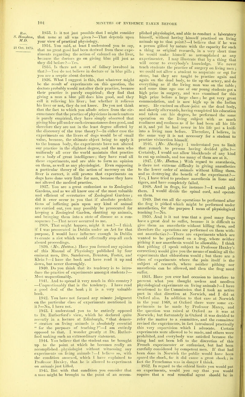 Rev. 1933. Is it not just possible that I might consider ■S. Haut^luon, thitt none at all was given ?—That depends upon M.D. your view of practical physiology. 1 Oct 187 19''54. You said, at least I understood you to say, ^' that no great good had been derived from these expe- riments regarding the action of calomel on the liver, , because the doctors go on giving blue pill just as they did before ?—Yes. 1935. Is there not a sort of fallacy involved in that ?—^Y'ou do not believe in doctors or in blue pills ; you are a sceptic about doctors. 1936. What I suggest is this, that vfhatever might be the result ©f experiments on this question, the doctors probably would not alter their practice, because their practice is purely empirical; they find that giving a man a blue pill does him good, and they call it relieving his liver; but whether it relieves his liver or not, they do not know. Do you not think that the fact to which you allude arises from the cir- cumstance that the practice of physicians in such matters is purely empirical, they have simply observed that giving blue pill under such circumstances does good, and therefore they are not in the least degree affected by the discovery of the ti'ue theory ?—In either case the experiments on the livers of dogs would be of small value, because, the ultimate object being to apply it to the human body, the experim.ents have not altered our practice in the slightest degree, and the men who uniformly all over the world maintain that practice are a body of great intelligence; they have read all these experiments, and are able to form an oi^inion on them, as well as any physiologist. Even supposing a particular theory of the action of mercury on the liver is correct, it still proves that experiments on dogs have done very little for man, because they have not altered the medical practice. 1937. You are a great enthusiast as to Zoological Gai'dens, and as we all know one of the most valuable and efficient of secretaries of Zoological Gardens ; did it ever occur to you that if absolute prohibi- tions of inflicting pain upon any kind of animal are carried out, you may possibly be prosecuted for keeping a Zoological Garden, shutting up animals, and bringing them into a state of disease as a con- sequence ?—That never occurred to me. 1938. That might happen, might it not ?—I think if T was prosecuted in Dublin under an Act for that purpose, I would have influence enough in Dublin to create a I'iot which would efiectually stop all such absurd proceedings. 1939. I Mr. HuttGn.) Have you formed any opinion of this Manual of Physiology published by four eminent men, Drs. Sanderson, Brunton, Foster, and Klein ?—I have the book and have read it up and down, but never thorougldy. 1940. Do you think that its tendency is to inti'o- duce the practice of experiments amongst students ?— Most unquestionably. 1941. And to spread it very much in this country ? —Unquestionably that is the tendency. I have read a good deal of the book ; it is a very valuable book. 1942. Y''ou have not formed any minute judgment on the particular class of experiments mentioned in it ?—No, I have not. 1943. I understand you to be entirely opposed to Dr. Rutherford's view, which he declared quite recently in a lecture at Edinburgh,  that demon-  stration on living animals is absolutely essential  for the purposes of teaching ?—I am entirely opposed to that. I wonder greatly at Dr. Ruther- ford making such an extraordinary statement. 1944. You believe that the student cau be brought up to the point at which he becomes really an accomplished physiologist without witnessing any experiments on living animals ?—I believe so, with the condition annexed, which I have explained to Professor Huxley, that he is allowed to experiment on animals just killed. 1945. But with that condition you consider that a man might be brought to the point of an accom- plished physiologist, and able to conduct a laboratory himself, without having himself r^ractised on livino- animals up to that point ?—I belieVe that if he was a person gifted by nature with the capacity for such a thing as original research, in a very short time he would make himself as accomplished as any exjDerimenter. I may illustrate that by a thing that will occur to everybody's knowledge. We never teach students the practice of surgery on living men ; we could not allow a student to amputate or cut for stone, but they are taught to practice again and again on the dead body, to tie up the artery, and do everything as if the living man was on the table; and some time ago one of our young students got a high prize in sm-gery, and was examined for this hish prize before a large class ; he got very great commendation, and is now high up in the Indian army. He excised an elbow-joint on the dead body, and shortly afterwards, having completed his education and taken out his degree, he performed the same operation on the living subject with as much readiness and coolness as if he had been all his life at it, and yet he had never in his life put a knife into a living man before. Therefore, I believe, in the same way it is not necessary for a student to practice vivisection himself. 1946. {Mr. Ilitxle?/.) I understand you to hmit that remark to persons having decided gifts Certainly, I would not allow blockheads of any kind to cut up animals, and too many of them are at it. 1947. {Mr. Button.) With regard to anajsthesia, is there not extreme difficulty in giving anassthetics to the lower order of animals without killing them. and so destroying the benefit of the experiment ? Yes, I have tried to jiroduce anajsthesia in lions and tigers, and have completely failed. 1948. And in frogs, for instance ?—I would pith them. I would divide the spinal cord, and operate on them. 1949. But can all the operations be performed after the frog is pithed which might be performed under anesthetics, for the purpose I mean of physiological teaching ?—No. 1950. And is it not true that a good many fi-ogs have a great deal to suffer, because it is difficult to give them an anajsthetic without killing them, and therefore the operations are performed on them with- out anajsthctics ?—There are experiments which are wanted to be performed on a frog, where neither pithing it nor anaesthesia would be allowable. I think that pithing (I speak subject to Professor Huxley's correction) would give you the means of making all the experiments that chloroform would ; but there are a class of experiments where the pain itself is the subject of research, where neither pithing nor anesthesia can be allowed, and then the frog must suffer. 1951. Have you ever had occasion to interfere to prevent what you thought useless and needless physiological experiments on living animals?—I have mentioned to the Commi ssion that I took an active part in that direction at Norwich, and I did at Oxford also. In addition to that case at Norwich in the year 1868, at Oxford there were some ex- periments to be made by Professor Marey, and the question was raised at Oxford as it was at Norwich; but fortunately in Oxford it was decided to refiar the matter to a committee, and the committee revised the experiments, in fact introduced practically this very supervision which I advocate. Certain experiments were allowed to be made, and others were prohibited, and everybody was satisfied because the thing had not been left to the discretion of this French experimenter or enthusiast, but had been carefully considered by competent men. If that had been done in Norwich the public woidd have been spared the shock, for it did cause a great shock; in fact the Frenchman was in danger I think. 1952. In I'egard to the ethical limits you would put on experiments, would you say that you would require that a real remedial agent should be in