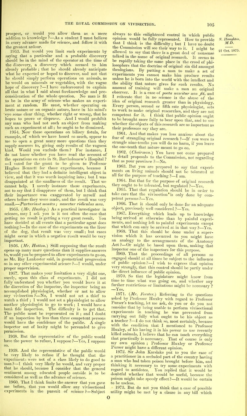 prospect, or would you allow tliera as a mere addition to knowledge ?—As a student I must believe in every advance made for science, and follow it Avitli the greatest ardour. 1953. But would you limit such experiments by saying that a particular and a probable discovery should be in the mind of the operator at the time of the discovery, a discovery which seemed to him already probable ; that he should already anticipate what he expected or hoped to discover, and not that he should simply perform operations on animals, as he would on minerals or vegetables, Avith the vague hope of discovery ?—I have endeavoured to explain all that in what I said about foreknowledge and pre- consideration of the whole question. No man is fit to be in the army of science who makes an experi- ment at random. He must, whether operating on brute nature or on organic nature, have in his mind's eye some clear thing, whether right or wrong, that he hopes to prove or disprove. And I would prohibit any man who had not such an object from making such an experiment at all; he ought to be dismissed. 1954. Now these operations on biliary fistula, for example, of which we have heard so much, appear to me to open a great many more questions than they supply answers to, giving only results of the vaguest kind. Would you exclude them ? For instance, I do not know whether you have read the account of the operations on cats in St. Bariholoniew's Hospital ? —I voted for the grant to lie given to Professor Hughes Bennett for those experiments, because I believed that they had a definite intelligent object in view, and that it was worth inquiring into; but 1 was disappointed at the smallness of- the result. That we cannot help. I merely instance those experiments, not to say that I disapprove of them, but I think that their importance was exaggerated by myself and others before they were made, and the result was very small.—Parturiunt montcs; nuscctur ridiculus mus. 1955. (J/?-. Ihixley^ As a practical investigator in science, may I ask you is it not often the ease that getting no result is getting a very great result. You have decided at all events that a particular agent does nothing ?—In the case of the experiments on the liver of the dog, that result was very small; but cases might occur in which a negative result would be very important. 1956. {^Mr. Hutt07i.) Still supposing that the result opens up many more questions than it supplies answers to, would you be prepared to alloy/ experiments to go on, as Mr. Ray Lank ester said, in geometrical progression as in any other experimental science ?—I would, under proper supervision. 1957. That makes your limitation a very slight one, surely, upon this class of experiments. I did not fully understand you whether you would leave it at the discretion of the inspector, the inspector being an accomplished physiologist, whether or not to allow any vivisection ?—No, I would not set a thief to watch a thief ; I would not set a physiologist to allow another physiologist to go to work; I would have a bona fide inspection. The difficulty is to get that. The public must be represented on it; and I doubt if an inspection by less than three competent persons would have the confidence of the public. A single inspector out of laxity might be persuaded to give permission. 1958. But the representative of the public would have the power to refuse, I suppose ?—Yes, I suppose so. 1959. And the representative of the public would be very likely to refuse if he thought that the experiments were not of a class likely to do good to man ?—I think very likely he would, and very proper that he should, because I consider that the general sentiment among educated people outside is to be considered as well as the advance of science. 1960. That I think limits the answer that you gave me before, that you would allow any vivisectional experiments in the pursuit of science ?—Subject always to this enlightened control in which pulilic Rev. opinion would be fully represented. How to provide Haughion, that I think is the difficulty ; but I ha\-e no doubt the Commission will see their way to it. I might be Tr,. allowed to say that there is a great deal of nonsense ' ' talked in the name of original research. It seems to be rapidly taking the same place in the creed of phi- losophers that the doctrine of original sin did amongst theologians. By putting a man to make a set °of experiments you cannot make him produce results unless he is born into the world with the intellect and the ability that nature gives for such results. No amount of training will make a man an original observer. It is a case of poeta nascitur non Jit°and I reiterate_ that in no science is the abuse of the idea of original research greater than in physiology. Every person, second or fifth rate physiologist, sets to work to make original researches, and they are not competent for it. [ think that public opinion ought to be brought more fully to bear upon that, and to lee whether the oljjects of this research are as important as their professors say tliey are. 1961. And that makes you less anxious about the fear of strangling original research ?—If you were to strangle nine-tenths you will do no harm, if you leave the one-tenth that nature meant to go on. 1962. {Chairman.) Yon have not come prepared to detail proposals to the Commission, not regarding that as your province ?—No. ° 1963. But you are prepared to say that experi- ments on living animals should not be tolerated at all for the purpose of teaching ?—I am. 1964. But that for the purpose of original research they ought to be tolerated, but regulated ?—Yes. 1965. That that regulation should be in order to take care that the vivisection'is only done by com- petent persons ?—Y''es. 1966. That it should only be done for an adequate object, previously well considered ?—Y^es. 1967. Everything which leads up to knowledge being arrived at otherwise than by painful experi- ments, and nothing left to painful experiments except that which can only be arrived at in that way ?—Y^es. 1968. That this should be done under a super- vision which it has occurred to you might have an analogy to the arrangements of the Anatomy Act ?—Or might be based upon them, making that inspector one of the inspectors for this purpose. 1969. That the proceedings of all persons so engaged should at all times be subject to the influence of public opinion ?—I wish to express that opinion very strongly, that this control should be partly under the direct influence of public opinion. 1970. So tliat the legislature might know from time to time what was going on, and whether any further restrictions or limitations might be necessary ? —Y'^es. 1971. {3Ir. Forstcr.) Referring to the questions asked by Professor Huxley with regard to Professor Purser's teaching, let me ask, do you or do you not consider that by being unable to perform vivisectional experiments in teaching he was prevented from carrying out fully what ought to be his object as a teacher ?—I do not think so, most certainly, because with the condition that I mentioned to Professor Huxley, of his having it in his power to use recently killed animals, I l>elieve that he can teach everything that practically is necessary. That of course is only my own opinion ; Professor Huxley or Professor Purser might have a different opinion, 1972. .Sir John Karslake put to you the case of a practitioner in a secluded part of the country having a man who had taken poison brought before him, and thinking it necessary to try some experiments with regard to antidotes. You replied that it would be doubtful whether that would be useful, bee ause the poison might take speedy effect ?—It would be certain to be useless. 1973. But do not you think that a case of possible utility might be met by a clause in any bill which