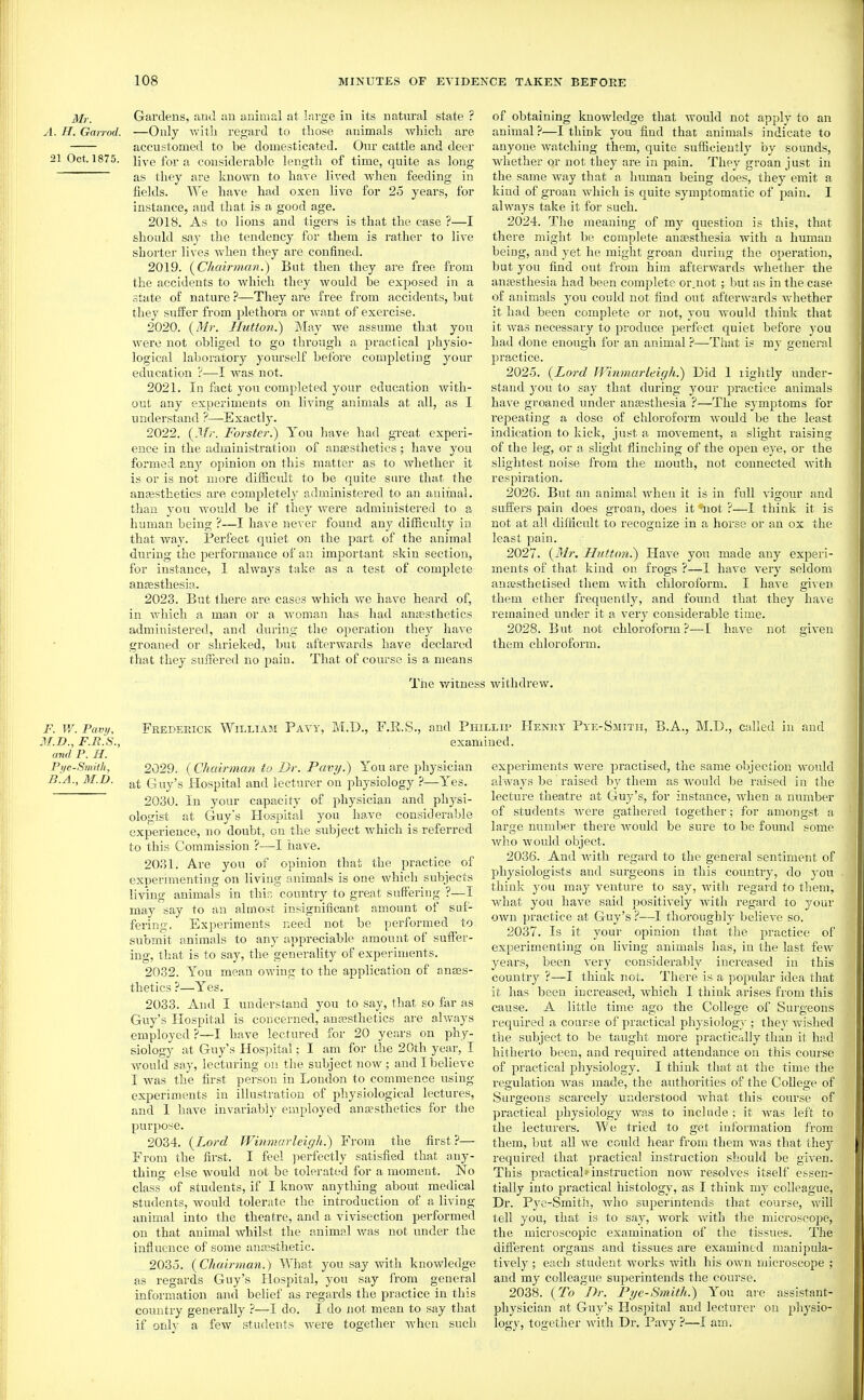 Mr. A. H. Gairod. 21 Oct. 1875. Gardens, and an animal at large in its natural state ? —Only with regard to those animals which are accustomed to be domesticated. Our cattle and deer live for a considerable length of time, quite as long as they are known to have lived when feeding in fields. We have had oxen live for 25 years, for instance, and that is a good age. 2018. As to lions and tigers is that the case ?—I should say the tendency for them is rather to live shorter lives when they are confined. 2019. (^C/ioirman.) But then they are free from the accidents to which they would be exposed in a state of nature ?—They are free from accidents, but they suffer from plethora or want of exercise. 2020. {Mr. Ilutton.) May we assume that you were not obliged to go through a practical physio- logical laboratory yoiu'self before completing your education ?—I was not. 2021. In fact yon completed your education with- out any experiments on living animals at all, as I understand ?—Exactly. 2022. {Mi-. Forster.) You have had great experi- ence in the administration of anjesthetics; have you formed any opinion on this matter as to whether it is or is not more difficult to be quite sure that the anassthetics are completely administered to an animal, than you Avould be if they were administered to a human being ?—I have never found any difficulty in that way. Perfect quiet on the part of the animal during the performance of an important skin section, for instance, 1 always take as a test of complete anfesthesia. 2023. But there are cases which we have heard of, in which a man or a woman has had anaesthetics administered, and during the operation they have groaned or shrieked, but afterwards have declared that they suffered no pain. That of course is a means of obtaining knowledge that would not apply to an animal ?—I think you find that animals indicate to anyone watching them, quite sufficiently by sounds, whether or not they are in pain. They groan just in the same way that a human being does, they emit a kind of groan which is quite symptomatic of pain. I always take it for such. 2024. The meaning of my question is this, that there might be complete anaesthesia with a human being, and yet he might groan during the operation, but you find out from him afterwards whether the anaesthesia had been complete or.uot ; but as in the case of animals you could not find out afterwards whether it had been complete or not, you would think that it was necessary to produce perfect quiet before you had done enough for an animal ?—Tliat is my general practice. 2025. {Lord Winmarleigh.') Did I lightly under- stand you to say that during your practice animals have groaned under anassthesia .''—The symptoms for repeating a dose of cidoroform would be the least indication to kick, just a movement, a slight raising of the leg, or a slight flinching of the open eye, or the slightest noise from the mouth, not connected with respiration. 2026. But an animal when it is in full vigour and sufi'ers pain does groan, does it iiot ?—1 think it is not at all difficult to recognize in a horse or an ox the least pain. 2027. {31r, Huttim.') Have you made any experi- ments of that kind on frogs ?—1 have very seldom anaesthetised them with chloroform. I have given them ether frequently, and found that they have remained under it a very considerable time. 2028. But not chloroform?—[ have not given them chloroform. The witness withdrew. F. W. Pavy, jr.JD., F.B.S., ami P. H. Pi/e-Smith, B.A., M.D. Frederick William Pavy, M.D., F.R.S. and Phillip Henry Pye-Smitii, B.A., M.D., called in and examined. 2029. ( Chairman to Dr. Pavi/.) You are physician at Guy's Hospital and lecturer on physiology ?—Yes. 2030. In your capacity of physician and physi- ologist at Guy's Hospital you have considerable experience, no doubt, on the subject which is referred to this Commission ?—I have. 2031. Are you of opinion that the practice of experimenting on living animals is one which subjects living animals in this country to great suffering ?—I may say to an almost insignificant amount of suf- fering, Experiments need not be performed to submit animals to any appreciable amount of suffer- ing, that is to say, the generality of experiments. 2032. You mean owing to the application of auEes- thetics ?—Yes. 2033. And I understand you to say, that so far as Guy's Hospital is concerned, anaesthetics are always employed ?—I have lectured for 20 years on phy- siology at Guy's Hos]3ital; I am for the 20th year, I would say, lecturing on the subject now; and I believe I was the first person in London to commence iising experiments in illustration of physiological lectures, and I have invariably employed ana?sthetics for the purpose. 2034. {Lord Winmarleigh.) From the first?— From the first. I feel perfectly satisfied that any- thing else would not be tolerated for a moment. No class of students, if I know anything about medical students, would tolerate the introduction of a living- animal into the theatre, and a vivisection performed on that animal whilst the animal was not imder the influence of some anaesthetic. 2035. {Chairman.) What you say with knowledge as regards Guy's Hospital, you say from general information and belief as regards the practice in this country generally ?—I do. I do not mean to say that if oxAy a few students were together when such experiments were practised, the same objection would always be raised by them as would be raised in the lecture theatre at Guy's, for instance, when a number of students were gathered together; for amongst a large number there Avould be sure to be found some who would object. 2036. And Avith regard to the general sentiment of physiologists and surgeons in this country, do you think you may venture to say, with regard to them, what you have said positively with regard to your own practice at Guy's ?—I thoroughly believe so. 2037. Is it youi' opinion that the practice of experimenting on living animals has, in the last few years, been very cousidei'ably increased in this country ?—I think not. There is a popular idea that it has been increased, Avhich I think arises from this cause. A little time ago the College of Sui'geons required a course of practical physiolog}'; they wished the subject to be taught more practically than it had hitherto been, and required attendance on this course of practical physiology. I think that at the time the regulation was made, the authorities of the College of Surgeons scarcely understood Avhat this course of practical physiology was to include; it was left to the lecturers. We tried to get information from them, but all we could hear from them was that the}'' required that practical instruction should be given. This practical>■ instruction now resolves itself essen- tially into practical histology, as I think my colleague, Dr. Pye-Smitii, who superintends that course, will tell you, that is to say, work with the microscope, the microscopic examination of the tissues. The different organs and tissues are examined manipula- tively ; each student works with his own microscope ; and my colleague superintends the course. 2038. {To Dr. Pyc-Smith.) You are assistant- physician at Guy's Hospital and lecturer on physio- logy, together with Dr. Pavy ?—I am.