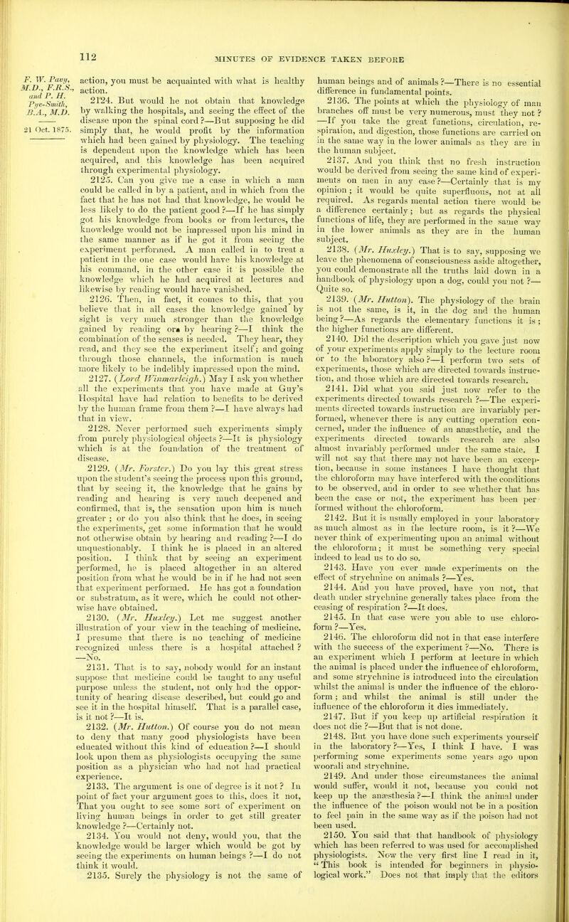 F. W. Pavy, action, you must be acquainted with what is healthy p'/e-Smitit 2124. But would he uot obtain that knowledge J3.A., M.D. l^y walking the hospitals, and seeing the effect of the disease upon the spinal cord ?—But supposing he did 21 Oct. 1875. simply that, he would profit by the information which had been gained by physiology. The teaching is dependent upon the knowledge which has been acquired, and this knowledge has been acquired through experimental physiology. 2125. Can you give me a case in which a man could be called in by a patient, and in which from the fact that he has not had that knowledge, he would be less likely to do the patient good ?—If he has simply got his knowledge from books or from lectures, the knowledge Avould not be impressed upon his mind in the same manner as if he got it from seeing the exjjerimeut performed. A man called in to treat a patient in the one case would have his Icnowledge at his command, in the other case it is possible the knowledge which he had acquired at lectures and likewise by reading would have vanished. 2126. Then, in fact, it comes to this, that you believe that in all cases the knowledge gained by sight is very much stronger than the knowledge gained by reading or« by hearing ?—I think the combination of the senses is needed. They hear, they I'ead, and they see the experiment itself; and going through those channels, the information is much more likely to be indelibly impressed upon the mind. 2127. {Lord Winmarleigh.) May I ask you whether all the experiments that jow have made at Guy's Hos]jital ha^'e had relation to benefits to be derived by the human frame from them ?—I have always had that in view. 2128. Never performed such experiments simply from purely physiological objects ?—It is physiology which is at the foundation of the treatment of disease. 2129. Forster.) Do you lay this great stress upon the student's seeing the pi'ocess upon this ground, that by seeing it, the knowledge that he gains by reading and hearing is very much deepened and confirmed, that is, the sensation upon him is much greater ; or do you also think that he does, in seeing the experiments, get some information that he would not otherwise obtain by hearing and reading ?—I do unquestionably. I think he is placed in an altered position. I think that by seeing an experiment performed, he is placed altogether in an altered position from what he would be in if he had not seen that experiment performed. He has got a foundation or substratum, as it were, which he could not other- wise have obtained. 2130. (J/r. Huxley.) Let me suggest another illustration of your view in the teaching of medicine. J presume that there is no teaching of medicine recognized unless there is a hospital attached ? —No. 2131. That is to say, nobody would for an instant suppose that medicine could be taught to any useful purpose unless the student, not only had the oppor- tunity of hearing disease described, but could go and see it in the hospital himself. That is a parallel case, is it not ?—It is. 2132. {Mr. Hictto7i.) Of course you do not mean to deny that many good physiologists have been educated without this kind of education ?—I should look upon them as physiologists occupying the same position as a physician who had not had practical experience. 2133. The argument is one of degree is it not ? In point of fact your argument goes to this, does it not. That you ought to see some sort of experiment on living human beings in order to get still greater knowledge ?—Certainly not. 2134. You would not deny, would you, that the knowledge would be larger which would be got by seeing the experiments on human beings ?—I do not think it would. 2135. Surely the physiology is not the same of human beings and of animals ?—There is no essential difference in fundamental points. 2136. The points at which the physiology of man branches off must be very numerous, must they not ? —^^If you take the great functions, circulation, re- spiration, and digestion, those functions are carried on in the same way in the lower animals as they are in the human subject. 2137. And you think that no fresh instruction would be derived from seeing the same kind of experi- ments on men in any case?—Certainly that is my opinion; it would be quite superfluoii's, not at all required. As regards mental action there Avould be a difi^erence certainly; but as regards the physical functions of hfe, they are performed in the same way in the lower animals as they are in the human subject. 2138. {Mr. Huxlnj.) That is to say, supposing we leave the phenomena of consciousness aside altogether, you could demonstrate all the truths laid down in a handbook of physiology upon a dog, could you not ?— Quite so. 2139. {3Ir. Hutton). The physiology of the brain is not the same, is it, in the dog and the human being ?—As regards the elementary functions it is ; the higher functions are different. 2140. Did the description which you gave just now of your experiments apply simply to the lecture room or to the laboratory also ?—I perform two sets of experiments, those which are directed towards mstruc- tion, and those which are directed towards research. 2141. Did what you said just now refer to the experiments directed towards research ?—The experi- ments directed towards instruction are invariably per- formed, whenever there is any cutting operation con- cerned, under the influence of an auEesthetic, and the experiments directed towards research are also almost invariably performed under the same state. I will not say that there may not have been an excep- tion, because in some instances I have thought that the chloroform may have interfered with the conditions to be observed, and in order to see whether that has been the case or not, the experiment has been per ■ formed without the chloroform. 2142. But it is usually employed in your laboratory as much almost as in the lecture room, is it ?—We never think of experimenting upon an animal without the chloroform; it must be something very special indeed to lead us to do so. 2143. Have you ever made experiments on the effect of strychnine on animals ?—Yes. 2144. And you have proved, have you not, that death under strychnine generally takes place from the ceasing of respiration ?—It does. 2145. In that case were you able to use chloro- form ?—Yes. 2146. The chloroform did not in that case interfere with the success of the experiment ?—No. There is an experiment which I perform at lecture in which the animal is placed under the influence of chloroform, and some strychnine is introduced into the circulation whilst the animal is under the influence of the chloro- form ; and whilst the animal is still under the influence of the chloroform it dies immediately. 2147. But if you keep up artificial respiration it does not die ?—But that is not done. 2148. But you have done such experiments yourself in the laboratory ?—Yes, I think I have. I was performing some experiments some years ago upon woorali and strychnine. 2149. And under those circumstances the animal woidd sufiTer, would it not, because you could not keep up the anjesthesia ?—I think the animal under the influence of the poison would not be in a position to feel pain in the same way as if the poison had not been used. 2150. You said that that handbook of physiology which has been referred to was used for accomplished physiologists. Now the very first line I read in it,  This book is intended for beginners in physio- logical work. Does not that imply that the editors