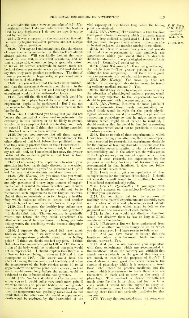 did not take the same view as you take of it ?—Un- questionably ; but I do not Ijelieve that the book is used by any beginners; I do not see how it can h& used by beginners. 2151. It was supposed by the editors that it would be used by beginners ?—But persons are not always right in their suppositions. 2152. You say, as I understand you, that the classes of experiments recommended in that book are almost always painless. Will you kindly look at that con- tained at page 403, on recurrent sensibility, and on that at page 409, where the frog is gradually raised to 30 or 40 degrees centigrade in water ; must not both of those experiments be very painful ?—I did not say that they were painless experiments. The first of those experiments, to begin with, is performed under the influence of chloroform. 2153. But you will see that the roots are stimulated, and that the experiment depends upon the pain in the after part of it ?—Yes ; but all I can say is that that experiment would not be performed at Guy's. 2154. But still the effect of that handbook would be to suggest to a physiological lecturer that such an experiment ought to be performed?—But I am not responsible for the suggestions which are made in that handbook. 2155. But I understood you to say that you did not believe the method of vivisectional experiments to be extending in this country, or to be likely to extend. Surely this is a symptom that it is extending, and likely to extend ?—Nor do I think that it is being extended by this book which has been written. 2156. Do you not suppose that all those experi- ments had been tried by Dr. Burden Sanderson or the other editors of that book before they published it, and that they usually practice them in their laboratories ?— Very likely the majority have been tried, but I should say not all; and, as I mentioned just now, the greater portion of the evidence given in that book is from continental sources. 2157. {Chah'man.) The experiment to which your attention has been particularly directed is one Avhich you would not tliink it proper to introduce at Guy's ? —I feel smx! that the students would not tolerate it. 2158. iyMr. Hutton.) Do you mean that you would not introduce either the one or the other. Those two are only specimens of a very large number of experi- ments, and I wanted to know whether you thought that the effect of that handbook would not be to recommend such experiments to our English lecturers. One of these experiments is on two frogs; a healthy frog which makes an effort to escape ; and another frog which, as I suppose, is pithed ?—Yes, it is pithed. 2159. But I suppose the healthy frog sutFers very much the experience of being put into boiling water ? —I should think not. The temperature is gradually raised, and before the frog could experience the effect which would be experienced by being put into boiling water, the sensibility would become altogether destroyed. 2160. I suppose the frog would feel very much what we should feel if we were to be put into water and the temperature gradually raised to the boiling point ?—I think we should not feel any pain. I think that when the temperature got to 110° or 112° the con- dition of the body would be so altered that pain would not be experienced. I should explain that there is a difference between being in water at 110° and in the atmosphere at 110°. The water would have the effect of raising the temperature of the body, and when the tempei'ature of the body reaches about 10 to 12 degrees above the normal point death ensues ; so that death would ensue long before the animal could be subjected to the influence of the boiling water. 2161. {Mr. Forster.) Would it not be the case that either you or I would suffer very much more pain if we were suddenly to put our bodies into boiling water than we shoidd if we put them into cold water, and then the temperature was gradually raised ?—I do not think that in the latter case pain would be experienced ; death would be produced by the destructiori of the vital capacity of the tissues long before the boiling F. W. Pavtj, point was attained. il/.D., F.Ii.S., 2162. (3Ir. Hutton:) The evidence is that the frog findT. H. made great efi'orts to escape ; which I suppose means ^BA^'lTi) that the frog suffered a good deal ?—I do not know ' _Z ' that you must interpret it in that way. There may be 21 (let. 1875. a physical action on the muscles causing those efforts. 2163. All I wish to obtain from you is that you do not think the experiments in this handbook are experiments which you would think it desirable should be adopted in the physiological schools of this country ?—Certainly, I would say so. 2164. {Lord Winmarleigh.) Have you gone through the whole book ?—The greater portion of it; but taking the book altogether, I think there are a great many experiments in it not adapted for repeating. 2165. {Mr. Huxley.) You mean by that not adapted for physiological laboratories meant for teach- ing ordinary medical students ?—Yes. 2166. But if they were physiological laboratories for the education of physiological students proper, would you see any objection to the experiments ?—They should be prepared with due care and caution. 2167. {3Ir. Hutton.) But even the most painful of those experiments, those purely demonstrative, you would think would be right for the purely physio- logical laboratories, would you ?—Whei'e a person was prosecuting physiology so that he might make some advance which might be of benefit to mankind, I should consider that he would be justified in resorting to measures which would not be justifiable in the case of ordinary students. 2168. But as to both of those experiments to which I have been calling your attention, they are not experi- ments essential for research, but experiments desiralile for the purpose of teaching students in the one case the action of the nerves in relation to what is called recur- rent sensibility, and in the other case the reflex-action of the frog's nerves ; they are not experiments in the course of new research, but experiments for the purposes of teaching ?—Yes ; but because they are recommended in that handbook it does not follow that we should repeat them. 2169. I only want to get your repudiation of them as experiments for the i)urpose of teaching ?—I should not consider myself bound to do anything but what I considered conscientiously right. 2170. {To Dr. Pye-Smith.) Do you agree with Dr. Pavy's answers on this subject ?—Yes, as far as I follow your questions. 2171. Do you think that for the purposes of teaching, these painful experiments are desirable, even with a class of advanced physiologists ?—I should say that is a question which must be left to the j udgment and the conscience of each teacher. 2172. In fact you would not disallow them ?—I would not disallow them by law so long as I had confidence in the teacher. 2173. {Chairman.) But Ave have understood from you that in other countries things do go on which yoTi do not approve ?—I have reason to believe so. 2174. And you have reason to believe that this handbook before us is borrowed chiefly from con- tinental sources ?—Yes. 2175. And you do not associate your reputation with these experiments which are recommended in this handbook, but on the contrary you withhold that association very clearly, on the ground that they are not suited, at least for the purposes of Guy's ?—I should draw a very great distinction between the amount of physiology Avhich it is necessary to teach those who intend to . practise medicine, and the amount which it is necessary to teach those who are themselves to teach and to carry on the study of physiology. This handbook is intended for both, but much more for the latter class, and for the latter class, while I would not bind myself to every in- dividual sentence there, I confess that I think there is nothing there that is not perfectly justifiable for that purpose. 2176. You say that you would trust the conscience