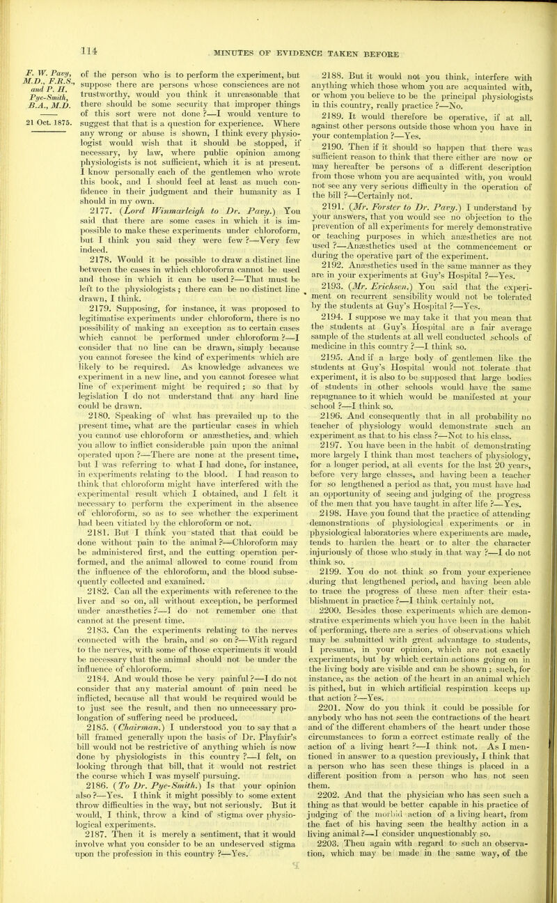 F. W. Pavy, of the person who is to perform the experiment, but Mid p ' ^^PP0S6 there are persons whose consciences are not Pye-Smith trustworthy, would you think it unreasonable that B.A., M.I), there should be some security that improper things of this sort were not done ?—I would venture to 21 Oct. 1875. suggest that that is a question for experience. Where any wrong or abuse is shown, I think every physio- logist would wish that it should be stopped, if necessary, by law, where public opinion among physiologists is not sufficient, which it is at present. 1 know personally each of the gentlemen who wrote this book, and I should feel at least as much con- fidence in their judgment and their humanity as I should in my own. 2177. {Lord Winmarleigh to Dr. Pavy.) You said that there are some cases in which it is im- possible to make these experiments under chloroform, but I think you said they were few ?—Very few indeed. 2178. Would it be possible to draw a distinct line between the cases in which chloroform cannot be used and those in which it can be used ?—That must be left to the physiologists ; there can be no distinct line drawn, I think. 2179. Supposing, for instance, it was proposed to legitimatise experiments under chloroform, there is no possibility of making an exception as to certain cases which cannot be performed imder chloroform ?—I consider that no line can be drawn, simply because you cannot foresee the kind of experiments which are likely to be required. As knowledge advances we experiment in a new line, and you cannot foresee what line of experiment might be required; so that by legislation I do not understand that any hard line could be drawn. 2180. Speaking of what has prevailed up to the present time, what are the particular cases in which you cannot use chloroform or anesthetics, and. which you allow to inflict considerable pain upon the animal operated upon ?—There are none at the j^resent time, but I was referring to what I had done, for instance, in experiments relating to the blood. I had reason to think that chloroform might have interfered with the experimental result which I obtained, and I felt it necessary to perform the experiment in the absence of chloroform, so as to see whether the experiment had been vitiated by the chloroform or not. 2181. But I think yon stated that that could be done without pain to the animal ?—Chloroform may be administered first, and the cutting operation per- formed, and the animal allowed to come roimd from the influence of the chloroform, and the blood subse- quently collected and examined. 2182. Can all the experiments with reference to the liver and so on, all without exception, be performed under ansesthetics ?—J do not remember one that cannot at the present time. 2183. Can the experiments relating to the nerves connected with the brain, and so on ?—With regard to the nerves, with some of those experiments it would be necessary that the animal should not be imder the influence of chloroform. 2184. And would those be very painful?—I do not consider that any material amount of pain need be inflicted, because all that would be required woukl be to just see the result, and then no imnecessary pro- longation of sufliering need be produced. 2185. {Chairman.) I understood you to say that a bill framed generally upon the basis of Dr. Playfair's bill would not be restrictive of anything which is now done by physiologists in this country ?—I felt, on looking through that bill, that it would not restrict the course which I was myself pursuing. 2186. {To Dr. Pye-Smith.) Is that your opinion also ?—Yes. I think it might possibly to some extent throw difBculties in the way, but not seriously. But it would, I think, throw a kind of stigma over pliysio- logical experiments. 2187. Then it is merely a sentiment, that it would involve what you consider to be an undeserved stigma upon the profession in this coimtry ?—Yes. 2188. But it would not you think, interfere with anything which those whom you are acquainted with, or whom you beheve to be the principal physiologists in this country, really practice ?—No. 2189. It would therefore be operative, if at all. against other persons outside those whom you have in your contemplation ?—Yes. 2190. Then if it shoidd so happen that there was sufficient reason to think that there either are now or may hereafter be persons of a difierent description from those whom you are acquainted with, you would not see any very serious diflaculty in the operation of the bill ?—Certainly not. 2191. {Mr. Forster to Dr. Pavy.) I understand by your answers, that you ^TOuld see no objection to the prevention of all experiments for merely demonstrative or teaching purposes in which ansesthetics are not used ?—Anesthetics used at the commencement or during the operative part of the experiment. 2192. Ana3sthetics used in the same manner as they are in your experiments at Guy's Hospital ?—Yes. 2193. {Mr. Erichsen.) You said that the experi- ' ment on recurrent sensibility would not be tolerated by the students at Guy's Hospital ?—Yes. 2194. I suppose we may take it that you mean that the students at Guy's Hospital are a fair average sample of the students at all well conducted schools of medicine in this country ?—I think so. 2195. And if a large body of gentlemen like the students at Guy's Hospital would not tolerate that experiment, it is also to be supposed that large bodies of students in other schools would have the same repugnance to it which would be manifested at your school ?—I think so. 2196. And consequently that in all probability no teacher of physiology would demonstrate such an experiment as that to his class ?—Not to his class. 2197. You have been in the habit of demonstrating more largely I think than most teachers of physiology, for a longer period, at all events for the last 20 years, before very large classes, and having been a teacher for so lengthened a period as that, you must have had an opportunity of seeing and judging of the progress of the men that you have taught in after life ?—Yes. 2198. Have you found that the practice of attending demonstrations of physiological experiments or in IJhysiological laboratories where experiments are made, tends to harden the heart or to alter the character injuriously of those who study in that way ?—I do not think so. 2199. You do not think so from your experience during that lengthened period, and having been able to trace the progress of these men after their esta- blishment in practice ?—I think certainly not. 2200. Besides those experiments which are demon- strative experiments which you have been in the habit of performing, there are a series of observations which may be submitted with great advantage to students, I presume, in your opinion, which are not exactly experiments, but by which certain actions going on in the living body are visible and can be shown ; such, for instance, as the action of the heart in an animal which is pithed, but in which artificial respiration keeps up that action ?—Yes. 2201. Now do you think it could be possible for anybody who has not seen the contractions of the heart and of the drfferent chambers of the heart under those circumstances to form a correct estimate really of the action of a living heart ?—I think not. As I men- tioned in answer to a question previously, I think that a person who has seen these things is placed in a different position from a person who has not seen them. 2202. And that the physician who has seen such a thing as that would be better capable in his practice of judging of the morbid action of a living heart, from the fact of his having seen the healthy action in a living animal ?—I consider unquestionably so. 2203. Then again with regard to such an observa- tion, which may be made in the same way, of the