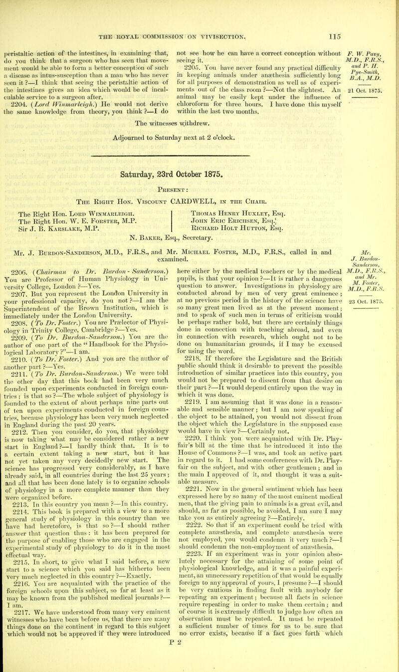 peristaltic action of the intestines, in examining that, do you think that a surgeon who has seen that move- ment would be able to form a better conception of such a disease as intus-susception than a man who has never seen it ?—I think that seeing the peristfJtic action of the intestines gives an idea which would be of incal- culable service to a surgeon after. 2204. {Lm-d Winmarleigh.) He would not derive the same knowledge from theory, you think ?—I do not see how he can have a correct conception without seeing it. 2205. You have never found any practical difficulty in keeping animals imder ansethesia sufficiently long for all purposes of demonstration as well as of experi- ments out of the class room ?—Not the slightest. An animal may be easily kept under the influence of chloroform for three hours. I have done this myself within the last two months. F. W. Pavy, M.D., F.R.S., and P. H. Pye-Smith, B.A., M.D. 21 Oct. 1875. The witnesses withdrew. Adjourned to Saturday next at 2 o'clock. Saturday, 23rd October 1875. Present: The Right Hon. Viscount CARDWELL, in the Chair. The Right Hon. Lord Winmarleigh. The Right Hon. W. E. Forster, M.P. Sir J. B. Karslake, M.P. Thomas Henry Huxley, Esq. John Eric Erichsen, Esq.' Richard Holt Hutton, Esq. N. Baker, Esq., Secretary. Mr. J. Burdon-Sanderson, M.D., F.R.S., and Mr. Michael Foster, M.D., F.R.S., called in and examined. 2206. {Chairman to Dr. Burdmi - Sanderson.) You are Professor of Human Physiology in Uni- versity College, London ?—Yes. 2207. But you represent the London University in your professional capacity, do you not ?—I am the Superintendent of the Brown Institution, Avhich is immediately under the London University. 2208. { To Dr. Foster.) You are Pra)lector of Physi- ology in Trinity College, Cambridge ?—Yes. 2209. {To Dr. Burdon-Sanderson.) You are the author of one part of the Handbook for the Physio- logical Laboratory ?—I am. 2210. {To Dr. Foster.) And you are the author of another part ?—Yes. 2211. {To Dr. Burdon-Sanderson.) We were told the other day that this book had been very much founded upon experiments conducted in foreign coim- tries ; is that so ?—The whole subject of physiology is founded to the extent of about perhaps nine parts out of ten upon experiments conducted in foreign coun- tries, because physiology has been very much neglected in England during the past 20 years. 2212. Then you consider, do you, that physiology is now taking what may be considered rather a new start in England?—I hardly think that. It is to a certain extent taking a new start, but it has not yet taken any very decidedly new start. The science has progressed very considerably, as I have already said, in all countries during the last 25 years; and all that has been done lately is to organize schools of physiology in a more complete manner than they were organized before. 2213. In this country you mean ?—In this country. 2214. This book is prepared with a view to a more general study of physiology in this country than we have had heretofore, is that so ?—I should rather answer that question thus : it has been prepared for tlie piirpose of enabling those who are engaged in the experimental study of physiology to do it in the most effectual way. 2215. In short, to give what I said before, a new start to a science which you said has hitherto been very much neglected in this country ?—Exactly. 2216. You are acquainted with the practice of the foreign schools upon this subject, so far at least as it maybe known from the published medical journals ?— I am. 2217. We have understood from many very eminent witnesses who have been before us, that there are many things done on the continent in regard to this subject which would not be approved if they were introduced and Mr. M. Foster, M.D., F.Ii.S. Mr. J. liurdmi- Sawlersoii, here either by the medical teachers or by the medical M.B., F.R.S pupils, is that your opinion ?—It is rather a dangerous question to answer. Investigations in physiology ai'c conducted abroad by men of very great eminence ; at no previous period in the history of the science have 23 Oct. 18 so many great men lived as at the present moment; and to speak of such men in terms of criticism woidd be perhaps rather bold, but there are certainly things done in connection with teaching abroad, and even in connection with research, which ought not to be done on humanitarian grounds, if I may be excused for using the word. 2218. If therefore the Legislature and the British public should think it desirable to prevent the possible introduction of similar practices into this country, you would not be prepared to dissent from that desire on their part ?—It would depend entirely tipon the way in which it was done. 2219. I am assuming that it was done in a reason- able and sensible manner ; but I am now speaking of the object to be attained, you would not dissent from the object which the Legislature in the supposed case would have in view ?—Certainly not. 2220. I think you were acquainted with Dr. Play- fair's bill at the time that he introduced it into the House of Commons ?—I was, and took an active part in regard to it. I had some conferences with Dr. Play- fair on the subject, and with other gentlemen ; and in the main I approved of it, and thought it was a suit- able measure. 2221. Now in the general sentiment which has been expressed here by so many of the most eminent medical men, that the giving pain to animals is a great evil, and should, as far as possible, be avoided, I am sure I may take you as entirely agreeing ?—Entirely. 2222. So that if an experiment coidd be tried with complete ansesthesia, and complete anaesthesia were not employed, you would condemn it very much ?—I should condemn the non-employment of anaesthesia. 2223. If an experiment was in your opinion abso- lutely necessary for the attaining of some point of physiological knowledge, and it was a painful experi- ment, an unnecessary repetition of that would be equally foreign to any approval of yours, I presume ?—I should be very cautious in finding fault with anybody for repeating an experiment; because all facts in science require repeating in order to make them certain; and of course it is extremely difficult to judge how often an observation must be repeated. It must be repeated a sufficient niunber of times for us to be sure that no error exists, because if a fact goes forth which P 2