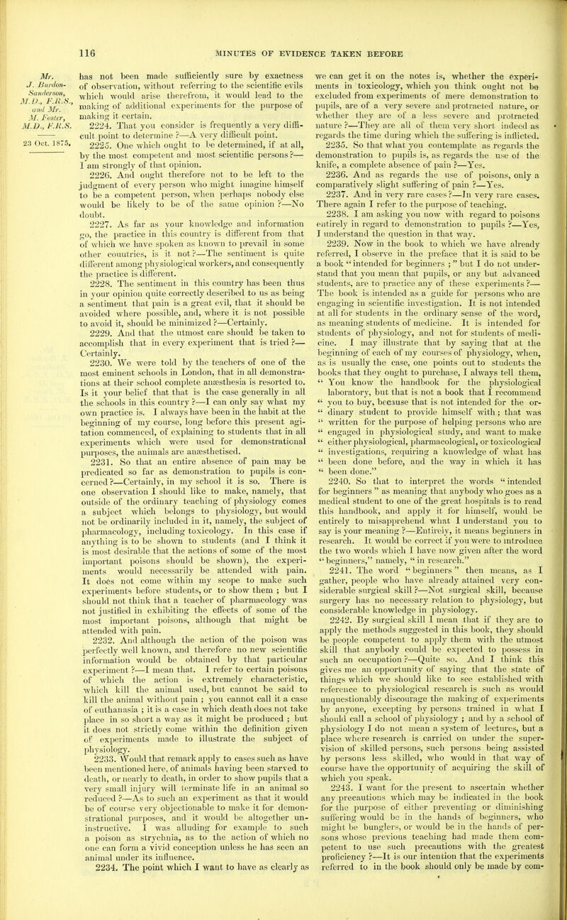Mr. has not been made sufficiently sure by exactness ,/. Bardon- observation, without referring to the scientific evils Sandersmi,^ ^^^''^ would arise therefrom, it would lead to the ^ ' and Mr' ' making of additional experiments for the purpose of M. Foster, making it certain. M.D., F.R.S. 2224. That you consider is frequently a very diffi- cult point to determine ?—A very difficult point. 23 Oct. 1875, 2225. One which ought to be determined, if at all, by the most competent and most scientific persons ?— I am strongly of that opinion. 2226. And ought therefore not to be left to the judgment of every person who might imagine himself to be a competent person, Avhen perhaps nobody else would be likely to be of the same opinion ?—No doubt. 2227. As far as your knowledge and information go, the practice in this country is different from that of which we have spoken as known to prevail in some other countries, is it not?—The sentiment is quite different among physiological workers, and consequently the practice is different. 2228. The sentiment in this country has been thus in your opinion quite correctly described to us as being a sentiment that pain is a great evil, that it should be avoided where possible, and, where it is not possible to avoid it, should be minimized ?—Certainly, 2229. And that the utmost care should he taken to accomplish that in every experiment that is tried ?— Certainly. 2230. We were told by the teachers of one of the most eminent schools in London, that in all demonstra- tions at their school complete anaesthesia is resorted to. Is it your belief that that is the case generally in all the schools in this coimtry ?—I can only say what my own practice is. I always have been in the habit at the beginning of my course, long before this present agi- tation commenced, of explaining to students that in all experiments which were used for demonstraticnal pin-poses, the animals are anaesthetised. 2231. So that an entire absence of pain may be predicated so far as demonstration to pupils is con- cerned ?—Certainly, in my school it is so. There is one observation I should like to make, namely, that outside of the ordinary teaching of physiology comes a subject which belongs to physiology, but would not be ordinarily included in it, namely, the subject of pharmacology, including toxicology. In this case if anything is to be shown to students (and I think it is most desirable that the actions of some of the most important poisons should be shown), the experi- ments would necessarily be attended with pain. It does not come within my scope to make such experiments before students, or to show them ; but I should not think that a teacher of pharmacology was not justified in exhibiting the efTects of some of the most important poisons, although that might be attended with pain. 2232. And although the action of the poison was perfectly well known, and therefore no new scientific information would be obtained by that particular experiment ?—I mean that. I refer to certain poisons of which the action is extremely characteristic, which kill the animal used, but cannot be said to kill the animal without pain ; you cannot call it a case of eiithanasia ; it is a case in which death does not take place in so short a way as it might be produced ; but it does not strictly come within the definition given of experiments made to illustrate the subject of physiology. 2233. Would that remark apply to cases such as have been mentioned here, of animals having been starved to deatli, or nearly to death, in order to showj^upils that a very small injury will terminate life in an animal so reduced ?—As to such an experiment as that it would be of course very objectionable to make it for demon- strational purposes, and it would be altogether un- instructive. I was alluding for example to such a poison as strychnia, as to the action of which no one can form a vivid conception tmless he has seen an animal under its influence. 2234. The point which I want to have as clearly as we can get it on the notes is, whether the experi- ments in toxicology, which you think ought not bo excluded from experiments of mere demonstration to pupils, are of a very severe and protracted nature, or Avhether they are of a less severe and protracted nature ?—They are all of them very short indeed as regards the time during which the suffering is inflicted. 2235. So that what you contemplate as regards the demonstration to pupils is, as regards the use of the knife, a complete absence of pain ?—Yes. 2236. And as regards the use of poisons, only a comparatively slight suffering of pain ?—Yes. 2237. Atad in very rare cases ?—In very rai'e cases. There again I refer to the purpose of teaching. 2238. I am asking you now with regard to poisons entirely in regard to demonstration to pupils ?—Yes, I understand the question in that way. 2239. Now in the book to which we have already referred, I observe in the preface that it is said to be a book  intended for beginners ;  bi;t I do not under- stand that you mean that pupils, or any but advanced students, are to practice any of these experiments ?—■ Tlie book is intended as a guide for persons who are engaging in scientific investigation. It is not intended at all for students in the ordinary sense of the word, as meaning students of medicine. It is intended for students of physiology, and not for students of medi- cine. I may illustrate that by saying that at the beginning of each of my courses of physiology, when, as is usually the case, one points out to students the books that they ought to purchase, I always tell them,  You know the handbook for the physiological laboratory, but that is not a book that I recommend  you to buy, because that is not intended for the or-  dinary student to provide himself with; that was  written for the purpose of helping persons who are  engaged in physiological study, and want to make  either physiological, pharmacological, or toxicological  investigations, requiring a knowledge of what has  been done before, and the way in which it has  been done. 2240. So that to interpret the words  intended for beginners  as meaning that anybody who goes as a medical student to one of the great hospitals is to read this handbook, and apply it for himself, would be entirely to misapprehend what I understand you to say is your meaning ?—Entirely, it means beginners in research. It would be correct if you were to introduce the two words which I have now given after the word  beginners, namely,  in research. 2241. The word beginners then means, as I gather, people who have already attained very con- siderable surgical skill ?—Not surgical skill, because surgery has no necessary relation to physiology, but considerable knowledge in physiology. 2242. By surgical skill 1 mean that if they are to apply the methods suggested in this book, they should be people competent to apply them with the utmost skill that anybody could be expected to possess in such an occupation ?—Quite so. And I think this gives me an opportunity of saying that the state of things which we should like to see established with reference to physiological research is such as would unquestionably discourage the making of exjjeriments by anyone, excepting by persons trained in Avhat I should call a school of physiology ; and by a school of physiology I do not mean a system of lectures, but a place where research is carried on under the super- vision of skilled persons, such persons being assisted by persons less skilled, who would in that way of course have the opportunity of acquiring the skill of which you speak. 2243. I want for the present to ascertain whether any precautions which may be indicated in the book for the purpose of either preventing or diminishing suffering would be in the hands of beginners, who might be bunglers, or would be in the hands of per- sons whose previous teaching had made them com- petent to use such precautions with the greatest proficiency ?—It is our intention that the experiments i-eferred to in the book should only be made by com-