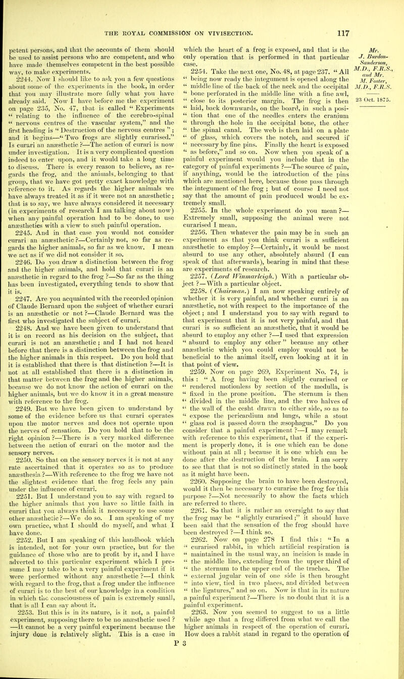 petent persons, nud that the accounts of them should be used to assist persons who are competent, and who have made themselves competent in the best possible Avay, to make experiments. 2244. Now I sliould like to ask you a few questions about souie of the experiments in the book, in order that you may illustrate more fully what you have already said. Now I have before me the experiment on page 235, No. 47, that is called  Experiments  relating to the influence of the cerebro-spinal  nervous centres of the vascular system, and the lirst heading is  Destruction of the nervous centres  ; and it begins— Two frogs are slightly curarised. Is curari an anassthetic ?—'The action of curari is now rmder investigation. It is a very complicated question indeed to enter upon, and it would take a long time to discuss. There is every reason to believe, as re- gards the frog, and the animals, belonging to that group, that we have got pretty exact knowledge with reference to it. As regards the higher animals we have always treated it as if it were not an anassthetic; that is 10 say, we have always considered it necessary (in experiments of reseai-ch I am talking about now) when any painful operation had to be done, to use anesthetics with a view to such painful operation. 2245. And in that case you would not consider curari an anesthetic ?—Certainly not, so far as re- gards the higher animals, so far as we know. I mean we act as if we did not consider it so. 2246. Do you draw a distinction between the frog and the higher animals, and hold that curari is an anfesthetic in regard to the frog ?—So far as the thing has been investigated, everything tends to show that it is. 2247. Are you acquainted with the recorded opinion of Claude Bernard upon the subject of whether curari is an anaesthetic or not ?—Claude Bernard was the first who investigated the subject of curari. 2248. And Ave have been given to understand that it is on record as his decision on the subject, that curari is not an anajsthetic ; and I had not heard before that there is a distinction between the frog and the higher animals in this respect. Do you hold that it is established that there is that distinction ?—It is not at all established that there is a distinction in that matter between the frog and the higher animals, because we do not know the action of curari on the higher animals, but we do know it in a great measure with reference to the frog. 2249. But we have been given to understand by some of the evidence before us that curari operates upon the motor nerves and does not operate upon the nerves of sensation. Do you hold that to be the right opinion ?—There is a very marked difterence between the action of curari on the motor and the sensory nerves. 2250. So that on the sensory nerves it is not at any rate ascertained that it operates so as to produce anajsthesia ?—With reference to the frog we have not the slightest evidence that the frog feels any pain under the influence of curari. 2251. But I understand you to say with regard to the higher animals that you have so little faith in curari that you always think it necessary to use some other ana;stlietic ?—We do so. I am speaking of my own practice, what I shoidd do myself, and what I have done. 2252. But I am speaking of this handbook which is intended, not for your own practice, but for the guidance of those who are to profit by it, and I have adverted to this particular experiment which I pre- sume I may take to be a very painful experiment if it were performed without any anfesthetic ?—I think with regard to the frog, that a frog under the influence of curari is to the best of our knowledge in a condition in which tlic consciousness of pain is extremely small, that is all I can say about it. 2253. But this is in its nature, is it not, a painful experiment, supposing there to be no anffisthetic used ? —It cannot be a very painful experiment because the injury done is relatively slight. This is a case in which the heart of a frog is exposed, and that is the Mr. only operation that is performed in that particular J- Burdon- case. Sanderson, 2254. Take the next one, No. 48, at page 237.  All  being now ready the integument is opened along the j)/, poster middle line of the back of the neck and the; occipital ]\r.D., F.ll '.S.  bone perforated in the middle line a fine awl,  close to its posterior margin. The frog is then IS'S.  laid, back dowuAvards, on the board, in such a posi-  tion that one of the needles enters the cranium  through the hole in the occipital bone, the other  the spinal canal. The Aveb is then laid on a plate  of glass, Avhich covers the notch, and secured if  necessary by fine pins. Finally the heart is exposed  as before, and so on. Now when you speak of a painful experiment would you include that in the category of painful experiments ?—The source of pain, if anything, would be the introduction of the pins which are mentioned here, because those pass through the integument of the frog ; but of course I need not say that the amount of pain produced would ha ex- tremely small. 2255- In the whole experiment do you mean ?— Extremely small, supposing the animal were not curarised I mean. 2256. Then whatever the pain may be in such an experiment as that you think curari is a sufficient anaesthetic to employ ?—Certainly, it would be most absurd to use any other, absolutely absurd (I can speak of that afterwards), bearing in mind that these are experiments of research. 2257. (Lord Wimnarleigh.) With a particular ob- ject ? — With a particular object. 2258. (Chairman.) I am now speaking entirely of whether it is very painful, and whether curari is an anaesthetic, not with respect to the importance of the object; and I understand you to say with regard to that experiment that it is not very painful, and that curari is so sufficient an anaesthetic, that it would be absurd to employ any other ?—I used that expression  absurd to employ any other because any other anaesthetic which you could employ Avould not be beneficial to the animal itself, even looking at it in that point of view. 2259. NoAv on page 269, Experiment No. 74, is this :  A frog having been slightly curarised or  rendered motionless by section of the medulla, is  fixed in the prone position. The sternum is then  divided in the middle line, and the two halves of  the wall of the cesht drawn to either side, so as to  expose the pericardium and lungs, while a stout  glass rod is passed down the aasophagns. Do you consider that a painful experiment ?—I may remark with reference to this experiment, that if the experi- ment is properly done, it is one which can be done Avithoiit pain at all ; because it is one which can be done after the destruction of the brain. I am sorry to see that that is not so distinctly stated in the book as it might have been. 2260. Supposing the brain to have been destroyed, would it then be necessary to curarise the frog for this purpose ?—Not necessarily to show the facts which are referred to there. 2261. So that it is rather an oversight to say that the frog may be  slightly curarised ; it should have been said that the sensation of the frog should have been destroyed ?—I think so. 2262. Now on page 278 I find this: In a curarised rabbit, in which artificial respiration is  maintained in the usual Avay, an incision is made in  the middle line, extending from the upper third of  the sternum to the upper end of the trachea. The  external jugular vein of one side is then brought  into view, tied in two places, and divided between  the ligatures, and so on. Now is that in its nature a painful experiment ?—There is no doubt that it is a painfid experiment. 2263. Now you seemed to suggest to us a little while ago that a frog differed from what we call the higher animals in respect of the operation of curari. How does a rabbit stand in regard to the operation of 3