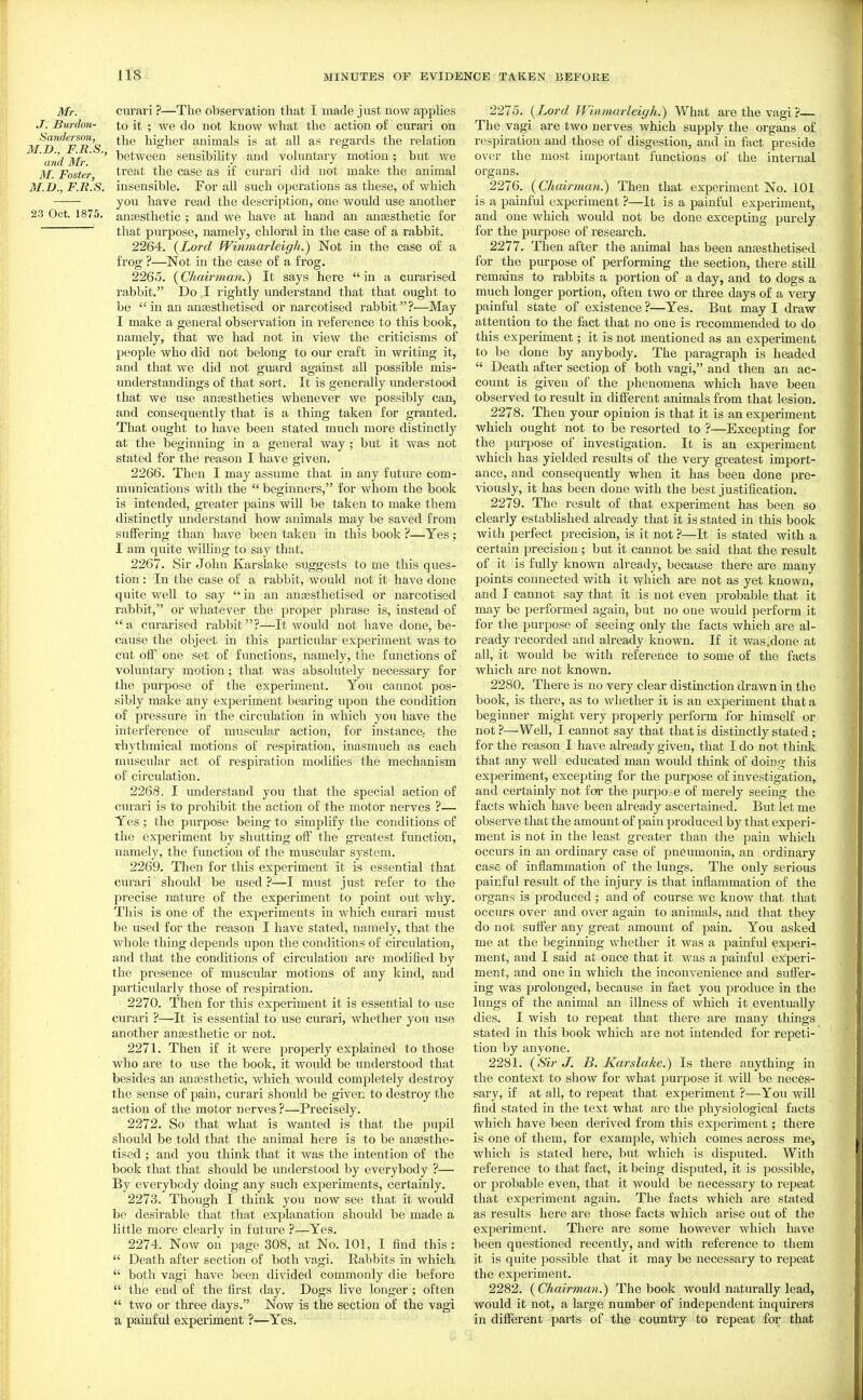 Mr. curari ?—The observation that I made just now applies .7. Burdon- to it ; we do not know what the action of curari on Sandersm,^ ^[^q higher animals is at all as regards the relation ■ ' ■' between sensibility and voluntary motion; but we ilf. Foster treat the case as if curari did not make the animal M.JJ., F.R.S. insensible. For all such operations as these, of which you have read the description, one would use another 23 Oct. 1875. anaesthetic ; and we have at hand an anaesthetic for that purpose, namely, chloral in the case of a rabbit. 2264. (Lo7-d fVinmarleigh.) Not in the case of a frog ?—Not in the case of a frog. 2265. {Chairman.) It says here in a curarised rabbit. Do I rightly imderstand that that ought to be  in an anaesthetised or narcotised rabbit?—May I make a general observation in reference to this book, namely, that we had not in view the criticisms of people who did not belong to our craft in writing it, and that we did not guard against all possible mis- understandings of that sort. It is generally understood that we use anaesthetics whenever we possibly can, and consequently that is a thing taken for granted. That ought to have been stated much more distinctly at the beginning in a general way ; but it was not stated for the reason I have given, 2266. Then I may assume that in any futm'e com- munications with the  beginners, for whom the book is intended, greater pains wiU be taken to make them distinctly understand how animals may be saved from suffering than have been taken in this book ?—Yes: I am quite willing to say that. 2267. Sir John Karslake suggests to me this ques- tion : In the case of a rabbit, would not it have done quite well to say in an anaesthetised or narcotised rabbit, or whatever the projier phrase is, instead of a curarised rabbit?—It would not have done, be- cause the object in this particular experiment was to cut off one set of functions, namely, the functions of voluntary motion; that was absolutely necessary for the purpose of the experiment. You cannot pos- sibly make any experiment bearing upon the condition of pressure in the circulation in which you have the interference of muscular action, for instance,- the rhythmical motions of respiration, inasmuch as each muscular act of respiration modifies the mechanism of circulation. 2268. I imderstand you that the special action of curari is to prohibit the action of the motor nerves ?— Yes; the purpose being to simplify the conditions of the experiment by shutting off the greatest function, namely, the function of the muscular system. 2269. Then for this experiment it is essential that curari should be used ?—I must just refer to the precise nature of the experiment to point out why. This is one of the experiments in which curari must be used for the reason I have stated, namely, that the whole thing depends upon the conditions of circulation, and that the conditions of circulation are modified by the presence of muscular motions of any kind, and particularly those of respiration. 2270. Then for this experiment it is essential to use curari ?—It is essential to use curari, whether you use another anassthetic or not. 2271. Then if it were properly explained to those who are to use the book, it would be understood that besides an anaesthetic, which would completely destroy the sense of pain, curari should be given to destroy the action of the motor nerves ?—Precisely. 2272. So that what is wanted is that the pupil should be told that the animal here is to be auEesthe- tised ; and you think that it was the intention of the book that that should be understood by everybody ?— By everybody doing any such experiments, certainly. 2273. Though I think you now see that it would be desirable that that explanation should be made a little more clearly in future ?—Yes. 2274. Now on page 308, at No. 101, I find this :  Death after section of both vagi. Kabbits in which  both vagi have been divided commonly die before  the end of the first day. Dogs live longer; often  two or three days. Now is the section of the vagi a painful experiment ?—Yes. 2275. {Lord Winniarleigh.) What are the vagi ?— The vagi are two nerves which supply the organs of respiration and those of disgestion, and in fact preside over the most important functions of the intei-nal organs. 2276. (Chairman^ Then that experiment No. 101 is a painful experiment ?—It is a painful experiment, and one which would not be done excepting purely for the purpose of research. 2277. Then after the animal has been anassthetised for the purpose of performing the section, there stiU remains to rabbits a portion of a day, and to dogs a much longer portion, often two or three days of a very painful state of existence ?—Yes. But may I draw attention to the fact that no one is recommended to do this experiment; it is not mentioned as an experiment to be done by anybody. The paragraph is headed  Death after section of both vagi, and then an ac- count is given of the phenomena which have been observed to result in different animals from that lesion. 2278. Then your opinion is that it is an experiment which ought not to be resorted to ?—Excepting for the purpose of investigation. It is an experiment which has yielded results of the very greatest import- ance, and consequently when it has been done pre- viously, it has been done with the best justification. 2279. The result of that experiment has been so clearly established already that it is stated in this book with perfect precision, is it not ?—It is stated with a certain precision ; but it cannot be said that the result of it is fully known already, because there are many points connected with it vfhich are not as yet known, and I cannot say that it is not even probable that it may be performed again, but no one would perform it for the purpose of seeing only the facts which are al- ready recorded and already known. If it was.done at all, it would be with reference to some of the facts which are not known. 2280. There is no very clear distinction drawn in the book, is there, as to whether it is an experiment that a beginner might very properly perform for himself or not ?—Well, I cannot say that that is distinctly stated; for the reason I have already given, that I do not think that any well educated man would think of doing this experiment, excepting for the purpose of investigation, and certainly not for the purpo-e of merely seeing the facts which have been already ascertained. But let me observe that the amount of pain produced by that experi- ment is not in the least greater than the pain which occurs in an ordinary case of pneumonia, an ordinary case of inflammation of the lungs. The only serious painful result of the injury is that inflammation of the organs is produced ; and of course we know that that occurs over and over again to animals, and that they do not suffer any great amount of pain. You asked me at the beginning whether it was a painful experi- ment, and I said at once that it was a painful experi- ment, and one in which the inconvenience and suffer- ing was prolonged, because in fact you produce in the lungs of the animal an illness of which it eventually dies. I wish to repeat that there are many things stated in this book which are not intended for repeti- tion by anyone. 2281. {Sir J. B. Karslake.) Is there anything in the context to show for what purpose it will be neces- sary, if at all, to repeat that experiment ?—You will find stated in the text what are the physiological facts which have been derived from this experiment; there is one of them, for example, which comes across me, which is staled here, but which is disputed. With reference to that fact, it being dispi;ted, it is possible, or probable even, that it would be necessary to repeat that experiment again. The facts which are stated as results here are those facts which arise out of the experiment. There are some however which have been questioned recently, and with reference to them it is quite possible that it may be necessary to repeat the experiment. 2282. (Chairman^ The book would naturally lead, would it not, a large number of independent inquirers in different parts of the country to repeat for that