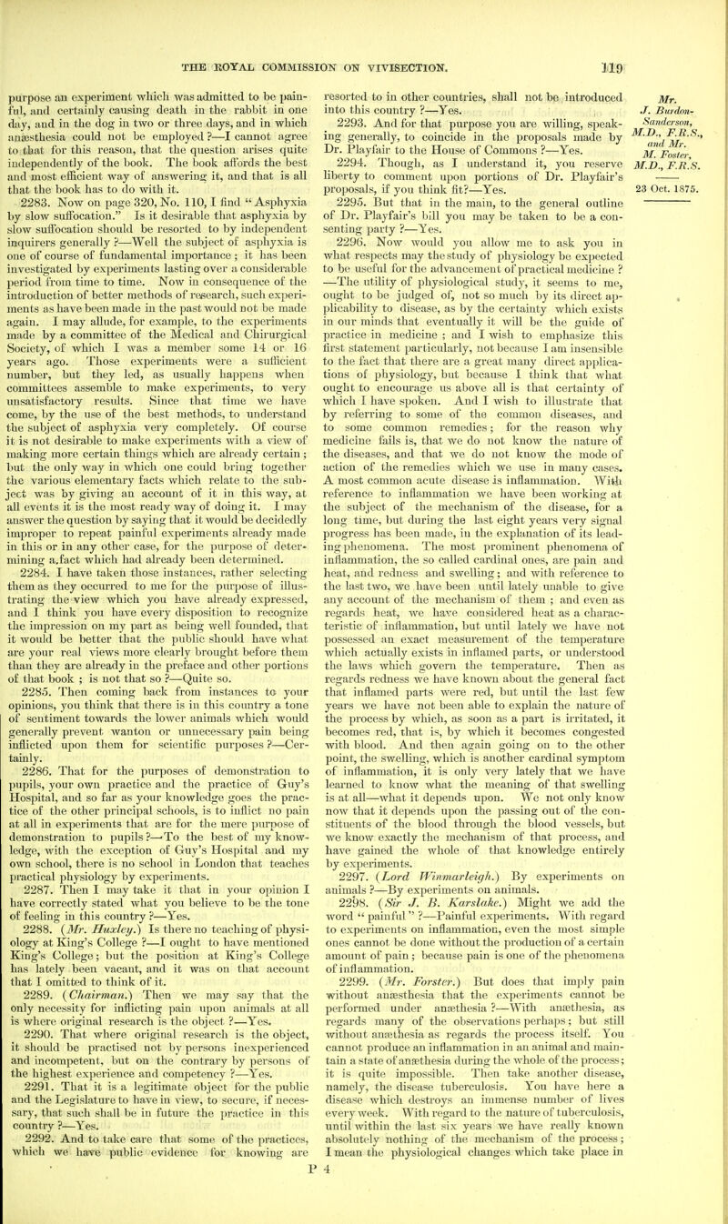 purpose au experiment which was admitted to be pain- ful, and certainly causing death in the rabbit in one day, and in the dog in two or three days, and in which anaesthesia could not be employed ?—I cannot agree to that for this reason, that the question arises quite independently of the book. The book affords the best and most efficient way of answering it, and that is all that the book has to do with it. 2283. Now on page 320, No. 110,1 find  Asphyxia by slow suffocation. Is it desirable that asphyxia by slow suffocation should be resorted to by independent inquirers generally ?—-Well the subject of asphyxia is one of course of fundamental importance ; it has been investigated by experiments lasting over a considerable period from time to time. Now in consequence of the introduction of better methods of research, such experi- ments as have been made in the past would not be made again. I may allude, for example, to the experiments made by a committee of the Medical and Chirurgical Society, of which I was a member some 14 or 16 years ago. Those experiments were a sufficient number, but they led, as usually happens when committees assemble to make experiments, to very unsatisfactory results. Since that time we have come, by the use of the best methods, to understand the subject of asphyxia very completely. Of course it is not desirable to make experiments with a view of making more certain things which are already certain; but the only way in which one could bring together the various elementary facts which relate to the sub- ject was by giving an account of it in this way, at all events it is the most ready way of doing it. I may answer the question by saying that it would be decidedly improper to repeat painful experiments already made in this or in any other case, for the purpose of deter- mining a.fact which had already been determined. 2284. I have taken those instances, rather selecting them as they occurred to me for the purpose of illus- trating the view which you have already expressed, and I think you have every disposition to recognize the impression on my part as being well founded, that it would be better that the public should have what are your real views more clearly brought before them than they are already in the preface and other portions of that book ; is not that so ?—Quite so. 2285. Then coming back from instances to your opinions, you think that there is in this country a tone of sentiment towards the lower animals which would genei'ally prevent wanton or unnecessary pain being inflicted upon them for scientific purposes ?—Cer- tainly. 2286. That for the purposes of demonstration to pupils, your own practice and the practice of Guy's Hospital, and so far as your knowledge goes the prac- tice of the other principal schools, is to inflict no pain at all in experiments that are for the mere purpose of demonstration to pupils?—-To the best of my know- ledge, with the exception of Guy's Hospital and my own school, there is no school in London that teaches practical physiology by experiments. 2287. Then I may take it that in your opinion I have correctly stated what you believe to be the tone of feeling in this country ?—Yes. 2288. (iJ/?-. Huxley.^ Is there no teaching of physi- ology at King's College ?—I ought to have mentioned King's College; but the position at King's College has lately been vacant, and it was on that account that I omitted to think of it. 2289. {CJiairman.^ Then we may say that the only necessity for inflicting pain upon animals at all is where original research is the object ?—Yes. 2290. That where original research is the object, it should be practised not by persons inexperienced and incompetent, but on the contrary by persons of the highest experience and competency ?—Yes. 2291. That it is a legitimate object for the public and the Legislature to have in view, to secure, if neces- sary, that such shall be in future the practice in this country ?—Yes. 2292. And to take care that some of the practices, which we have public evidence for knowing are resorted to in other countries, shall not be introduced Mr. into this country ?—^Yes. J. Burdnn- 2293. And for that purpose you are willing, speak- Sanderson, ing generally, to coincide in the proposals made by Dr. Playfair to the House of Commons ?—Yes. ^ 'poster 2294. Though, as I understand it, you reserve M.B., F.KS. liberty to comment upon portions of Dr. Playfair's proposals, if you think fit?—Yes. 23 Oct. 1875. 2295. But that in the main, to the general outline of Dr. Playfair's bill you may be taken to be a con- senting party ?—Yes. 2296. Now woidd you allow me to ask you in what respects may the study of physiology be expected to be useful for the advancement of practical medicine ? —The utility of physiological study, it seems to me, ought to be judged of, not so much by its direct ap- , plicability to disease, as by the certainty which exists in our minds that eventually it will be the guide of practice in medicine ; and I wish to emphasize this first statement particularly, not because I am insensible to the fact that there are a great many direct applica- tions of physiology, but because 1 think that what ought to encourage us above all is that certainty of which I have spoken. And I wish to illustrate that by referring to some of the common diseases, and to some common I'emedies; for the I'eason why medicine fails is, that we do not know the nature of the diseases, and that we do not know the mode of action of the remedies which we use in many cases. A most common acute disease is inflammation. With reference to inflammation we have been working at the subject of the mechanism of the disease, for a long time, but during the last, eight years very signal progress has been made, in the explanation of its lead- ing phenomena. The most prominent phenomena of inflammation, the so called cardinal ones, are pain and heat, and redness and swelling; and with reference to the last two, we have been iintil lately unable to give any account of the mechanism of them ; and even as regards heat, we have considered heat as a charac- teristic of inflammation, but until lately we have not possessed an exact measurement of the temperature which actually exists in inflamed parts, or understood the laws which govern the temperature. Then as regards redness we have known about the general fact that inflamed parts were red, but until the last few years Ave have not been able to explain the nature of the pi'ocess by which, as soon as a part is iiritated, it becomes red, that is, by which it becomes congested with blood. And then again going on to the other point, the swelling, which is another cardinal symptom of inflammation, it is only very lately that we have learned to know what the meaning of that swelling is at all—what it depends upon. We not only know now that it depends upon the passing out of the con- stituents of the blood through the blood vessels, but we know exactly the mechanism of that process, and have gained the whole of that knowledge entirely by experiments. 2297. (Lord Winmarleigh.) By experiments on animals ?—By experiments on animals. 2298. {Sir J. B. Karslahc.) Might we add the word  painful ?—Painful experiments. With regard to experiments on inflammation, even the most simple ones cannot be done without the production of a certain amount of pain; because pain is one of the phenomena of inflammation. 2299. {Mr. Forster.) But does that imply pain without anesthesia that the experiments cannot be performed under anajthesia ?—With anaetliesia, as regards many of the observations perhaps; but still without anajthesia as regards the process itself. You . cannot produce an inflammation in an animal and main- tain a state of angethesia during the Avhole of the process; it is quite impossible. Then take another disease, namely, the disease tuberculosis. You have here a disease which destroys an immense number of lives every week. With regard to the nature of tuberculosis, until within the last six years we have i-eally known absolutely nothing of the mechanism of the process; I mean the physiological changes which take place in 4