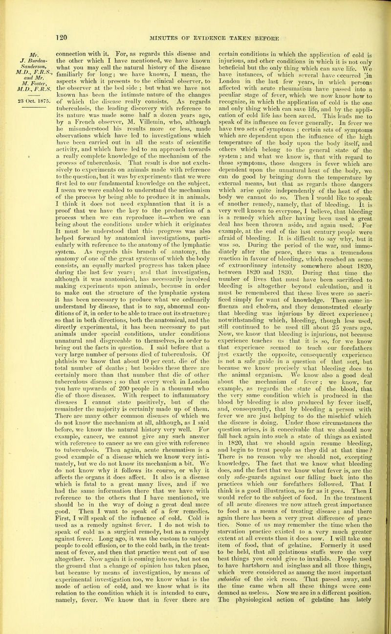 Mr. J. Biirdon- Sanderson, M.D., F.E.S., and Mr. M. Foster, M.n., F.R.S. 23 Oct. 1875. connection with it. For, as regards this disease and the other which I have mentioned, we have known what you may call the natural history of the disease familiarly for long; we have known, I mean, the aspects which it presents to tlie clinical observer, to the observer at the bed side ; but what we have not known has been the intimate nature of the changes of which the disease really consists. As regards tuberculosis, the leading discovery with reference to its nature was made some half a dozen years ago, by a French observer, M. Villemin, who, although he misunderstood his results more or less, made observations which have led to investigations which have been carried out in all the seats of scientific activity, and which have led to an ajjproach towards a really complete knowledge of the mechanism of the process of tuberculosis. That result is due not exclu- sively to experiments on animals made with reference to the question, but it was by experiments that we were first led to our fundamental knowledge on the subject. I mean we were enabled to understand the mechanism of the process by being able to produce it in animals. I think it does not need explanation that it is a proof that we have the key to the production of a process when we can reproduce it—when we can bring about the conditions under Avhich it originates It must be understood that this progress was also helped forward by anatomical investigations, parti- cularly with reference to the anatomy of the lymphatic system. As regards this branch of anatomy, the anatomy of one of the great systems of which the body consists, an equally marked progress has taken jjlace during the last few years; and that investigation, although it was anatomical, has necessarily involved making experiments upon animals, because in order to make out the structure of the lymphatic system it has been necessary to produce what we ordinarily understand by disease, that is to say, abnormal con- ditions of it, in order to be able to trace out its structure; so that in both directions, both the anatomical, and the directly experimental, it has been necessary to put animals under special conditions, under conditions unnatural and disgreeable to themselves, in order to bring out the facts in question. I said before that a very large number of persons died of tuberculosis. Of phthisis we know that about 10 per cent, die of the total number of deaths; but besides these there are certainly more than that number that die of other tuberculous diseases ; so that every week in London you have upwards of 200 people in a thousand who die of those diseases. With respect to inflammatory diseases I cannot state positively, but of the remainder the majority is certainly made up of them. There are many other common diseases of which we do not know the mechanism at all, although, as I said before, we know the natural history very well. For example, cancer, we cannot give any such answer with reference to cancer as we can give with reference to tuberculosis. Then again, acute rheumatism is a good example of a disease which we know very inti- mately, but we do not know its mechanism a bit. We do not know why it follows its course, or ■^hy it affects the organs it does affect. It also is a disease which is fatal to a great many lives, and if we had the same information there that we have with reference to the others that I have mentioned, Ave should be in the way of doing a great deal more good. Then I want to speak of a few remedies. First, I will speak of the influence of cold. Cold is used as a remedy against fever. I do not wish to speak of cold as a surgical remedy, but as a remedy against fever. Long ago, it was the custom to subject people to cold effusion, or to the cold bath, in the treat- ment of fever, and then that practice went out of use altogether. Now again it is coming into use, but not on the ground that a change of opinion has taken place, but because by means of investigation, by means of experimental investigation too, we know what is the mode of action of cold, and we know what is its relation to the condition which it is intended to cure, namely, fever. We know that in fever there are in persons certain conditions in which the application of cold is injurious, and other conditions in which it is not only beneficial but the only thing which can save life. We have instances, of which several have occurred London in the last few years, in which aifected with acute rheumatism have passed^ into a peculiar stage of fever, which we now know how to recognize, in which the application of cold is the one and only thing which can save life, and by the appli- cation of cold life has been saved. This leads me to speak of its influence on fever generally. In fever we have two sets of symptoms ; certain sets of symptoms which are dependent upon the influence of the high temperature of the body upon the body itself, and others which belong to the general state of the system ; and what we know is, that with regard to those symptoms, those dangers in fever which are dependent upon the unnatural heat of the body, we can do good by bringing down the temperature by external means, but that as regards those dangers which arise quite independently of the heat of the body we cannot do so. Then I v/ould like to speak of another remedy, namely, that of bleeding. It is very well known to everyone, I believe, that bleeding is a remedy ndiich after having been used a great deal has been thrown aside, and again used. For example, at the end of the last century people were afraid of bleeding. It is difiicult to say why, but it was so. During the period of the war, and imme- diately after the peace, there was a tremendous reaction in favour of bleeding, which reached an acme of exti'aordinary intensity somewhere about 1820, between 1820 and 1830. During that time the number of lives that must have been sacrificed to bleeding is altogether beyond calculation, and it must be remembered that these lives were so sacri- ficed simply for want of knowledge. Then came in- fluenza and cholera, and they demonstrated clearly that bleeding Avas injurious by direct experience; notwithstanding which, bleeding, though less used, still continued to be used till about 25 years ago. Now, we know that bleeding is injurious, not because experience teaches us that it is so, for we know that experience seemed to teach our forefathers just exactly the opposite, consequently experience is not a safe guide in a question of that sort, but because we know precisely what bleeding does to the animal organism. We know also a good deal about the mechanism of fever ; we know, for example, as regards the state of the blood, that the very same condition which is produced in the blood by bleeding is also produced by fever itself, and, consequently, that by bleeding a person Avith fever we are jusL helping to do the mischief Avhich the disease is doing. Under those circumstances the question arises, is it conceivable that we should now fall back ao;ain into such a state of things as existed m 1820, that we should again resume bleeding, and begin to treat people as they did at that time ? There is no reason why Ave should not, excepting knowledge. The fact that we know AA^hat bleeding does, and the fact that we know what fever is, ai'e the only safe-guards against our falling back into the practices which our forefathers followed. That I think is a good illustration, so far as it goes. Then I Avould refer to the subject of food. In the treatment of all acute diseases we noAV attach great importance to food as a means of treating disease ; and there again there has been a A^ery great difference of prac- tice. Some of us may remember the time Avhen the starvation practice existed to a very much greater extent at all events than it does now. I will take one item of food, that of gelatine. Formerly it used to be held, that all gelatinous stuffs were the very best things you could give to invalids. People used to have hartshorn and isinglass and all those things, Avhich Avere considered as among the most important subsidia of the sick room. That passed away, and the time came when all these things Avere con- demned as useless. Now we are in a different position. The physiological action of gelatine has lately
