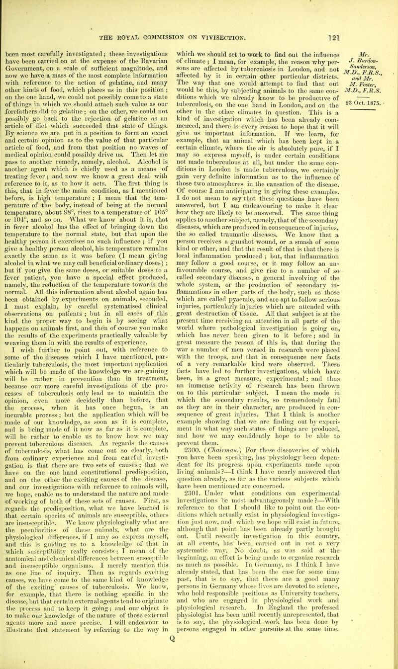 been most carefully investigated; these investigations have been carried on at the expense of the Bavarian Government, on a scale of sufficient magnitude, and now we have a mass of the most complete information with reference to the action of gelatine, and many- other kinds of food, which places us in this position ; on the one hand, we could not possibly come to a state of things in which we should attach such value as our forefathers did to gelatine ; on the other, we could not possibly go back to the rejection of gelatine as an article of diet which succeeded that state of things. By science we are put in a position to form an exact and certain opinion as to the value of that particular article of food, and from that jjosition no waves of medical opinion could possibly drive us. Then let me pass to another remedy, namely, alcohol. Alcohol is another agent which is chiefly used as a means of treating fever; and now we know a great deal with refei'ence to it, as to how it acts. The first thing is this, that in fever the main condition, as I mentioned before, is high temperature ; I mean that the tem- perature of the body, instead of being at the normal temperature, about 98°, rises to a temperature of 105° or 104°, and so on. What we know about it is, that in fever alcohol has the effect of bringing down the temperature to the normal state, but that ujion the healthy person it exercises no such influence ; if you give a healthy person alcohol, his temperature remains exactly the same as it was before (I mean giving alcohol in what we may call beneficial ordinary doses) ; but if you give the same doses, or suitable doses to a fever patient, you have a special effect jjroduced, namely, the reduction of the temperature towards the normal. All this information about alcohol again has been obtained by experiments on animals, seconded, I must explain, by careful systematised clinical observations on patients ; but in all cases of this kind the proper way to begin is by seeing what happens on animals first, and then of course you make the results of the experiments practically valuable by weaving them in with the results of experience. I wish further to point out, with reference to some of the diseases which I have mentioned, par- ticularly tuberculosis, the most important application which will be made of the knoAvledge we are gaining will be rather in prevention than in treatment, because our more careful investigations of the pro- cesses of tuberculosis only lead us to maintain the opinion, even more decidedly than before, that the process, when it has once begun, is an incurable process ; but the application which will be made of our knowledge, as soon as it is complete, and is being made of it now as far as it is complete, will be rather to enable us to know how we may prevent tuberculous diseases. As regards the causes of tuberculosis, what has come out so clearly, lioth from ordinary experience and from careful investi- gation is that there are two sets of causes; that Ave have on the one hand constitutional predisposition, and on the other the exciting causes of the disease, and our investigations Avith reference to animals Avill, we hope, enable us to understand the nature and mode of working of both of these sets of causes. First, as regards the predisposition, Avhat Ave have learned is that certain species of animals are susceptible, others are insusceptible. We know physiologically whnt are the peculiarities of these animals, Avhat are the physiological differences, if I may so express myself, and this is guiding us to a knowledge of that in which susceptibility really consists; I mean of the anatomical and chemical differences betAveen susceptible and insusceptible organisms. I merely mention this as one line of inquiry. Then as regards exciting causes, Ave haA-e come to the same kind of knoAvledge of the exciting' causes of tuberculosis. We knoAv, for example, that there is nothing specific in the disease, but that certain external agents tend to originate the process and to keep it going; and our object is to make om* knoAvledge of the nature of those external agents more and more precise. I Avill endeavour to illustrate that statement by referring to the Avay in which we should set to work to find out the influence of climate ; I mean, for example, the reason v/hy per- sons are aflcected by tuberculosis in Loudon, and not affected by it in certain other particular districts. The Avay that one would attempt to find that out Avould be this, by subjecting animals to the same con- ditions which Ave already know to be productive of tuberculosis, on the one hand in London, and on the other in the other climates in question. This is a kind of investigation which has been already com- menced, and there is every reason to hope that it will give us important information. If we learn, for example, that an animal which has been kept in a certain climate, where the air is absolutely pure, if I may so express myself, is under certain conditions not made tuberculous at all, but under the same con- ditions in London is made ttiberculous, we certainly gain very definite information as to the influence of those tAvo atmospheres in the causation of the disease. Of course I am anticipating in giving these examples. 1 do not mean to say that these questions have been ansAvered, but I am endeavouring to make it clear how they are likely to be ansAvered. The same thing applies to another subject, namely, that of the secondary diseases, which are produced in consequence of injuries, the so called traumatic diseases. We knoAV that a person receives a gunshot wound, or a smash of some kind or other, and that the result of that is that there is local inflammation produced ; but, that inflammation may foUoAV a good course, or it may folloAV an un- favourable course, and give rise to a number of so called secondary diseases, a general involving of the whole system, or the production of secondary in- flammations in other parts of the body, such as those which are called pyaemic, and are apt to foUow serious injuries, particularly injuries Avhich are attended Avith great destruction of tissue. All that subject is at the present time receiving an attention in all parts of the AForld where pathological investigation is going on, Avhich has never been given to it before; and in great measure the reason of this is, that during the war a number of men versed in research Avere placed with the troops, and that in consequence neAV facts of a A'ery remarkable kind were observed. These facts have led to further investigations, which have been, in a great measure, experimental; and thus an immense activity of research has been throAvn on to this particular subject. T mean the mode in which the secondary results, so tremendously fatal as they are in their character, are produced in con- sequeiice of great injuries. That I think is another example showing that Ave are finding out by experi- ment in Avhat way such states of things are produced, and hoAV Ave may confidently hope to be able to prevent them. 2300. {C/iair?)ian.) For these discoA'eries of Aviiich you ha\-e been speaking, has physiology been depen- dent for its progress upon experiments made upon living animals?—I think I haAe nearly ansAvered that question already, as far as the various subjects which have been mentioned are concerned. 2301. Under Avhat conditions can experimental investigations be most adA-antageously made ?—With reference to that I should like to point out the con- ditions Avhich actually exist in physiological iuA-estiga- tion just noAA', and which we hope AA'ill exist in futui'e, although that point has been already partly brought out. Until recently inA'estigation in this country, at all events, has been carried out in not a veiy systematic way. No doubt, as was said at the beginning, an effort is being made to organize research as much as possible. In Germany, as I think I have already stated, that has been the case for some time past, that is to say, that there are a good many persons in Germany Avhose lives are devoted to science, who hold responsible positions as University teachers, and who are engaged in physiological Avork and physiological research. In England the professed physiologist has been until recently unrepreseiited, that is to say, the physiological Avork has been done by persons engaged in other pursuits at the same time. Mr, J. Burdon- Sanderson, M.D., F.R.S., and Mr. M. Foster, M.D., F.R.S. 23 Oct. 1875. • Q