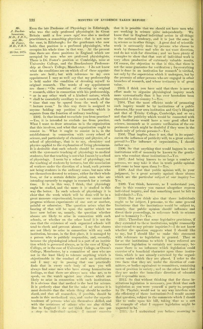 Mr. J. Buidoii- Sanaerson, M.D., F.R.S., and Mr. M. Foster, M.n., F.R.S. 23 Oct. 1875. Even the late Professor of Physiology in Edinburgh, who was the only professed physiologist in Great Britain until a few years ago* was also a medical practitioner, a consulting physician; that is not now the case, in Edinburgh; for the gentleman who now holds that position is a professed physiologist, who occupies his whole time in that way. At the present time there are three positions in England which are occupied by men who are professed physiologists. There is Dr. Foster's position at Cambridge, mine at University College, and the Brackenbury Professor- ship at Owen's College, Manchester. I do not know what the conditions are on which all of these appoint- ments are held; but with reference to my own appointment I may as well say that my professorship is held under the condition of devoting myself to original - research. The words of my appointment are these:  On condition of devoting to original  research, either in connection with his professorship,  or in any other work of a kindred natm-e, which  shall be essentially auxiliary to such research, all the  time that can be spared from the work of the  lecture room. In this way there is assigned to anyone holding my position a function which is separate from the function of ordinary teaching. 2302. Is that intended to exclude you from practice ? —^Yes, it is intended to exclude me from practice. What I want to draw attention to is the organization that this involves,, and what that organization ought to consist in. What it ought to consist in is, in the establishment in connection with every school of science, and particularly of chemistry and physics, of a school of physiology, that is to say, chemistry and physics applied to the explanation of living phenomena. It is desirable that such schools should be connected with the systematic teaching of physiology to medical students; but that teaching is not what I mean by a school of physiology. I mean by a school of physiology, not the teaching of students by lectures, but the association of workers iinder the direction of a head, such persons- not being students in the ordinary sense, but men who are themselves devoted to science, either for their whole lives, or for a certain definite period, men who are intending earnestly to engage in research for a certain time. It is in this way, I think, that physiology ought be studied, and the more it is studied in this way the better. In such schools of physiology it is clear that the work which will be done will be in a great measure experimental, because we cannot make progress without experiments of one sort or another, painful or otherwise. The question arises what the bearing of that will be upon the matter which we have now before us, namely, the question whether abuses are likely to arise in connection with such schools, or whether on the other hand it is not the case that the existence of such organized schools will tend to check and prevent abuses. I say that abuses are not likely to arise in connection with any such institution, because, in the first place, it is managed by a person who is publicly responsible, and, secondly, because the physiological school is a part of an institu- tion which is governed always, as in the case of King's College, or in the case of University College, or Owen's College, Manchester, by a committee of men who are not in the least likely to tolerate anything which is objectionable in the conduct of such an institution; and I may say in passing that one practically finds that in every such body of men you will always find some men who have strong humanitarian feelings, so that there are always men who are, so to speak, on the watch against any abuses which are likely to arise in connection with such institutions. It is obvious that that method is the best for science. It is perfectly clear that for the sake of science it is most desirable that the whole thing should be metho- dized, and that all researches, if possible, should be made in this methodized way, and under the superin- tendence of ])ersons who are themselves skilled, and with the assistance of others wlio are also skilled. But in Englaufl 1 do not think that we can put a stop to individual- actiony ' -I cannot conceive that it is possible that we should not have men who are working in science quite independently. We know that in England individual action in all things is the national tendency, and it is just the same in in science as in other things. A great deal of scientific work is necessarily done by persons who choose to work by themselves and who do not want direction, and do not wish for direction ; and we have plenty of examples to show that that sort of individual work is very often productive of' extremely valuable results. Of course, the objection to that is this, that there is not the same guarantee for verification ; for everything that is done in an institution for research* is verified, not only by the supervision which it undergoes, but by the presence of other persons who are engaged in other branches of research, and whose testimony is of great value. 2303. I think you have said that there is now an effort made to organize physiological inquiry much more systematically than it has ever heretofore been organized in this country ?—Yes. 2304. That the most efficient mode of promoting such inquiry would be by institutions of a pubhc character, like your own institution and Guy's Hospital and that of Trinity College, Cambridge, and so on; and that the publicity which would be connected with such institutions would have a very good effect for science, inasmuch as it secures verification of the ex- periments which might be doubtful if they were in the hands only of private j^ersons ?—-Yes. 2305. That implies, does it not, that in its organi- zation the influence of publicity will, to a great extent, prevail ?—The influence of organization, I should rather say. 2306. So that anything that would happen in such institutions will of necessity be known to the gentle- men who conduct those institutions ?—Yes. 2307. And being known to so large a number of persons, we may take it that in truth public opinion will come to bear upon them ?—Yes. 2308. And that that ]3ublic opinion will, in your judgment, be a great security against those abuses which are the particular subject of our inquiry ?— Yes. 2309. You think, however, as I understand you, that in this country you cannot altogether repress individual inquiry, and that something must be left to individuals ?—Yes. 2310. But you think also that tliose individuals ought to be subject, I presume, to the same general limitations that the institutions would be subject to, namely, that public opinion should influence and direct their proceedings, in reference both to science and to humanity ?—Yes. 2311. Therefore that some legislative provisions, if they extended to these institutions, might reasonably also extend to any private inquiries ?—I do not know whether the question suggests what I should like to say, but I should like to make this statement with reference to legislation in general. That so far as the institutions to which I have referred are concerned legislation is certainly not necessary, be- cause there is no influence which legislation could exercise of a beneficial character upon those institu- tions, which is not already exercised by the organi- zation under which they are placed. I refer to the two facts that they are under the direction of com- mittees, or bodies equivalent to committees, containing men of position in society; and on the other hand that they are under the immediate direction of educated and responsible men. 2312. So that without thinking that for those in- stitutions legislation is necessary, you think that such legislation as you were yourseU: a party to, proposed by Dr. Playfair, would not in any way interfere with .the efficiency of those institutions?—I would answer that question, subject to the comments which I should like to make upon his bill, taking that as a sort of example of what I suppose legislation might be expected to be. 2313. As I understood you before, reserving to