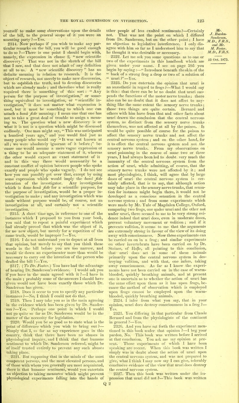 yourself to make some observations upon the details of the bill, to the general scope of it you were an assenting party ?—Yes. 2314. Now perhaps if you wish to make any par- ticular remarks on the bill, you will be good enough to do so ?—There is one point I should begin with, namely, the expression in clause 2,  new scientific discovery. That was not in the sketch of the bill that I saw, and that does not admit of any definition at all to us. A  new scientiiic discovery  has no definite meaning in relation to research. It is the object of research, not merely to make new discoveries, but to establish the truth, and to develop discoveries which are already made ; and therefore what is really required there is something of this sort :  Any person for the purpose of investigation, or some- thing equivalent to investigation, or  scientific in- vestigation, it does not matter what expression is used, but it must be something to which one can attach a bona fide meaning; I mean one that one has not to take a great deal of trouble to assign a mean- ing to. The question what a new discovery is or what it is not is a question which might be discussed endlessly. One man might say,  This was auticipateid a himdred years ago, and you would find just as many people who Avould say  It was not known at all; we were absolutely ignorant of it before; be- cause one would assume a mere vague expression ot a thing to be an adequate statement of it, whereas the other would expect an exact statement of it and in this Avay there would necessarily be a constant conflict of opinion between people who spoke exactly and people who spoke vaguely. I do not see how you can possibly get over that, except by using some expression which would imply the bond fide intention of the investigator. Any investigation which is done bona fide for a scientific purpose, for the purpose of investigation, would be a proper in- vestigation to make ; and any investigation which was made without pm-pose would be, of course, not an investigation at all, and certainly not a scientific investigation. 2315. A short time ago, in reference to one of the instances which I proposed to you from your book, you said that to repeat a painful experiment which had already proved that which was the object of it, for no new object, but merely for a repetition of the same truth, would be improper ?—Yes. 2316. I do not understand you to depart at all from that opinion, but merely to say that you think these words in the bill before you are too narrow, and would tie down an experimenter more than would be necessary to carry out the intention of the person who drafted the bill ?—Yes. 2317. {To Dr. Foster.) You have had the advantage of hearing Dr. Sanderson's evidence. I would ask you if you have in the main agreed with it ?—I have in the main ; probably some of the answers I should have •given would not have been exactly those which Dr. Sanderson has given. 2318. Does it occur to you to specify any particular instances ?—No, I think I could not do that. 2319. Then I may take you as in the main agreeing in the evidence which has been given by Dr. Sander- son ?—Yes. Perhaps one point in v/hich I would not go quite so far as Dr. Sanderson would be in the matter of the necessity for legislation. 2320. Would you be so good as to state what is the point of difference which you wish to bring out ?— Simply that I, so far as my experience goes in this country, think that thei'e have been no abuses in physiological inquiry, and I think that that humane sentiment to which Dr. Sanderson referred, might be of itself trusted entirely to pievent any such abuses taking place. 2321. But supposing that in the minds of the most competent persons, and the most elevated persons, and of those with whom you generally are most acquainted, there is that humane sentiment, would you entertain an objection to taking measures which might prevent physiological experiments falling into the hands of other people of less exalted sentiments—Certainly not. That was not the point on which I differed from Dr. Sanderson, but on the other point; I have no objection to legislative interference, I only dis- agree with him so far as I understood him to say that he thought it was desirable or necessary. 2322. Let me ask you some questions as to one or two of the experiments in this handbook which are given under your name. I see on page 395 you begin by saying :— Introduce beneath the skin of the  back of a strong frog a drop or two of a solution of  urari?—Yes. 2323. Do you entertain the opinion that urari is an anajsthetic in regard to frogs ?—What I would say is this : that there can be be no doubt that urari sus- pends the functions of the motor nerve trunks; there also can be no doubt that it does not affect to any- thing like the same extent the sensory nerve trunks ; those two things are quite certain. Bernard and others with him have from that and other facts about urari drawn the conclusion that the central nervous system, as distinct from the sensory nerve trunks themselves, was not affected at all by the poison. would be quite possible of course for the poison to affect the sensory nerve trunks and not affect the central nervous system ; and on the other hand, for it to effect the central nervous system and not the sensory nerve trunks. From my observations on urari jjoisoning in the course of some two or thi'ee years, I had always been led to doubt very much the immunity of the central nervous system from the action of urari, while admitting, of course, that the s6nsory nerve trunks were not affected by it; and most physiologists, I think, will agree that by large doses of urari the central nervous system is cer- tainly affected, that is to say, that although action may take place in the sensory nerve trunks, that sensa- tion for instance might begin there, it would not be developed as a conscious sensation in the central nervous system ; and from some experiments which were made by Mr. Yule of Magdalen College, Oxford, comparing two frogs, one luider urari and the other not under urari, there seemed to me to be very strong evi- dence indeed that urari does, even in moderate doses, prevent voluntary movement or volition ; and if it prevents volition, it seems to me that the arguments are extremely strong in favour of the view of its doing away with consciousness. Now those experiments can be carried on on in a frog; and similar experiments on other iuvertebrata have been carried on by Dr. Steiner, of Halle, all pointing to this conclusion, that urari does act in some of these animals primarily upon the central nervous system in des- troying volition, and with that, one infers, taking away consciousness. As far as I know the experi- ments have not been carried on in the case of warm- blooded, quickly breathing animals, and at present one is uncertain as to whether the action of urari has the same effect upon them as it has upon frogs, be- cause the method of observation which is employed upon frogs caunot be employed upon the wai'm- blooded, quickly breathing animals. 2324. I infer from what you say, that in your opinion, urari does destroy consciousness in a frog ?— Yes. 2325. You diftering in that particular from Claude Bernard and from the physiologists of the continent in general ?—Yes. 2326. And you have set forth the experiment men- tioned in this book under that opinion ?—I beg your pardon, No. This book was written before I arrived at that conclusion. You ask me ray opinion at pre- sent. Those experiments of which I have been speaking are recent. When this book was written I simply was in doubt about the action of urari upon the central nervous system, and was not prepared to give, what I think I may now say I can give, tolerably conclusive evidence of the view that urari does destroy the central nervous system. 2327. Then this book was written imder the im- pression that urari did not ?—This book was written Mr. J. Burdon- Sanderswi, M.D., F.R.S., and Mr. M. Foster, M.D., F.R.S. 23 Oct. 1875. Q 2