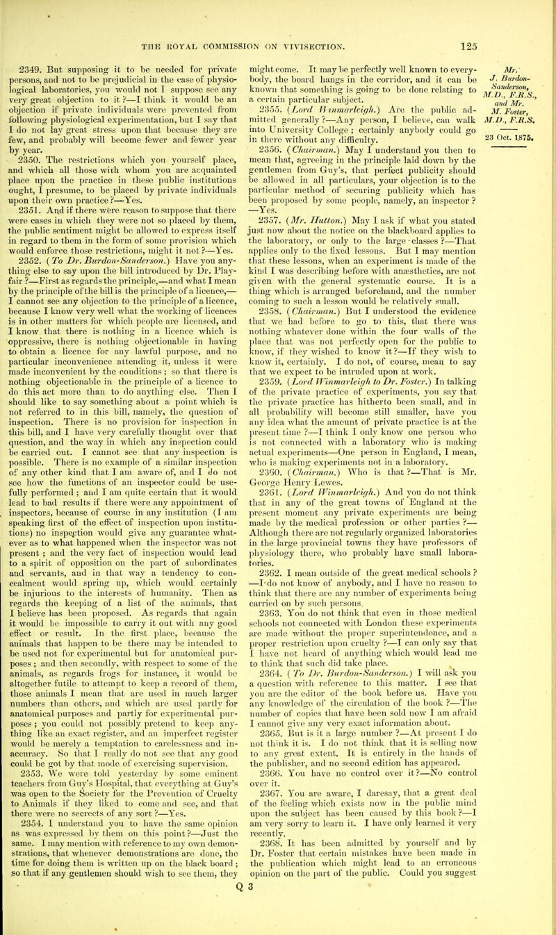 2349. But supposing it to be needed for private persons, and not to be prejudicial in the case of physio- logical laboratories, you would not I suppose see any very great objection to it ?—I think it would be an objection if private individuals Avere prevented from following physiological experimentation, but I say that I do not lay great stress upon that because they are few, and probably will become fewer and fewer year by year. 2350. The restrictions which you yourself place, and which all those with whom you are acquainted place upon the practice in these public institutions ought, I presume, to be placed by private individuals upon their own practice?—Yes. 2351. And if there were reason to suppose that there were cases in which they were not so placed by them, the public sentiment might be allowed to express itself in regard to them in the form of some provision which would enforce those restrictions, might it not?—Yes. 2352. {T'o Dr. Burdon-Sanderson.') Have you any- thing else to say upon the bill introduced by Dr. Play- fair ?—First as regards the principle,—and what I mean by the principle of the bill is the principle of a licence,— I cannot see any objection to the principle of a licence, because I know very well what the working of licences is in other matters for which people are licensed, and I know that there is nothing in a licence which is oppressive, there is nothing objectionable in having to obtain a licence for any lawful purpose, and no particular inconvenience attending it, unless it were made inconvenient by the conditions ; so that there is nothing objectionable in the principle of a licence to do this act more than to do anything else. Then I should like to say something about a point which is not referred to in this bill, namely, the question of inspection. There is no provision for inspection in this bill, and I have very carefully tlionght over that question, and the way in which any inspection could be carried out. I cannot see that any inspection is possible. There is no example of a similar inspection of any other kind that I am aware of, and I do not see how the functions of an inspector could be use- fully performed ; and I am quite certain that it would lead to bad results if there were any appointment of inspectors, because of coiu-se in any institution (f am speaking first of the eiFect of inspection upon institu- tions) no inspeption would give any guarantee what- ever as to what happened when the inspector was not present ; and the very fact of inspection would lead to a spirit of opposition on the part of subordinates and servants, and in that way a tendency to con- cealment Avould spring up, which would certainly be injurious to the interests of humanity. Tlien as regards the keeping of a list of the animals, that I believe has been pi'oposed. As regards that again it would be impossible to carry it out with any good effect or result. In the hrst place, because the animals that happen to be there may be intended to be used not for experimental but for anatomical \)\\v- poses ; and then secondly, with respect to some of the animals, as regards frogs for instance, it would be altogether futile to attempt to keep a record of them, those animals I mean that are used in much larger numbers than others, and which are used partly for anatomical purposes and partly for experimental pur- poses ; you could not possibly pretend to keep any- thing like an exact register, and an imperfect register woukl be merely a temptation to carelessness and in- accuracy. So tliat I really do not see that any good could be got by that mode of exercising supervision. 2353. We were told yesterday by some eminent teachers from Guy's Hospital, that everything at Guy's was open to the Society for the Prevention of Cruelty to Animals if they liked to come and see, and that there were no secrects of any sort ?—Yes. 2354. I understand you to have the same opinion as was expressed by them on this point ?—Just the same. I may mentioia with reference to my own demon- strations, that whenever demonstrations are done, the time for doing them is written up on the black board ; so that if any gentlemen should wish to see them, they might come. It may be perfectly well known to every- body, the board hangs in the corridor, and it can be known that something is going to be done relating to a certain particular subject. 2355. {Lord 11 inrnarlcigh.) Are the public ad- mitted generally ?—Any i^crson, I believe, can walk into University College ; certainly anybody could go in there without any difficulty. 2356. {Chairma?!.^ May I understand you then to mean that, agreeing in the principle laid down by the gentlemen from Guy's, that perfect publicity should be allowed in all particulars, your objection is to the particular method of securing publicity which has been proposed by some people, namely, an inspector ? —Yes. 2357. {Mr. ITutton.) May I ask if what you stated just now about the notice on the blackboard applies to the laboratory, or only to the large - classes ?—That applies only to the fixed lessons. But I may mention that these lessons, when an experiment is made of the kind I was describing before with ana;sthetics, are not given with the general systematic course. It is a thing which is arranged beforehand, and the number coming to such a lesson would be relatively small. 2358. {Chairman.) But I understood the evidence that we had before to go to this, that there was nothing whatever done within the four walls of the place that was not perfectly open for the public to know, if they wished to know it?—If they wish to know it, certainly. I do not, of course, mean to say that we expect to be intruded upon at work. 2359. {Lord Winmarleigli. to Dr. Foster.) In talking of the private practice of experiments, you say that the private practice has hitherto been small, and in all ])robabilit-y will become still smaller, have you any idea what the amount of private practice is at the present time ?—I think I only know one person who is not connected with a laboratory who is making actual experiments—One person in England, I mean, who is making experiments not in a laboratory. 2360. {Cluiirmnn.) Who is that ?—That is Mr. George Henry Lewes. 2361. {Lord I'Vinniarlcigh.) And you do not think that in any of the great towns of England at the present moment any private experiments are being made by the medical profession or other parties ?— Although there fire not regularly organized laboratories in the large provincial towns they have professors of physiology there, who probably have small labora- tories. 2362. I mean outside of the great medical schools ? —I-do not know of anybody, and I have no reason to think that there are any numbei* of experiments Ix'ing cari'ied on by such persons. 2363. You do not think that even in those medical schools not connected with London tliese experiments are made without the proper superintendence, and a proper restriction upon cruelty ?—I can only say that I have not heard of anything which would lead me to think that such did take place. 2364. ( To Dr. Bur don-Sanderson.) I will ask you a question with reference to this matter. I see that you are the editor of the book before us. Have you any knowledge of the circulation of the book ?—The number of copies that have been sold now I am afraid I cannot give any very exact information about. 2365. But is it a large number ?—At present I do not think it is. I do not think that it is selling now to any great extent. It is entirely in the hands of the publisher, and no second edition has api>eai-od. 2366. You have no control over it?—No control over it. 2367. You are aware, I daresay, that a great deal of the feeling which exists now in the public mind upon the subject has been caused by this book ?—I am very sorry to learn it. I have only learned it very recently. 2368. It has been admitted by yourself and by Dr. Foster that certain mistakes have been made in the publication which might lead to an erroneous opinion on the part of the public. Could you suggest Mr. J. Burdon- Sanderson, M.I)., F.R.S., and Mr. M. Foster, M.D., F.R.S. 23 Oct. 1.875. Q 3 «