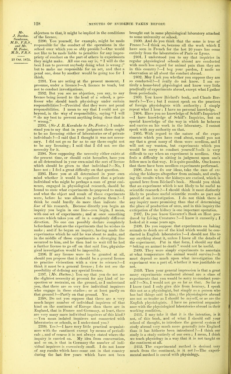 Mr. J. Btirdon- Sanderson, M.D., F.R.S., and Mr. M. Foster, M.D., F.II.S. 23 Oct. 1875. objection to that, it might be implied in the conditions of the hcence. 2390. Yon yourself, for example, might be made responsible for the conduct of the operations in the school over which you so ably preside ?—One would not like to be made liable to penalties for any impro- priety of conduct on the part of othei's in experiments they might make. All one can say is,  I will do the best lean to prevent anybody doing what is wrong ; but to make me responsible for an act, and that a penal one, done by another would be going too far I think. 2391. You are acting at the present moment, I presume, under a licence ?—A licence to teach, but not to conduct investigations. 2392. But you see no objection, you say, to any licence being issued to the head of a school, a pro- fessor who should teach physiology imder certain responsibilities ?—Provided that they were not penal responsibilities. I mean to say that I could not go beyond, in the way of responsibility, saying  1 will  do my best to prevent anything being done that is  wrong. 2393. (Sir J. B. Karslahe to Dr. Foster.) I under- stand you to say that in yom' judgment there ought to be no licensing either of laboratories or of private individuals ?—I said that I thought it was not neces- sary. I did not go so far as to say there ought not to be any licensing; I said that I did not see the necessity for it. 2394. Now supposing the necessity cither exists at the present time, or should exist hereafter, have you at all determined in y our own mind the sort of license which should be given to that individual ?—No, I have not ; I feel a great difficulty on that question. 2395. Have you at all determined in your own mind whether it would be expedient that a private individual who might be pei'haps a man oi' great emi- nence, engaged in physiological research, should be bound to state what experiments he jjroposed to make, and what the object and result of those experiments were, before he was allowed to perform them ?—I think he could hardly do more than indicate the line of his research. Because directly you begin an inquiry you begin in one line—you begin, I mean, with one set of experiments ; and at once something occurs which takes you off in a completely different direction. No one can possibly declare completely beforehand what are the experiments that he wishes to make; and if he began an inquiry, having made the experimetns which he said he was about to make, and in the middle of those experiments a diverging line occurred to him, and he then had to wait till he had a further license to go off on that said line, physiolo- gical investigation would be impossible. 2396. If any license were to be granted at all, should you propose that it should be a general license to practice vivisection with a view to science ?—I think it must be a general license; I do not see the possibility of defining any special license. 2397. {3'Ir. HuttoH.) You say that you do not see the slightest necessity at present for any kind of in- spection or restraint, on the ground, as I understand you, that there are so very few individual inquirers who engage in these studies ; or at least partly on that ground ?—Partly on that ground. Yes 2398. Do not you suppose that there are a very much larger number of individual inquirers of that, kind on the continent of Europe than there are in England, that in France and Germany, at least, there are very many more individual inquirers of this kind ? —You mean isolated inquirers not connected with laboratories or schools, as I understand you ? 2399. Yes ?—I have very little practical acquaint- ance with the continent except by means of periodi- cals ;. and of course it is not always stated where the inquiry is carried on. My idea from conversation, and so on, is that in Germany tiie number of indi- vidual inquirers is excessively small. 1 do not know of any results which have come out in that country during the last few years which have not been brought out in some physiological laboratory attached to some university or school. 2400. And do you think that the same is true of France ?—I think so, because all the work which I have seen in French for the last 10 years has come entirely from the laboratories of Paris or Lyons. 2401. I understood you to say that inquiries in regular physiological schools abroad are conducted with much less regard for animal pain than they are in this country ?—I beg your pardon, I made no observation at all about the conduct abroad. 2402. May I ask you whether you suppose they are so conducted ?—I really do not know. I am en- tirely a home-bred physiologist and know very little practically of experiments abroad, except what I gather from periodicals. 2403. You know Beclard's book, and Claude Ber- nard's ?—Yes ; but I cannot speak on the practices of foreign physiologists Avith authority; I simply repeat what I hear; I have no personal knowledge. 2404. Have you no knowledge of SchifTsInquiries? —I have knowledge of Schiff's Inquiries, but no special knowledge of the way in which he behaves and carries on his work in the laboratory. I cannot speak with any authority on that. 2405. With regard to the nature of the expe- riments which you have read about, would you not say that a great many of them were needless, and I Avill not say wanton, but experiments which you would be sorry to conduct yourself ?—It is very difficult to sav Avhen an experiment is needless. One feels a difficulty in sitting in judgment upon one's fellow men in that way. It is quite possible. One knows that there have been needless experiments i^erfbrmed. 2406. Just to fix our ideas, take the case of ex- cising the kidneys altogether from animals, and study- ing the results when the kidneys are excised, Avhich is quoted here from Beclard's book. Should you think that an experiment which is not likely to be useful to scientific research ?—I should think it most distinctly likely to produce useful scientific results as part and parcel of an investigation. I do not think there is any inquiry more promising than that of determining the place of production of urea, and in this inquiry the extirpation of the kidney is one important operation. 2407. Do you know Gavari-et's Book on Heat pro- duced by Living Creatures ?—I know it cursorily ; I looked at it some years ago. 2408. Do you suppose that experiments on baking animals to death are of the kind which would be con- ducted in English laboratories ?—I should not like to say anything about it, unless I knew all the details of the experiment. Put in that form, I should say that  baking au animal to death  would not be useful. 2409. They Avere simply experiments to ascertain at what temperature the animal Avould survive ?—It must depend so much upon Avhat investigation the experiment Avas a part of, Avhether it was justifiable or not. 2410. Then your general impression is that a great many experiments conducted abroad are a class of experiments that you Avould be sorry to conduct your- self ?—No, I Avould not go so far as that. So far as I know (and I only give this from hearsay, I speak this not as a physiologist, but simply as a person Avho has had things said to him,) the physiologists abroad are not so tender as I should be myself, or as are the English physiologists. I haA^e no practical acquaint- ance Avith the physiological laboratories abroad in their Avorking condition. 2411. I may take it that it is the intention, is it not, of this book, and of what I should call your school of thought, to introduce the general system of study abroad very much more generally into England than it has hitherto been introduced ?—I think our study is a study entirely of our OAvn ; I mean, I think we teach physiology in a Avay that it is not taught on the continent at all. 2412. The experimental method is derived very mucli from the continent, is it not ?—The experi- mental method is coe\ al Avith physiology.