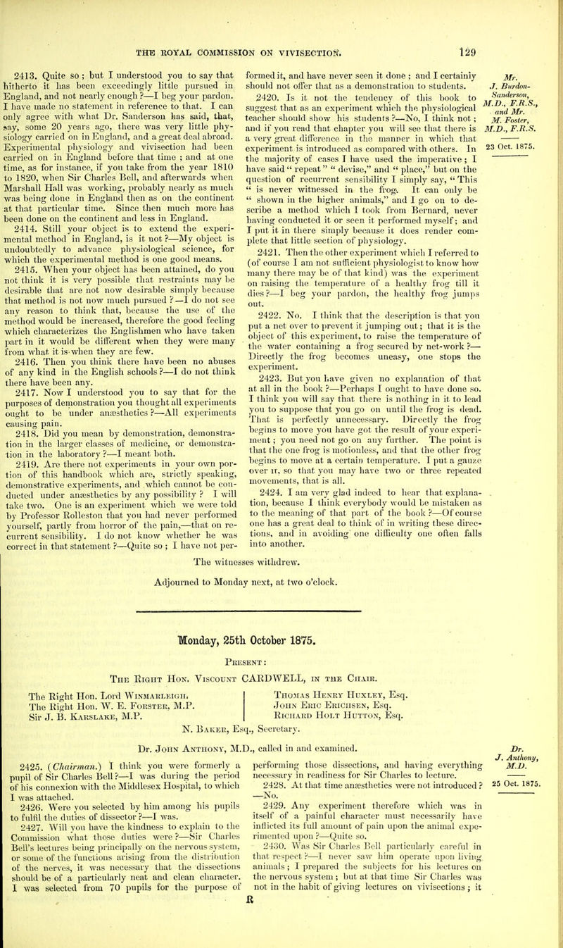 2413. Quite so ; but I understood you to say that hitherto it has been exceedingly little pursued in England, and not nearly enough ?—I beg your pardon. I have made no statement in reference to that. I can only agree with Avhat Dr. Sanderson has said, that, say, some 20 years ago, there was very little phy- siology carried on in England, and a great deal abroad. Experimental physiology and vivisection had been carried on in England befoi'e that time ; and at one time, as for instance, if you take from the year 1810 to 1820, when Sir Charles Bell, and afterwards when Marshall Hall was working, probably nearly as much was being done in England then as on the continent at that particular time. Since then much more has been done on the continent and less in England. 2414. Still your object is to extend the experi- mental method in England, is it not ?—My object is undoubtedly to advance physiological science, for which the experimental method is one good means. 2415. When your object has been attained, do you not think it is very possible that restraints may be desirable that are not now desii'able simply because that method is not now much pursued ?—I do not see any reason to think that, because the use of the method would be increased, therefore the good feeling which characterizfes the Englishmen who have taken part in it would be different when they were many from what it is when they are few. 2416. Then you think there have been no abuses of any kind in the English schools ?—I do not think tliere have been any. 2417. Now I understood you to say that for the purposes of denronstration you thought all experiments ought to be under anajsthetics ?—All experiments causing pain. 2418. Did you mean by demonstration, demonstra- tion in the larger classes of medicine, or demonstra- tion in the laboratory ?—I meant botli. 2419. Are there not experiments in your own por- tion of this handbook which are, strictly speaking, demonstrative experiments, and which cannot be con- ducted under anesthetics by any possibility ? I will take two. One is an experiment which we were told by Professor Rolleston that you had never performed yourself, partly from horror of the pain,—that on re- current sensibility. I do not know Avhether he was correct in that statement ?—Quite so ; I have not per- formed it, and have never seen it done ; and I certainly should not oifer that as a demonstration to students. 2420. Is it not the tendency of this book to suggest that as an experiment which the physiological teacher should show his students ?—No, I think not; and if you read that chapter you will see that there is a very great difference in the manner in which that experiment is introduced as compared with others. In the majority of cases I have used the imperative; I have said  repeat  devise, and  place, but on the question of recurrent sensibility I simply say,  This  is never witnessed in the frog. It can only be  shown in the higher animals, and I go on to de- scribe a method which I took from Bernard, never having conducted it or seen it performed myself; and I put it in there simply because it does render com- plete that little section of physiology. 2421. Then the other experiment which I referred to (of course I am not sutiicient physiologist to know how many there may be of that kind) Avas the expei'iment on raising the temperature of a healthy frog till it dies?—I beg your pardon, the healthy frog jumps out. 2422. No. I think that the description is that you put a net over to })revent it jumping out; that it is the object of this experiment, to raise the temperature of the water containing a frog secured by net-work ?— Directly the frog becomes uneasy, one stops the experiment. 2423. But you have given no explanation of that at all in the book ?—Perhaps I ought to have done so. I think you will say that there is nothing in it to lead you to suppose that you go on until the frog is dead. That is perfectly unnecessary. Directly the frog begins to move you have got the result of your experi- ment ; yoti need not go on any further. The point is that the one frog is motionless, and that the other frog begins to move at a certain temperature. I put a gauze over It, so that you may have two or three repeated movements, that is all. 2424. I am very glad indeed to hear that explana- tion, because I think everybody would be mistaken as to tlie meaning of that part of the book?—Of course one has a great deal to tliink of in writing these direc- tions, and in avoiding one difficulty one often falls into another. Mr. .7. Burdon- Sanderson, M.D., F.R.S., and Mr. M. Foster, M.D., F.R.S. 23 Oct. 1875. The witnesses withdrew. Adjourned to Monday next, at two o'clock. Monday, 25th October 1875. Present : The Right Hon. Viscount CARD WELL, in the Chair. The Right Hon. Lord WiNMARLiUGiii The Right Hon. W. E. Forster, M.P. Sir J. B. Karslake, M.P. Thomas Henry Huxley, Esq. John Ekic Ericiisen, Esq. Richard Holt Hutton, Esq. N. Baker, Esq., Secretary. Dr. John Anthony, M.D., called in and examined. 2425. {Chairman.) I think you Avere formerly a pupil of Sir Charles Bell ?—I was during the period of his connexion with the Middlesex Hospital, to which I was attached. 2426. Were you selected by him among his pupils to fulfil the duties of dissector ?—I Avas. 2427. Will you ha\'e the kindness to explain to the Conuuission Avhat those duties were ?—Sir Charles Bell's lectures being principally on the nervous system, or some of the functions arising from the distribution of the nerves, it was necessary that the dissections should be of a particularly neat and clean character. I Avas selected from 70 pupils for the purpose of performing those dissections, and having everything necessary in readiness for Sir Charles to lecture. 2428. At that time antesthetics Avere not introduced ? —No. 2429. Any experiment therefore which Avas in itself of a painful character must necessarily have inflicted its full amount of pain upon the animal expe- rimented upon ?—Quite so. 2430. Was Sir Charles Bell particularly careful in that respect ?—I never saAv him operate upon living animals; I prepared the subjects for his lectures on the nervous system ; but at that time Sir Charles was not in the habit of giving lectures on vivisections ; it Dr. J. Anthony, M.n. 25 Oct. 1875.