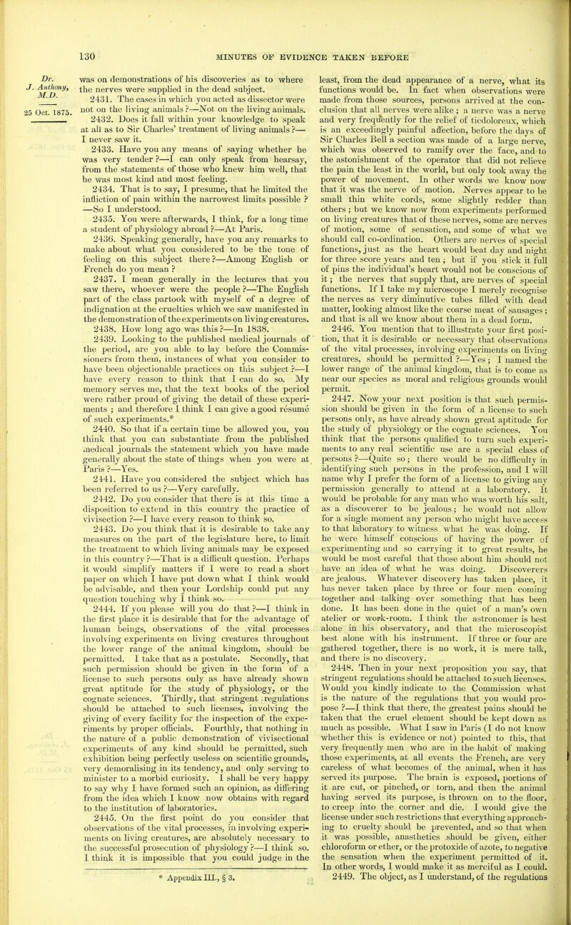 Dr. was on demonstrations of his discoveries as to where J- Anthony, ^j^g nerves were supplied in the dead subject. ' 2431. The cases in which you acted as dissector were 25 Oct. 1875. living animals ?—Not on the living animals.  2432. Does it fall within your knowledge to speak at all as to Sir Charles' treatment of living animals ?— I never saw it. 2433. Have you any means of saying whether he was very tender ?—I can only speak from hearsay, from the statements of those who knew him well, that he was most kind and most feeling. 2434. That is to say, I presume, that he limited the infliction of pain within the narrowest limits possible ? —So I understood. 2435. You were afterwards, I think, for a long time a student of physiology abroad }—At Paris. 2436. Speaking generally, have you any remarks to make about what you considered to be the tone of feeliug on this subject there ?—Among English or French do you mean ? 2437. I mean generally in the lectures that you saw there, whoever were the people ?—The English part of the class partook with myself of a degree of indignation at the cruelties which we saw manifested in the demonstration of the experiments on living creatures. 2438. How long ago was thisIn 1838. 2439. Looking to the published medical journals of the period, are you able to lay before the Commis- sioners from them, instances of what you consider to have been objectionable practices on this subject ?—I have every reason to think that I cau do so. My memory serves me, that the text books of the period were rather proud of giving the detail of these experi- ments ; and therefore I think I can give a good resume of such experiments.* 2440. So that if a certain time be allowed you, you think that you can substantiate from the published xTiedical journals the statement which you have made generally about the state of things when you were at Paris ?—Yes. 2441. Have you considered the subject which has been referred to us ?—Very carefully. 2442. Do you consider that there is at this time a disposition to extend in this country the practice of vivisection ?—I have every reason to think so. 2443. Do you think that it is desirable to take any measures on the part of the legislature here, to limit the treatment to which living animals may be exposed in this country ?—That is a diflicult question. Perhaps it would simplify matters if I were to read a short paper on which I have put down what I think would be advisable, and then your Lordship could put any question touching why I think so. 2444. If you please will you do that ?—I think in the first place it is desirable that for the advantage of human beings, observations of the vital jirocesses involving experiments on living creatures throughout the lower range of the animal kingdom, should be permitted. I take that as a postulate. Secondly, that such permission should be given in the form of a license to such persons only as have already shown great aptitude for the study of physiology, or the cognate sciences. Thirdly, that stringent: regulations should be attached to such licenses, involving the giving of every facility for the inspection of the expe- riments by proper officials. Fourthly, that nothing in the nature of a public demonstration of vivisectional experiments of any kind should be permitted, such exhibition being perfectly useless on scientific grounds, very demoralising in its tendency, and only serving to minister to a morbid curiosity. I shall be very happy to say why I have formed such an opinion, as differing from the idea which I know now obtains vdth regard to the institution of laboratories. 2445. On the first point do you consider that observations of the vital processes, in involving experi- ments on living creatures, are absolutely necessary to the successful prosecution of physiology ?—I think so. I think it is impossible that you could judge in the * Appendix III., § 3. least, from the dead appearance of a nerve, what its functions would be. In fact when observations were made from those sources, persons arrived at the con- clusion that all nerves were alike ; a nerve was a nerve and very frequently for the relief of ticdoloreux, which is an exceedingly painful affection, before the days of Sir Charles BeU a section was made of a large nerve, which was observed to ramify over the face, and to the astonishment of the operator that did not relieve the pain the least in the world, but only took away the power of movement. In other words we know now that it was the nerve of motion. Nerves appear to be small thin white cords, some slightly redder than others; but we know now from experiments performed on living creatures that of these nerves, some are nerves of motion, some of sensation, and some of what we should call co-ordination. Others are nerves of special functions, just as the heart would beat day and night for three score years and ten ; but if you stick it full of pins the individual's heart would not be conscious of it; the nerves that supply that, are nerves of special functions. If I take my microscope I merely recognise the nerves as very diminutive tubes filled with dead matter, looking almost like the coarse meat of sausages ; and that is all we know about them in a dead form. 2446. You mention that to illustrate your first posi- tion, that it is desirable or necessary that observations of the vital processes, involving experiments on living creatures, should be permitted ?—Yes ; I named the lower range of the animal kingdom, that is to come as near our species as moral and religious grounds would permit. 2447. Now your next position is that such permis- sion should be given in the form of a license to such persons only, as have already shown great aptitude for the study of physiology or the cognate sciences. Y^ou think that the persons quahfied to turn such experi- ments to any real scientific use are a special class of persons ?—Quite so ; there would be no difficulty in identifying such persons in the profession, and I will name why I prefer the form of a license to giving any permission generally to attend at a laboratory. It would be probable for any man who was worth his salt, as a discoverer to be jealous; he would not allow for a single moment any person who might have access to that laboratory to witness what he was doing. If he were himself conscious of having the power of experimenting and so carrying it to great results, he would be most careful that those about him should not have an idea of what he was doing. Discoverers are jealous. Whatever discovery has taken place, it has never taken place by three or four men coming- together and talking over something that has been done. It has been done in the quiet of a man's own atelier or work-room. I think the astronomer is best alone in his observatory, and that the microscopist best alone with his instrument. If three or four are gathered together, there is no work, it is mere talk, and there is no discovery. 2448. Then in your next proposition you say, that stringent regulations should be attached to such licenses. Would you kindly indicate to the Commission what is the nature of the regulations that you would pro- pose ?—I think that there, the greatest pains should be taken that the cruel element should be kej^t down as much as possible. What I saw in Paris (I do not know whether this is evidence or not) pointed to this, that very frequently men who are in the habit of making those experiments, at all events the French, are very careless of what becomes of the animal, when it has served its purpose. The brain is exposed, portions of it are cut, or pinched, or torn, and then the animal having served its purpose, is thrown on to the floor, to creep into the corner and die. I would give the license under such restrictions that everything approach- ing to cruelty should be prevented, and so that when it was possible, anasthetics should be given, either chloroform or ether, or the protoxide of azote, to negative the sensation when the experiment permitted of it. In other words, I would make it as merciful as I could. 2449. The object, as I imderstaud, of the regulations