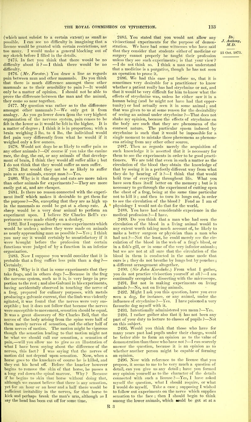 (which must subsist to a certain extent) as small as possible. I can see no difficulty in imagining that a licence would be granted with certain restrictions, not too many. I would make a general blocking out of my sketch before I filled in the details. 2475. In fact you think that there Avould be no difficulty about it ? — I think there would be no difficulty. 2476. {Mr. Forster.) You draw a line as regards pain betAveen man and other mammals. Do you think that there is much diffisrence amongst these other mammals as to their sensibility to pain ?—It would only be a matter of opinion. I should not be able to prove the difference between the man and the animal, they come so near together. 2477. My question was rather as to the difference amongst other mammals ?—We only get it from analogy. As you go lower down from the very highest organization of the nervous system, pain ceases to be felt in the lower as it would be felt in the higher. It is a matter of degree ; I think it is in proportion; with a brain weiwhingc 3 lbs. to 4 lbs. the individual would feel pain very differently from what he Avould if it weighed only a few ounces. 2478. Would not dogs be as likely to suffer pain as any other animals ?—Of course if you tnke the canine race, the dog, the cat, or any animals of that develop- mant of brain, I think they would all suffer alike ; but I do not think that they would suffer as men suffer. 2479. But Avould they not be as likely to suffer pain as any animals, except man ?—Yes. 2480. Why is it that dogs and cats ai'e more taken than other animals for experiments ?—They are more easily got at, and are cheaper. 2481. Is there no reason connected Avith the experi- ment itself which makes it desirable to get them for the purpose ?—No, excepting that they are as high up in the mammals as could be got at a cheap rate. A sheep Avould be a very dear animal to perform an experiment upon. I believe Sir Charles Bell's ex- periments were made chiefly on a donkey. 2482. But I suppose there are some experiments which woidd be useless ; unless they were made on animals as nearly approaching man as possil)le ?—Yes ; I think you may sav it Avould certainly be unsatisfactory if it were brought before the profession that certain functions Avere judged of by a function in an inferior organization. 2483. Now I sujipose you avouUI consider that it is probable that a frog suffers less pain than a dog ?— Certaiuly. 2484. Why is it that in some experiments that they take frogs, and in others dogs ?—Because in the frog the nervous system, such as it is, is very large in pro- portion to the rest; and also Galvani in his experiments, having accidentally observed in touching the nerve of a frog, prepared for ci;linary purposes, Avith metals producing a galvanic cm-rent, that the limb was violently agitated, it was found that the nerves were A^ery sus- ceptible ; but it does not follow that because the nerves were susceptible to movement, sensation should be equal. It was a great discoA^ery of Sir Charles Bell, that the nerves of the body arising from the spine Avere half of them merely nerA'cs of sensation, and the other half of them nerves of motion. The motion might be vigorous though the sensation leading to that motion might not be Avhat Ave should call our sensation, a sensation of pain,—Avill you alloAV me to give as an illustration of what I have been saying about the difference of the nerves, this fact ? I Avas saying that the nerves of motion did not depend upon sensation. Now, Avhen a horse goes to the knackers of course he is killed, and they cut his head off. Before the knacker however begins to remove the skin of that horse, he passes a a long rod doAvn the spinal marrow. Why ? Because if he begins to skin that horse Avithout doing that, although Ave cannot belicAT that there is any sensation, yet for an hour or an hoiu- and a half there would be sufficient irritability in the nerves, for that horse to kick and perhaps break the man's arm, although as I say the head has been cut off for some time, 2485. You stated that you would not allow any Or. vivisectional experiments for the purpose of demon- J-Anthony, stration. We have had some Avitnesses who have said __' that they consider that students either of medicine oi' 25 Oct 187.5. surgery cannot properly be taught their profession unless they see such experiments; is that your view ? —I do not think so. I think a man can imderstand that a medicine is a purgative, though he has not seen an operation to proA e it. 2486. We had this case put before us, that it is sometimes very desirable for a practitioner to knoAV whether a patient really has had strychnine or not, and that it Avould Ije very difficult for him to knoAV Avhat the effects of strychnine Avas, unless he either saAV it in a human being (and he might not have had that oppor- tunity) or had actually seen it in some animal; and that Avas given to us at some reason for the desirability of seeing an animal mider strychnine ?—That does not shake my opinion, because the effects of strychnine on the body are such that they are phenomena of the coarsest nature. The particular spasm induced by strychnine is such that it Avould be impossible for a single moment to mistake those phenomena as phenom- ena arising from any other other source. 2487. Then as regards merely the acquisition of such knowledge it is asserted that it is necessary for them to see the experiments in order to be good practi- tioners. We are told that even in such a matter as the circulation of the blood they obtain the knowledge of that by seeing it in a perfectly diflin'ent Avay from what they do by hearing of it ?—I think that that would hold true of everything throughout life. What you haA'e seen fixes itself better on the memory ; but is it necessarj' to go through the experiment of cutting open the chest of a frog, being at the same time particular not to kill it; and then to turn its huigs out, in order to see the circulation of the blood ? Fond as I am of physiology I Avould not do that for the world. 2488. You haA'e had considerable experience in the medical profession ?—I have. 2489. Do you think that a man Avho had seen the circulation of the blood in a living animal would to any extent Avorth taking much account of, be likely to make a better surgeon or physician than a man Avho had not ?—Not the least, he coidd merely see the cir- culation of the blood in the Aveb of a frog's blood, or in a fish's gill, or in some of the A^ery inferior animals ; but Ave are not at all sure that the circulation of the blood in them is conducted in the same mode that ours is ; they do not breathe by lungs but hj pouches ; a different arrangement altogether. 2490. (Sir Jo/191 Karslahc.) From Avhat I gather, you do not practice vivisection yourself at all ?—I aui continually occupied in dissecting Avith the microscope. 2491. But not in making experiments on living animals ?—No, not on living animals. 2492. Might I ask you this question, have you ever seen a dog, for instance, or any animal, under the influence of strychnine ?—Yes. I have poisoned a very favourite dog myself with it. 2493. Intentionally administered you mean ?—Yes. 2494. I rather gather also that it has not been any part of your duty to lecture to classes of pupils ?—Not on this subject. 2495. Would you think that those who have for many years past had pupils under their charge, Avould be better able to form an opinion as to the Aalue of demonstration than those Avho have not—I can scarcely ansAver the question, because it is an opinion as to whether another person might be capable of forming an opinion. 2496. NoAv Avith reference to the license that you propose, it seems to me to be very much a question of detail, can you give us any detail; have you formed any opinion yourself as to the character of the details connected with such a license ?—Yes, I have asked myself the question, Avhat I should require, or what I Avould do myself. Take a case ; supposing I Avished to folloAV out experiments on the nerve Avhich supplies sensation to the face ; then I should begin to think among the lower animals, which •euld be got at at a 3