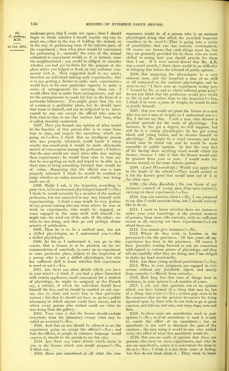 Dr. moderate price that I could act upon; then I should M^^' think whether I should require any one to _J ' assist me, either in the way of holding the animal, or 25 Oct. 1875. performing some of the inferior parts of the experiment ; then what place would be convenient for performing it; naturally the cries of the animal submitted to experiment would, as it is termed, raise the neighbourhood ; you would be obliged to consider whether you had got facilities for the purpose at the place where you lodged or lived, or any outhouse con- nected with it. That suggested itself to my mind ; therefore an individual making such experiments, that is to say, getting a license to make such experiments ; would have in his own particular capacity to make a series of arrangements for carrying them out. I would allow him to make those arrangements, and not let the arrangements be made for him in the form of a particular laboratory. You might grant him the use of a room at a particular place, but he should have that room to himself, and not be subjected to be inter- rupted by any one except the official who came in from time to time to see that matters had been, what is called, decently conducted. 2497. Have you formed any opinion of what would be the function of that person who is to come from time to time, and inspect the operations which are going on ?—Yes, I think tliat an intelligent person who was projDerly informed, would know it when cruelty was manifested, it would be made afterwards matter of conversation among the professors ; I believe that the man would not stand alone who was making these experiments; he would from time to time say that he was getting on well, and hoped to be able in a short time to bring something forward that would be of value. Supposing that the official was a man properly informed I think he would be enabled to judge whether an undue amount of cruelty was being made use of. 2498. Might I ask, is the inspector, according to your view, to bean educated physiologist himself ?—No; I think he would naturally be a member of the medical profession, but not connected in any way himself with experimenting. I think a man would be very jealous of any person coming into any room where he was at work on experiments, who might be engaged, or quasi engaged in the same work with himself ; he might take the wind out of the sails of the other ; see what he was doing, and then go and perhaps obtain priority of publication. 2499. Then he is to be a medical man, but not a skilled physiologist, as I understand you ?—Not a skilled physiologist. 2500. As far as I understand it, you go. to this extent, that a license is to be granted, on the re- commendation of somebody, to carry on an experiment in some particular place, subject to the inspection of a person who is not a skilled physiologist, biit who has sufficient skill to know whether that experiment is cruel or not ?—Yes. 2501. Are there any other details which you have in your mind ?—I think if you had a place furnished with certain appliances, made convenient for a student of physiology, he might be assigned, as the French say, a cabinet, of which the individual should have himself the key, and he should be enabled to ask any- one else to come and assist him in that particular cabinet ; but that he should not have to go to a public laboratory to which anyone could have access, and in which every person who wished could see what he was doing from the gallery. 2502. Your view is that the license should exclude everybody from his laboratory except what may be called an assistant ?—Yes. 2503. And that no one should be allowed to see the experiment going on except the official ?—Yes ; and that the official, as people in common language would express it, should be the person to see fair play. 2504. Are there any other details which occur to you in the license which you would propose?—No, I think not. 2505. Have you considered at all what the con- sequences would be of a person who is an eminent physiologist doing that which the unskilled inspector considers to be cruel ?—That is going into a series of possibilities that one has scarcely contemplated. Of course one knows that such things must be, but they are generally provided for by those who are more skilled in seeing how you should provide for them than I am. If it were noised abroad that Mr. A.B, was a cruel wretch, I think there would be no difficulty in bringing him before the tribunal of pubUc opinion. 2506. But supposing the physiologist is a very eminent man, and the inspector a man of no skill at all compared to the eminent physiologist, and he were to say,  I have seen an experiment to-day per-  formed by Dr. so and so which inflicted great pain, do not you think that the profession would give credit to Dr. so and so rather than to the inspector ?—Yes, I think if he were a., man of weight, he would be able to justify himself. 2507. But you would not grant the license to a man who was not a man of weight, as I vmderstood you ?—■ No, I did not say that. I said a man who showed a peculiar aptitude for the study of physiology. For instance, he has got a degree, we will suppose, but still he is a young physiologist; he has got young blood, and young brains, and he devotes himself to physiology. He might be a cruel creatme, and that would soon be found out, and he would be made amenable to public opinion. In fact the very fact of his having done anything cruel would vitiate his Hcense; because I take it that the license would only be granted from year to year. I would make the license annual, or for some definite period. 2508. {Lord Winmarleigh.) Would you apply that to the heads of the school?—They would submit to it for the known good that would arise out of it in the other case. 2509. {Sir John Karslake.) Do you know of any instances yourself of young men, from mere curiosity, carrying on these experiments ?—Yes. 2510. Can you mention them ?—No, I am prepared to say that I could mention them, but I should scarcely like to do so. 2511. I want to know whether there are instances under your own knowledge at the present moment of persons, from mere idle curiosity, with no sufficient reason at all, carrying out these experiments ?—I am afraid there are. 2512. You cannot give instances?—No. 2513. Where do they exist, in London or the provinces ?—In the provinces. Of late years aU my experience has been in the provinces. Of course I have juveniles coming forward to ask me sometimes with regard to various points of physiology, and they tell me candidly what they are doing, and I am obliged to shake my head occasionally. 2514. Are these young medical practitioners ?—Yes, 2515. Who, in your judgment, are engaged in vivi- section without any justifiable object, and merely from curiosity ?—Merely from curiosity. 2516. How long has that state of things been in existence, in your opinion ?—A number of years. 2517. I ask you that question not as an opinion which you have formed of a thing that may be, but of a thing that exists ?—Yes ; guinea pigs seem to be the creatures that are the greatest favourites for being operated upon by those who do not wish to go to great expense, and kittens, and cats, and stray dogs, now-and then. 2518. In these cases are anfesthetics used in your opinion ?—No ; or if an anaesthetic is used it is only to watch the effect of an anaesthetic ; but an ansesthetic is not used to diminish the pain of the creature ; the man using it would be one who wished to try the effect of what that anaesthetic would do. 2519. But you are really of opinion that there are persons who carry on these experiments, and who do not use anaesthetics, unless it is convenient for them to do so ?—Yes ; I think it is not from want of feeling, but they do not think about it. They want to know