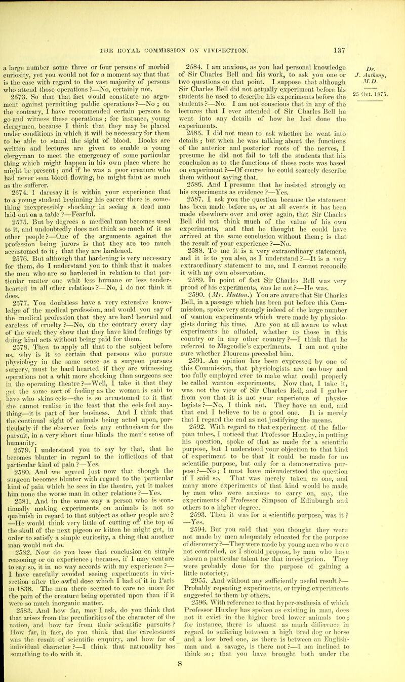 a large immbcr some three or four persons of morbid curiosity, yet you would not for a moment say that that is the case with regard to the vast majority of persons who attend those operations ?—No, certainly not. 2573. So that that fact would constitute no argu- ment against permitting public operations ?—No ; on the contrary, I have recommended certain persons to go and witness these operations ; for instance, young clergymen, because I think that they may be placed under conditions in which it will be necessary for them to be able to stand the sight of blood. J3ooks are written and lectures are given to enable a young clergyman to meet the emergency of some particular thing which might happen in his own place where he might be present; and if he was a poor creature who had never seen blood flowing, he might faint as much as the sufferer. 2574. I daresay it is within your experience that to a young student beginning his career there is some- thing inexpressibly shocking in seeing a dead man laid out oa a table ?—Fearful. 2575. But by degrees a medical man becomes used to it, and undoubtedly does not think so much of it as other people ?—One of the arguments against the profession being jurors is that they are too much accustomed to it; that they are hardened. 2576. But although that hardening is very necessary for them, do I understand you to think that it makes the men who ai'e so hardened in relation to that pnr- ticular matter one whit less humane or less tender- hearted in all other relations ?—No, I do not think it does. 2577. You doubtless have a very extensive know- ledge of the medical profession, and would you say of the medical profession that they are hard hearted and careless of cruelty ?—No, on the contrary every day of the week they show tliat they have kind feelings by doing kind acts without being paid for them. 2578. Tlien to apply all that to the subject before us, v\'hy is it so certain that persons who pursue physiology in the same sense as a surgeon pursues surgery, must be hard hearted if they are witnessing operations not a whit more shocking than surgeons see in the operating theatre ?—Well, 1 take it that they get the s-ime sort of feeling as the woman is said to have who skins eels—she is so accustomed to it that she cannot realise in the least that the eels feel any- thing—it is part of her lousiness. And I think that the continual sight of animals being acted upon, par- ticularly if the observer feels any enthusiasm for the pursuit, in a very short time blinds the man's sense of humanity. 2579. I understand you to say by that, that he becomes blunter in regard to the inflictions of that particular kind of pain ?—Yes. 2580. And we agreed just now that tliough the surgeon becomes blunter with regard to the particular kind of pain which he sees in the theatre, yet it makes him none the worse man in other relations ?—Yes. 2581. And in the same way a person who is-con- tinually making experiments on animals is not so qualmish in regard to that subject as other people are ? —He would think very little of cutting oft' the top of the skull of the next pigeon or kitten he might get, in order to satisfy a simple curiosity, a thing that another man would not do. 2582. Now do you base that conclusion on simple reasoning or on experience; because, if I may venture to say so, it in no way accords with my experience ?— I have carefully avoided seeing experiments in vivi- section alter the awful dose which 1 had of it in Paris in 1838. The men there seemed to care no more for the pain of the creatui-e being operated upon than if it were so much inorganic matter. 2583. And how far, may I ask, do you think that that arises from the peculiarities of the character of tlie nation, and how far from their scientific pursuits ? llow far, in fact, do you think that the carelessness was the result of scientific enquiry, and how far of individual character ?—I think that nationahty has something to do with it. 2584. I am anxious, as you had personal knowledge of Sir Charles Bell and his work, to ask you one or ./. Anthony, two questions on that point. I suppose that although M.D. Sir Charles Bell did not actually experiment before his students he used to describe his experiments before the ~'' ' students ?—No. I am not conscious that in any of the lectures that I ever attended of Sir Charles Bell he went into any details of how he had done the experiments. 2585. I did not mean to ask whether he went into details ; but when he was talking about the functions of the anterior and posterior roots of the nei'ves, I presume he did not fail to tell the students that his conclusion as to the functions of those roots was based on experiment ?—Of course he could scarcely describe them without saying that. 2586. And I presume that he insisted strongly on his experiments as evidence ?—Yes. 2587. I ask you the question because the statement has been made before us, or at all events it has been made elsewhere over and over again, that Sir Charles Bell did not think much of the value of his own experiments, and that he thought he could have arrived at the same conclusion without them; is that the result of your experience ?—No. 2588. To me it is a very extraordinary statement, and it is to you also, as I imderstand ?—It is a very extraordinary statement to me, and I cannot reconcile it with my own observation. 2589. In point of fact Sir Charles Bell was very proud of his experiments, was he not.^—He was. 2590. {Mr. Ilittton.) You are aware that Sir Charles Bell, in a passage Mdiich has been put before tliis Com- mission, spoke very strongly indeed of the large number of wanton experiments which were made by physiolo- gists during his time. Are you at all aware to Avhat experiments he alluded, whether to those in this country or in any other country ?—I think that he referred to Magcndie's experiments. I am not quite sure whether Fiourens preceded hiiu. 2591. An opinion has been expressed by one of this Commission, that physiologists are t«o busy and too fully employed ever to make what coidd properly be called wanton experiments. Now that, I take it, was not the view of Sir Cliarles Bell, and I gather from you that it is not your experience of physio- logists ?—No, I think not. They have an end, and that end I believe to be a good one. It is merely that I regard the end as not justifying the means. 2592. With regard to that experiment of the fallo- pian tubes, I noticed that Professor Huxley, in putting his question, spoke of that as made for a scientific purpose, but I understood your objection to that Icind of experiment to be that it could be made for no scientific purpose, but only for a demonstrative pur- pose ?—No ; I must have misunderstood the question if I said so. That was merely taken as one, and many more experiments of that kind would be made by men who were anxious to carry on, say, the experiments of Professor Simpson of Edinburgh and others to a higher degree. 2593. Then it was for a scientific purpose, was it ? —Yes. 2594. But you said that you thought they were not made by men adequately educated for the purpose of discovery ?—Tliey were made by young men who were not controlled, as I should propose, by men who have shown a particular talent tor that investigation. Tliey were probably done for the purpose of gaining a little notoriety. 2955. And without any sufficiently useful result ?— Probably repeating experiments, or trying experiments suggested to them by others. 2596. With reference to that hyper-festhesia of which Professor Huxley has spoken as existing in man, does not it exist in the higher bred lower animals too; for instance, there is almost as much difference in regard to suffering between a high bred dog or liorse and a low bred one, as there is between an English- man and a savage, is there not ?—I am inclined to think so; that you have brought both under the