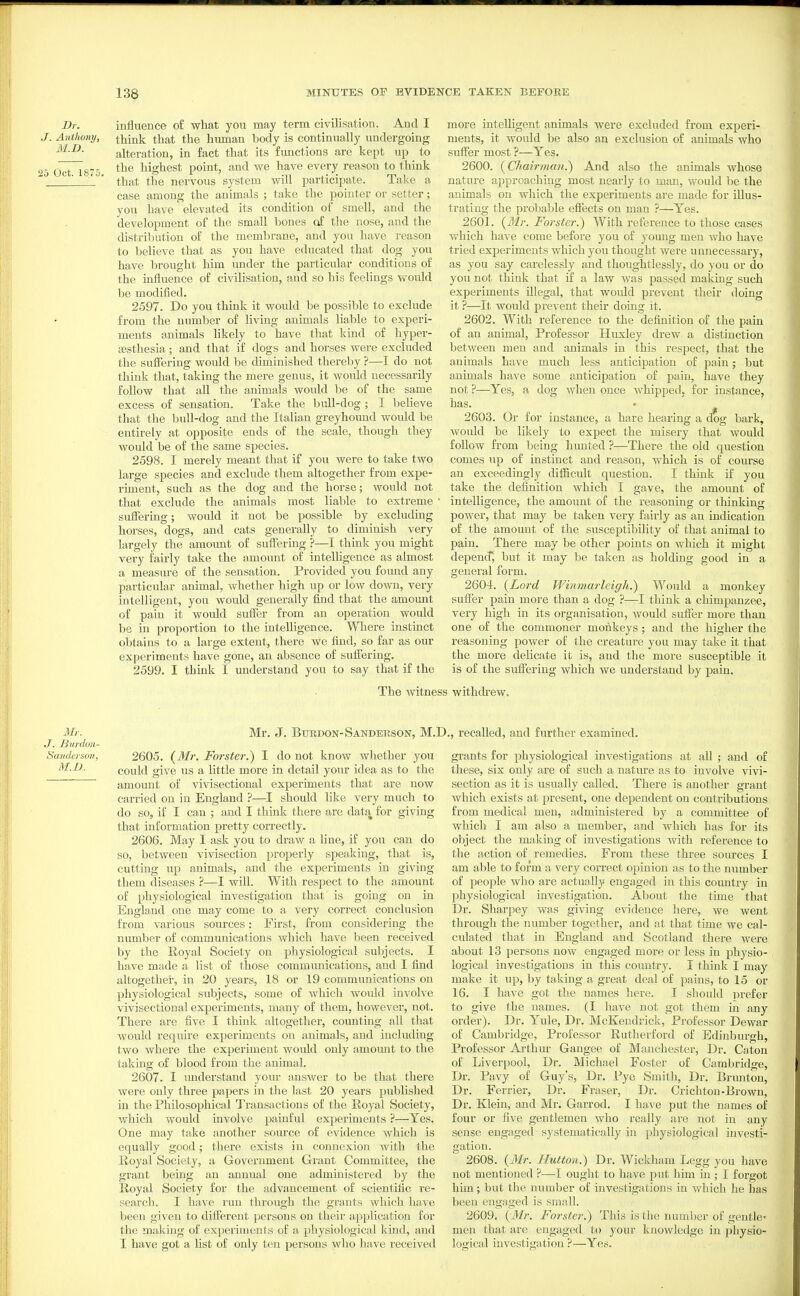Dr. influence of what you may term civilisation. And I J. Anthony, think that the human body is continually imdergoing alteration, in fact that its fimctions are kept up to 25 Oct 1875 highest point, and we have every reason to think that the nervous system will participate. Take a case among the animals ; take the pointer or setter; you have elevated its condition of smell, and the development of the small bones of the nose, and the distribution of the membrane, and you have reason to believe that as you have educated that dog you have brought him imder the particular conditions of the influence of civilisation, and so his feelings would be modified. 2597. Do you think it would be possible to exclude from the number of living animals liable to experi- ments animals likely to have that kind of hyper- gesthesia ; and that if dogs and horses were excluded the suflering would be diminished thereby ?—I do not think that, taking the mere genus, it would necessarily follow that all the animals would be of the same excess of sensation. Take the bull-dog ; I believe that the bull-dog and the Italian greyhound woidd be entirely at opposite ends of the scale, though they would be of the same species. 2598. I merely meant that if you were to take two large species and exclude them altogether from expe- riment, such as the dog and the horse; would not that exclude the animals most liable to extreme suffering; would it not be possible by excluding horses, dogs, and cats generally to diminish very largely the amount of suflering ?—I think you might very fairly take the amount of intelligence as almost a measure of the sensation. Provided you foimd any particular animal, whether high up or low down, very intelligent, you would generally find that the amount of pain it would sufler from an operation would be in proportion to the intelligence. Where instinct obtains to a large extent, there we find, so far as our experiments have gone, an absence of suffering. 2599. I think I understand you to say that if the The witnt more intelligent animals were excluded from experi- ments, it would be also an exclusion of animals who suffer most ?—Yes. 2600. {Chairincm.) And also the animals whose nature approaching most nearly to man, would be the animals on which the experiments are made for illus- trating the probable effects on man ?—Yes. 2601. {Mr. Forster.) With reference to those cases which have come before you of young men who have tried experiments which you thought were unnecessary, as you say carelessly and thoughtlessly, do you or do you not think that if a law was passed making such experiments illegal, that would prevent their doing it ?—It would prevent their doing it. 2602. With reference to the definition of the pain of an animal. Professor Huxley drew a distinction between men and animals in this respect, that the animals have much less anticipation of pain; but animals have some anticipation of pain, have they not ?—Yes, a dog when once whipped, for instance, has. • 2603. Or for instance, a hare hearing a dx)g bark, Avould be likely to expect the misery that would follow from being liimted ?—There the old question comes up of instinct and reason, which is of course an exceedingly difficult question. I think if you take the definition which I gave, the amount of intelligence, the amount of the reasoning or thinking power, that may be taken very fairly as an indication of the amount of the susceptibility of that animal to pain. There may be other points on which it might depencT, but it may be taken as holding good in a general form. 2604. {Lord Winmarleigh.) Would a monkey suffer pain more than a dog ?—I think a chimpanzee, very high in its organisation, would suffer more than one of the commoner monkeys ; and the higher the reasoning power of the creature you may take it that the more delicate it is, and the more susceptible it is of the suffering which we understand by pain. i withdrew. Mr. J. Bimlon- Sanderso?!., M.n. Mr. J. BuRDON-Sanderson, M.D., recalled, and further examined. 2605. {Wlr. Forster.) I do not know whether you could give us a little more in detail your idea as to the amount of vivisectional experiments that are now carried on in England ?—I should like very much to do so, if I can ; and I think there are data for giving that information pretty correctly, 2606. May I ask you to draw a line, if you can do so, between vivisection properly speaking, that is, cutting up animals, and the experiments in giving them diseases ?—I will. With respect to the amount of physiological investigation that is going on in England one may come to a very correct conclusion from various sources: First, from considering the number of communications which have been received by the Royal Society on physiological subjects. I have made a list of those communications, and I find altogether, in 20 years, 18 or 19 communications on physiological subjects, some of which would involve vivisectional experiments, many of them, however, not. There are five I think altogether, counting all that would require experiments on animals, and including two where the experiment would only amoimt to the taking of blood from the animal. 2607. I imderstand your answer to be that there were only three papers in the last 20 years published in the Philosophical Transactions of the Royal Society, which would involve painful experiments ?—Yes. One may take another source of evidence which is equally good; there exists in connexion with the Royal Society, a Government Grant Committee, the grant being an annual one administered by the Royal Society for the advancement of scientific re- search. I have run through the grants Avliich have been given to different persons on their application for the making of experiments of a physiological kind, and I have got a list of only ten persons who have received grants for physiological investigations at all ; and of these, six only are of such a natme as to involve vivi- section as it is usually called. There is another grant which exists at present, one dependent on contributions from medical men, administered by a committee of which I am also a member, and which has for its object the making of investigations with reference to the action of remedies. From these three sources I am able to form a very correct opinion as to the number of people who are actually engaged in this country in physiological investigation. About the time that Dr. Sharpey was giving evidence here, we went through the number together, and at that time we cal- culated that in England and Scotland there were about 13 persons now engaged more or less in physio- logical investigations in this country. I think I may make it up, by taking a great deal of pains, to 15 or 16. I have got the names here. I should prefer to give the names. (I have not got them in any order). Dr. Yule, Dr. McKendrick, Professor Dewar of Cambridge, Professor Rutherford of Edinburgh, Professor Arthur Gangee of Manchester, Dr. Caton of Liverpool, Dr. Michael Foster of Cambridge, Dr. Pavy of Guy's, Dr. Pye Smith, Dr. Brunton, Dr. Ferrier, Dr. Eraser, Dr. Crichton-Brown, Dr. Klein, and Mr. Garrod. I have put the names of four or five gentlemen who really are not in any sense engaged systematically in physiological investi- gation. 2608. {Mr. Hutton.) Dr. Wickham Legg you have not mentioned ?—I ought to have put him in ; I forgot him ; but the number of investigations in Avhich he has been engaged is small. 2609. {Mr. Forster.) This is tlie number of gentle- men that are engaged to your knowledge in physio- logiail investigation ?—Yes.