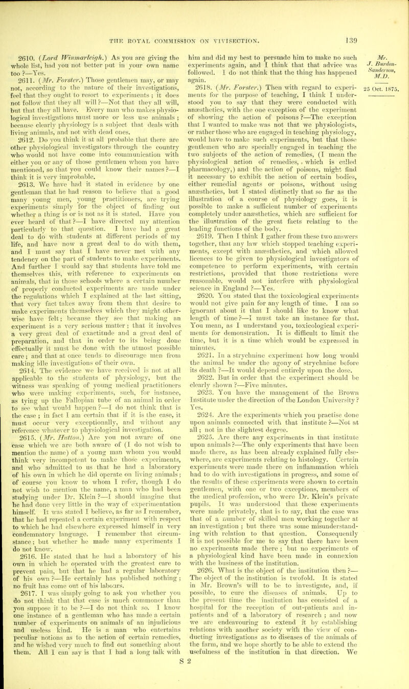 2610. {Lord Winmarlcigh.) As you are giving the whole list, had you not better put in your own name too ?—Yes. 2611. {Mr. Forster.) Those gentlemen may, or may not, according to the nature of their investigations, feel that they ouglit to resort to experiments ; it does not follow that they all will ?—Not that they all will, but that they all have. Every man who makes physio- logical investigations must more or less use animals ; because clearly physiology is a subject that deals with living animals, and not with dead ones. 2612. Do you think it at all probable that there are other physiological investigators through the country who would not have come into communication with either you or any of those gentlemen whom you have mentioned, so that you could know their names ?—I think it is very improbable. 2613. We have had it stated in evidence by one o-entleman that he had reason to believe that a good many young men, young practitioners, are trying experiments simply for the object of fuiding out whether a thing is or is not as it is stated. Have you ever heard of that ?—I have directed my attention particularly to that question. I have had a great deal to do with students at different periods of my life, and have now a great deal to do with them, and I must say that I have never met with any tendency on the part of students to make experiments. And further I would say that students have told me themselves this, with reference to experiments on animals, that in those schools where a certain number of properly conducted experiments are made under the regulations which I explained at the last sitting, that very fact takes away from them that desire to make experiments themselves which they might other- wise have felt; because they see that making an experiment is a very serious matter; that it involves a very great deal of exactitude and a great deal of preparation, and that in order to its being done effectually it must be done with the utmost possible care; and that at once tends to discourage men from making idle investigations of their own. 2614. The evidence we have received is not at all applicable to the students of physiology, but the witness was speaking of young medical practitioners who were making experiments, such, for instance, as tying up the Fallopian tube of an animal in order to see what Avould happen ?—I do' not think that is the case ; in fact I am certain that if it is the case, it must occur very exceptionally, and without any reference whatever to physiological investigation. 2615. {Mr. Hutton.) Are you not aware of one case which we are both aware of (I do not wish to mention the name) of a, young man whom you would think very incompetent to make those experiments, and who admitted to us that he had a laboratory of his own in which he did operate on living animals; of course you know to whom I refer, though I do not wish to mention the name, a man Avho had been studying under Dr. Klein ?—I should imagine that he had done -very little in the way of experimentation himself. It was stated I believe, as far as I remember, that he had repeated a certain experiment with respect to which he had elsewhere expressed himself in very condemnatory language. I remember that circum- stance ; but whether he made many experiments I do not know. 2616. He stated that he had a laboratory of his own in which he operated with the greatest care to prevent pain, but that he had a regular laboratory of his own ?—He certainly has published nothing ; no fruit has come out of his labours. 2617. I was simply going to ask you whether you do not think that that case is much commoner than you suppose it to be ?—I do not think so. I know one instance of a gentleman who has made a certain number of experiments on animals of an injudicious and useless kind. He is a man Avho entertains peculiar notions as to the action of certain remedies, and he wished very much to find out something about them. All I can say is that I had a long talk with S him and did my best to persuade him to make no such Mr. experiments again, and I think that that advice was '^-^ Burdon- followed. I do not think that the thing has happened Sanderson, again.  2618. {Mr. Forster.) Th-en with reganl to experi- 25 Oct. 1875. meuts for the purpose of teaching, I think I under- stood you to say that they were conducted with angesthetics, with the one exception of the experiment of showing the action of poisons ?—The exception that I wanted to make was not that we physiologists, or rather those who are engaged in teaching physiology, would have to make such experiments, but that those gentlemen who are specially engaged in teaching the two subjects of the action of remedies, (I mean the physiological action oi remedies, . which is called pharmacology,) and the action of poisons, might find it necessary to exhibit the action of certain bodies, either remedial agents or poisons, without using anaesthetics, but I stated distinctly that so far as the illustration of a course of physiology goes, it is possible to make a sufficient number of experiments completely under anfesthetics, which are sufficient for the illustration of the great facts relating to the leading functions of the body. 2619. Then I think I gather from these two answers together, that any law which stopped teaching experi- ments, except with anaesthetics, and which allowed licences to be given to physiological investigators of competence to perform experiments, with certain restrictions, provided that those restrictions were reasonable, would not interfere with physiological science in England ?—Yes. 2620. Y'ou stated that the toxicologic al experiments would not give pain for any length of time. I am so ignorant about it that I should like to know what length of time?—I must take an instance for that. You mean, as I understand you, toxicological experi- ments for demonstration. It is diflicult to limit the time, but it is a time which would be expressed in minutes. 2621. In a strychnine experiment how long would the animal be under the agony of strychnine before its death ?—It would depend entirely upon the dose. 2622. But in order that the experiment should be clearly shown ?—Five minutes. 2623. You have the management of the Brown Institute under the direction of the London University? Yes. 2624. Are the experiments Avhich you practise done upon animals connected with that institute ?—Not at all; not in the slightest degree. 2625. Are there any experiments in that institute upon animals ?—The only experiments that have been made there, as has been already explained fully else- where, are experiments relating to histology. Certrin experiments were made there on inflammation which had to do with investigations in progress, and some of the results of these experiments were shown to certain gentlemen, with one or two exceptions, members of the medical profession, who were Dr. Klein's private pupils. It was understood that these experiments were made privately, that is to say, that the case was that of a number of skilled men working together at an investigation ; but there was some misunderstand- ing with relation to that question. Consequently it is not possible for me to say that there have been no experiments made there ; but no experiments of a physiological kind have been made in connexion with the business of the institution. 2626. What is the object of the institution then ?— The object of the institution is twofold. It is stated in Mr. Brown's will to be to investigate^ and, if possible, to cure the diseases of animals. Up to the present time the institution has consisted of a hospital for the reception of out-patients and in- patients and of a laboratory of research ; and now we are endeavouring to extend it by establishing relations with another society with the view of con- ducting investigations as to diseases of the animals of the farm, and we hope shortly to be able to extend the usefulness of the institution in that direction. We 2