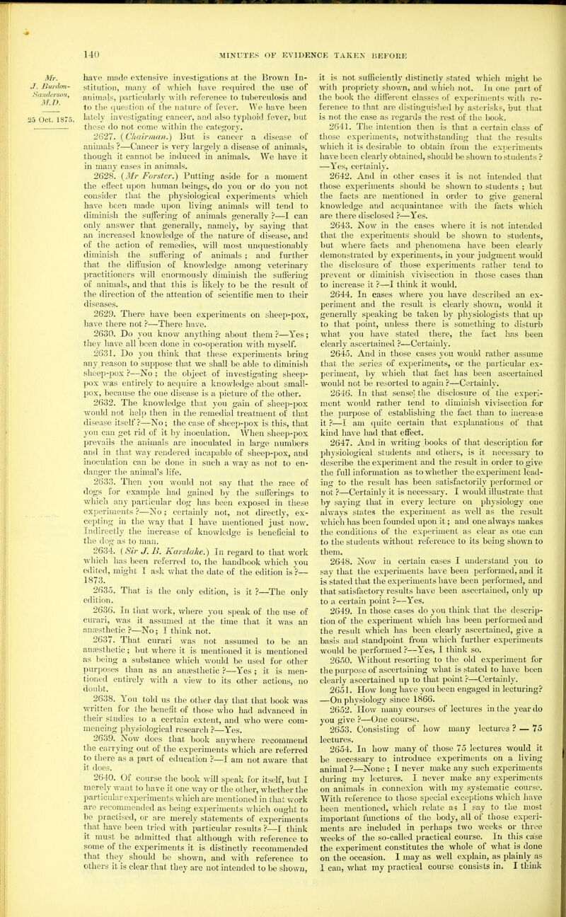 Mr. J. Bmdmi- Saiidersoii, M.D. 25 Oct. 1875. have made extensive investigations at the Brown In- stitution, many of which liavc required the use of animals, particularly with reference to tuberculosis and to the question of the nature of fever. We have been lately investigating cancer, and also typhoid fever, but these do not come within the category. 2627. {Chairman.) But is cancer a disease of animals ?—Cancer is very largely a disease of animals, though it cannot be induced in animals. We have it in many cases in animals. 2628. {3Ir Forster.) Putting aside for a moment the effect upon human beings, do you or do you not consider that the physiological experiments which have been made upon living animals will tend to diminish the suffering of animals generally ?—I can only answer that generally, namely, by saying that an increased knowledge of the nature of disease, and of the action of remedies, will most unquestionably diminish the sufiering of animals ; and further that the diffusion of knowledge among veterinary practitioners will enormously diminish the suffering of animals, and that this is likely to be the result of the direction of the attention of scientific men to their diseases. 2629. There have been experiments on sheep-pox, have there not ?—There have. 2630. Do you know anything about them ?—Yes; they have all been done in co-operation with myself. 2631. Do you think that these experiments bring any reason to suppose that we shall be able to diminish sheep-pox ?—No ; the object of investigating sheep- pox was entirely to acquire a knowledge about small- pox, because the one disease is a picture of the other. 2632. The knowledge that you gain of sheep-pox would not help then in the remedial treatment of that disease itself ?—No; the case of sheep-pox is this, that yon can get rid of it by inoculation. When sheep-pox prevails the animals are inoculated in large numbers and in that way rendered incapable of sheep-pox, and inoculation can be done in such a way as not to en- danger the animal's life. 2633. Then you would not say that the race of dogs for example had gained by the sufferings to which any particular dog has been exposed in these experiments ?—No; certainly not, not directly, ex- cepting in the way that I have mentioned just now. Indirectly the increase of knowledge is beneficial to the dog as to man. 2634. (Sir J. B. Karslake.) In regard to that work which has been referred to, the handbook which you edited, might I ask what the date of the edition is ?— 1873. 2635. That is the only edition, is it ?—The only edition. 2636. In that work, where you speak of the use of curari, was it assumed at the time that it was an anaisthetic ?—No; I think not. 2637. That curari was not assumed to be an anesthetic; but where it is mentioned it is mentioned as being a substance which would be used for other purposes than as an anesthetic ?—Yes ; it is men- tioned entirely with a view to its other actions, no doubt. 2638. You told us the other day that that book was written for the benefit of those who had advanced in their studies to a certain extent, and who were com- mencing physiological research ?—Yes. 2639. Now does that book anywhere recommend the carrying out of the experiments which are referred to there as a part of education ?—I am not aware that it does. 2640. Of course the book will speak for itself, but I merely want to have it one way or the other, whether the particular experiments which are mentioned in that work are recommended as being experiments which ought to be practised, or are merely statements of experiments that have been tried with jmrticular results ?—I think it must be admitted that although with reference to some of the experiments it is distinctly recommended that they should be shown, and with reference to others it is clear that they are not intended to be shown. it is not suiEciently distinctly stated which might be with propriety shown, and which not. In one part of the book the different classes of experiments with re- ference to that are distinguislied by asterisks, but that is not the case as regards the rest of the book. 2641. The intention then is that a certain class of those experiments, notwithstanding that the results which it is desii'able to obtain from the experiments have been clearly obtained, should be shown to students ? —Yes, certainly. 2642. And in other cases it is not intended that those experiments should be shown to students ; but the facts are mentioned in order to give general knowledge and acquaintance with the facts which are there disclosed ?—Yes. 2643. Now in the cases where it is not intended that the experiments should be shown to students, but wliere facts and phenomena have been clearly demonstratetl by experiments, in your judgment would the disclosure of those experiments rather tend to prevent or diminish vivisection in those cases than to increase it ?—I think it would. 2644. In cases where you have described an ex- periment and the result is clearly shown, would it generally speaking be taken by physiologists that up to that point, unless there is something to disturb what you have stated there, the fact has been clearly ascertained ?—Certainly. 2645. And in those cases you would rather assume that the series of experiments, or the particular ex- periment, by which that fact has been ascertained would not be lesorted to again ?—Certainly. 2646. In that sense! the disclosiu'e of the experi- ment would rather tend to diminish vivisection for the purpose of establishing the fact than to increase it ?—I am quite certain that explanations of that kind have had that effect. 2647. And in writing books of that description for physiological students and others, is it necessary to describe the experiment and the result in order to give the full information as to whether the experiment lead- ing to the result has been satisfactorily performed or not ?—Certainly it is necessary. I would illustrates that by saying that in every lecture on physiology one always states the experiment as Avell as the result which has been founded upon it; and one always makes the conditions of the experiment as clear as one can to the students without reference to its being shown to them. 2648. Nov/ in certain cases I understand you to say that the experiments have been performed, and it is stated that the experiments have been performed, and that satisfactory results have been ascertained, only up to a certain point ?—Yes. 2649. In those cases do you think that the descrip- tion of the experiment which has been jierformed and the result Avhich has been clearly ascertained, give a basis and standpoint from which further experiments would be performed ?—Yes, I think so. 2650. Without resorting to the old experiment for the purpose of ascertaining what is stated to have been clearly ascertained up to that point ?—Certainly. 2651. How long have you been engaged in lecturing? —On physiology since 1866. 2652. How many courses of lectui es in the year do you give ?—One course. 2653. Consisting of how many lectures ? — 75 lectures. 2654. In how many of those 75 lectures would it be necessary to introduce experiments on a living animal ?—None ; I never make any such experiments during my lectures. I never make any experiments on animals in connexion with my systematic course. With reference to those special exceptions which have been mentioned, which relate as I say to the most important functions of the body, all of those experi- ments are included in perhaps two weeks or three weeks of the so-called practical course. In this caise the experiment constitutes the whole of what is done on the occasion. I may as well explain, as plainly as 1 can, what my practical course consists in. I think