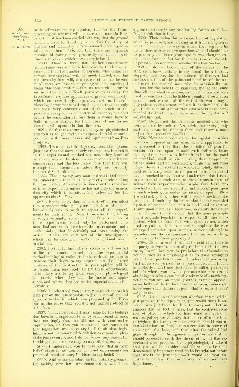 Mr. wMh. reference to my opinion, that in the future .7. Bunion- physiological research will be carried on more in Eng- Sanderson, ^^^^ ^^^^ y^^^^ carried hitherto, that the ground Avhich I have for thinking so is that the study of 25 Oct. 1875. physics and chemistry is now pursued under greater advantages than before, and that there are a greater number of young men practically conversant with those subjects on which physiology is based. 2680. Then is there not another consideration which tends very much to lead one to think that in course of time the number of persons who undertake private investigations will be much limited, and that the investigations will, as a matter of course, be con- fined more or less to physiological laboratories; I mean this consideration—that as research is carried on into the more difficult parts of physiology the investigator requires appliances of greater complexity, which arc exceedingly expensive, such as time-re- gistering instruments and the like ; and that not only are those very commonly out of the reach of the private investigator as a matter of expense, but that even if he could aiibrd to buy them he would have to build a place adapted for their use ?—I am certain that that will operate in that direction. 2681. So that the natural tendency of physiological research is to get itself, so to speak, into laboratories provided with these means and appliances ? — Pre- cisely so. 2682. Then again, I think you expressed the opinion jus* now that the more clearly students are instructed in the experimental method the more they learn of what requires to be done to carry out experiments successfully, and the less likely it is that they will attempt them themselves unless they are properly instructed ?—I think so. 2683. That is to say, any man of decent intelligence will understand that it is a perfectly useless thing for him to attempt to waste his time over the repetition of these experiments unless he has not only the manual dexterity which is required, but unless he has the apparatus also ?—Yes. 2684. For instance, there is a sort of notion afloat that a student who gets your book into his hands immediately sets to work to repeat all the experi- ments he finds in it. Now I presume that, taking a rough estimate, some half or three quarters of those experiments could only be performed if a man had access to considerable instrumental aid ? —Certainly ; that is certainly not over-stating the matter. There are very few of the investigations which can be conducted without exceptional instru- mental aid. 2685. So that in fact what it comes to is this—that so far from sound instruction in the experimental method tending to make students reckless, or even to increase their desire to try experiments, the distinct tendency of that instruction in your opinion will be to render them less likely to try these experiments, more likely not to try them, except in physiological laboratories where they have the means and appli- ances, and where they are under superintendence ?— Certainly. 2686. I understood you, in reply to questions which were put on the last occasion, to give a sort of general approval to the Bill which was proposed by Dr. Play- fair, in the sense that you did not actively object to it ?_Yes. 2687. That, however, if I may judge by the feelings that have been expressed to me by other scientific men, ■does not imply that the Bill met with your active approbation, or that you entei'tained any conviction that legislation was necessary ?—I think that legis- lation is not necessary with relation to organised phy- siologicai research, and I do not know any reason for thinking that it is necessary on any other ground. 2688. I understand you to have said that in your belief there is no wanton or cruel experimentation practised in this coimtry ?—^None to my beHef. 2689. And so far therefore as the ordinary grounds for making new laws a.re concerned it would not appear that there is any case for legislation at all ?— No, I think that it is so. 2690. Then taking the particular kind of legislation which is proposed, and looking at it from the general point of view of the way in which laws ought to be made, there are one or two questions which I should like to put to you. Some years ago it was thought ex- pedient to pass an Act for the restriction of the sale of poisons ; no doubt you recollect the fact ?—Yes. 2691. I do not know much of the details of the Act, and I have nothing to say about the Act itself. Suppose, however, that the framers of that Act had so drawn it that all the pains and penalties of the Act fell upon the medical men who do occasionally use poisons for the benefit of mankind, and at the same time left everybody else free, so that if a medical man used poisons he should be liable to penalty or restriction of some kind, whereas all the rest of the world might buy poison to any extent and use it as they liked ; do you think that an Act of that kind would have com- mended itself to the common sense of the legislature ? —Certainly not. 2692. Do you not think that the medical men who were affected by such an Act might have very justly said that it Avas injurious to them, and threw a most unjust slur upon them ?—Yes. 2693. Now to apply that to the legislation which has been proposed in this case, what I apprehend to be proposed is this, that the infliction of pain for certain purposes upon animals, such infliation being held by the persons who inflict it to be for the good of mankind, shall be either altogether stopped or placed under certain restrictions, while the infliction of pain by all the rest of the world for totally diifer'ent motives, in many cases for the purest amusement, shall not be touched at all. You will vxnderstand that I refer to the fact that such Acts as these restrain men of science from experimentation while they leave un- touched all that vast amount of infliction of pain upon animals which goes under the name of sport. Now I would ask you whether within your knowledge the principle of such legislation as that is not regarded by men of science as unjust in itself and as casting a slur upon them as a body ?—I certainly think that it is. I think that it is felt that the same principle ought to guide legislation in respect of all other occu- pations, Avhether connected with sport or not, which produce pain, as it is proposed to apply to the case of experimentation upon animals, without taking into consideration the circumstance that we are working for an important and good object. 2694. Now in case it should be said that there is no parity between the sort of pain inflicted in the two cases, I would beg you to put before the Commission your opinion as a physiologist as to some examples which I will put before you. I understood you to say that while you yourself as a physiologist hold that it is perfectly lawful and justifiable to inflict pain upon animals where you have any reasonable prospect of obtaining thereby a considerable advance of knowledge, yet that you are, on moral grounds, as much opposed as anybody can be to the infliction of pain, unless you have some such definite object; that is so, is it not ? —Quite so. 2695. Then 1 would ask you whether, if a physiolo- gist proposed this experiment, you would think it one which Avas justifiable for him to carry out. Let us suppose that he took a hare, that he contrived some sort of place in AA'hich the hare could run roiind, a covered gallery we will say, that he set off a machine to frighten the hare very much, which should run as fast as the hare at first, but to a certainty in course of time catch the hare, and then after the animal had gone through all the agonies of fear or exhaustion, should proceed to crush the life out of it. If that ex- periment were proposed by a physiologist, I take it that you would consider that there must be some demonstrably important truth to be brought out before that would be justifiable ?—It would be most un- justifiable, unless the result was of extraordinai'y importance.