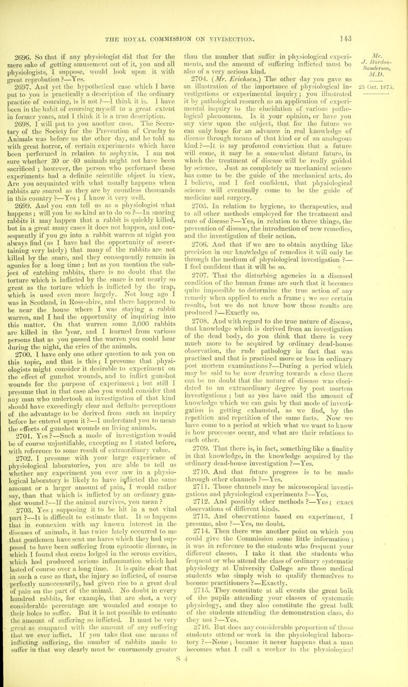 2696. So that i£ any phy8iolo<5ist did that for the mere sake of getting amusement out of it, you and all physiologists, I suppose, would look upon it with great reprobation ?—Yes. 2697. And yet the hypothetical case which I have put to you is practically a description of the ordinary practice of coursing, is it not ?—I think it is. I have been in the habit of coursing myself to a great extent in former years, and I think it is a true description. 2698. I will put to you another case. The Secre- tary of the Society for the Prevention of Cruelty to Animals was before us the other day, and he told us with great horror, of certain experiments which have been performed in relation to asphyxia. I am not sure whether 30 or 40 animals might not have been sacrificed ; however, the person who performed these experiments had a definite scientific object in view. Are you acquainted with what usually happens when rabbits are snared as they are by countless thousands in this country ?—Yes ; I know it very well. 2699. And you can tell us as a physiologist what happens ; will you be so kind as to do so ?—In snaring rabbits it may happen that a rabbit is quickly killed, but in a great many cases it does not happen, and con- sequently if you go into a rabbit warren at night you always find (as I have had the opportunity of ascer- taining very lately) that many of the rabbits are not killed by the snare, and they consequently remain in agonies for a long time ; but as you mention the sub- ject of catching rabbits, there is no doubt that the torture which is inflicted by the snare is not nearly so great as the torture which is inflicted by the trap, which is used even more largely. Not long ago I was in Scotland, in Eoss-shire, and there happened to be near the house where I was staying a rabbit warren, and I had the opportunity of inquiring into this matter. On that warren some 3,000 rabbits are killed in the *yesiT, and I learned from various persons that as you passed the warren you could hear during the night, the cries of the animals. 2700. I have only one other question to ask you on this topic, and that is this; I presume that physi- ologists might consider it desirable to experiment on the eff'ect of gunshot wounds, and to inflict gunshot wounds for the purpose of experiment ; but still I presume that in that case also you would consider that any man who undertook an investigation of that kind should have exceedingly clear and definite perceptions of the advantage to be derived from such an inquiry before he entered upon it ?—I understand you to mean the effects of gunshot wounds on living animals. 2701. Yes?—Such a mode of investigation would be of course unjustifiable, excepting as I stated before, with reference ito some result of extraordinary value. 2702. I presume with your large experience of physiological laboratories, you are able to tell us whether any experiment you ever saw in a physio- logical laboratory is likely to have irjflicted the same amount or a larger amount of pain, I would rather say, than that which is inflicted by an ordinary gun- shot wound ?—If the animal survives, you mean ? 2703. Yes ; supposing it to be hit in a not vital part ?—It is difficult to estimate that. It so happens that in connexion with my known interest in the diseases of animals, it has twice lately occurred to me that gentlemen have sent me hares which they had sup- posed to have been suffering from epizootic disease, in which I found shot corns lodged in the serous cavities, Avhich had produced serious inflammation which had lasted of course over a long time. It is quite clear that in such a case as that, the injury so inflicted, of course perfectly unnecessarily, had given rise to a great deal of pain on the part of the animal. No doubt in every hundred rabbits, for example, that are shot, a very considerable percentage are wounded and escape to their holes to suffer. But it is not possible to estimate the amount of suffering so inflicted. It must be very • great as compared with the amount of an}' suffering that we ever inflict. If you take that one means of inflicting suftering, the number of rabbits made to suffer in that way clearly must be enormously greater than the number that suffer in physiological experi- ^^r. ments, and the amount of suffering inflicted must be also or a very serious kmd. l/i> 2704. {Mr. Erichsen.) The other day you gave us . an illustration of the importance of physiological in- 25 Oct. 187.5 vestigations or experimental inquiry; you illustrated it by pathological research as an application of experi- mental inquiry to the elucidation of various patho- logical phenomena. Is it your opinion, or have you any view upon the subject, that for the future Ave can only hope for an advance in real knowledge of disease through means of that kind or of an analogous kind ?—It is my profound conviction that a future will come, it may be a somewhat distant future, in which the treatment of disease will be really guided by science. Just as completely as mechanical science has come to be the guide of the mechanical arts, do I believe, and I feel confident, that physiological science will eventually come to be the guide of medicine and surgeiy. 2705. In relation to hygiene, to therapeutics, and to all other methods employed for the ti'eatment and cure of disease ?—Yes, in relation to three things, the prevention of disease, the introduction of new remedies, and the investigation of their action. 2706. And that if we are to obtain anything like precision in our knowledge of remedies it AviU only be through the medium of physiological investigation ?— I feel confident that it will be so. 2707. That the disturbing agencies in a diseased condition of the human frame are such that it becomes quite impossible to determine the true action of any remedy when applied to such a frame ; we see certain results, but we do not know how those results are produced ?—Exactly so. 2708. And with regard to the true nature of disease, that knowledge which is derived from an investigation of the dead body, do you tMnk that there is very much more to be acquired bj ordinary dead-house observation, the rude pathology in fact that was practised and that is practised more or less in ordinary post mortem examinations ?—During a period which may be said to be now drawing towards a close there can be no doubt that the nature of disease was eluci- dated to an extraordinary degree by post mortem investigations ; but as you have said the amount of knowledge which we can gain by that mode of investi- gation is getting exhausted, as we find, by the repetition and repetition of the same facts. Now we have come to a period at which what we want to know is how processes occur, and what are their relations to each other. 2709. That there is, in fact, something like a finality in that knowledge, in the knowledge acquired by the ordinary dead-house investigation ?—Yes. 2710. And that future progress is to be made through other channels ?—Yes. 2711. Those channels may be microscopical investi- gations and physiological experiments ?—Yes. 2712. And possibly other methods?—Yes; exact observations of diffei-ent kinds. 2713. And observations based on expoi-iment, I presume, also ?—^Yes, no doubt. 2714. Then there was another point on which you could give the Commission some little information ; it was in reference to the students who frequent your different classes. I take it that the students who frequent or who attend the class of ordinary systematic physiology at University College are those medical students who simply wish to qualify themselves to become practitioners ?—Exactly. 2715. They constitute at all events the gi-eat bulk of the pupils attending your classes of systematic physiology, and they also constitute the great bulk of the students attending the demonstration class, do they not ?—Yes. 2716. But does any considerable proportion of those students attend or work in the physiological labora- tory ?—None; because it never happens that a man becomes what I call a worker in tlie physiological S 4