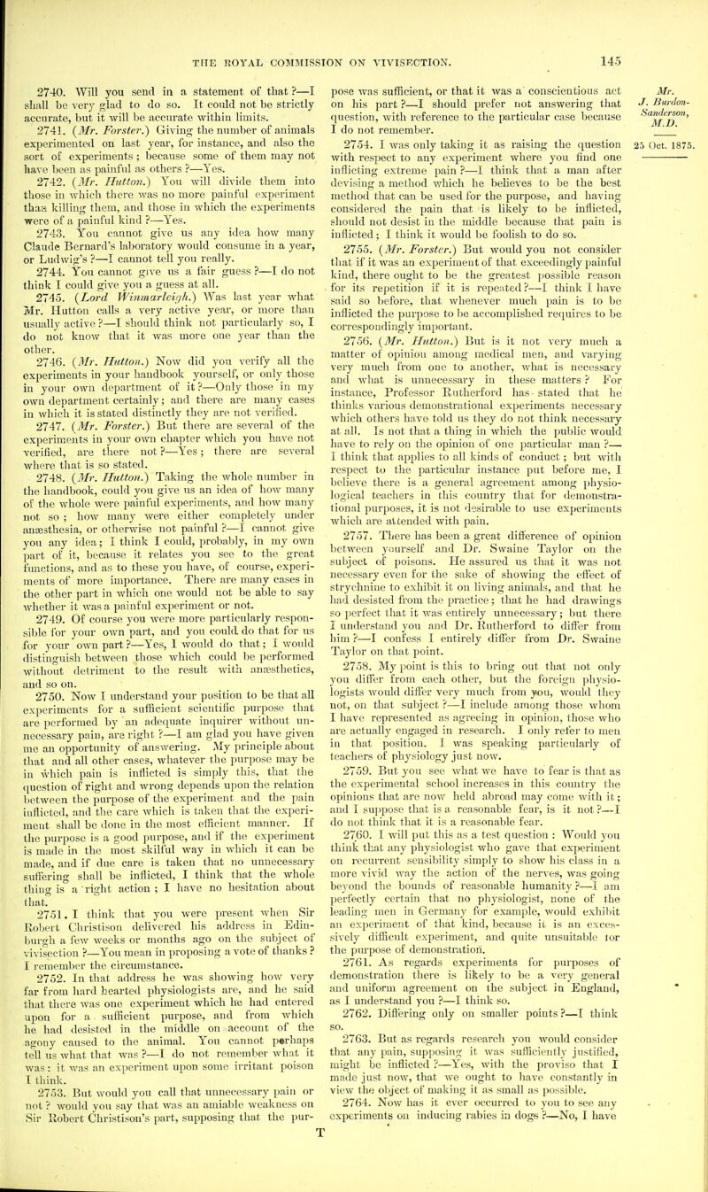 2740. Will you send in a statement of that ?—I shall be very glad to do so. It could not he strictly accurate, but it will be accurate within limits. 2741. (Mr. Forster.') Giving the number of animals experimented on last year, for instance, and also the sort of experiments ; because some of them may not have been as painful as others ?—Yes. 2742. {Mr. Hutton.) You will divide them into those in which there was no more painful experiment thaH killing them, and those in which the experiments were of a painful kind ?—Yes. 2743. You cannot give us any idea how many Claude Bernard's laboratory would consume in a year, or Ludwig's ?—I cannot tell you really. 2744. You cannot give us a fair guess ?—I do not think I covdd give you a guess at all. 27'15. {Lord Winmarleir/h.) Was last year what Mr. Hutton calls a very active year, or more than usually active ?—I should think not particularly so, I do not knoAV that it was more one year than the other. 2746. {Mr. Hutton.) Now did you verify all the experiments in your handbook yourself, or only those iu your own department of it ?—Only those in my own department certainly; and there are many cases in which it is stated distinctly they are not verified. 2747. {Mr. Forster.) But there are several of the experiments in your own chapter which you have not verified, are there not ?—Yes; there are several where that is so stated. 2748. {3Ir. Hutton.) Taking the whole number in the handbook, could you give us an idea of how many of the whole were painful experiments, and how many not so ; how many were either completely under ana3sthesia, or otherwise not painful ?—I cannot give you any idea; I think I could, probably, in my own ]iart of it, because it relates you see to the great functions, and as to these you have, of course, experi- ments of more importance. There are many cases in the other part in Avhicli one would not be able to say whether it was a painful experiment or not. 2749. Of course you were more particularly respon- sible i'or your own part, and you could do that for us for your own part ?—Yes, 1 would do that; I would distinguish between those which could be performed without detriment to the result with anesthetics, and so on. 2750. Now I understand your position to be that all experiments for a sufficient scientific purpose that are performed by an adequate inquirer without un- necessary pain, are right ?—I am glad you have given me an opportunity of answering. My principle about that and all other cases, whatever the purpose may be in Vvhich pain is inflicted is simply this, that the question of right and wrong depends upon the relation between the purpose of the experiment and the pain inflicted, and the care Avhich is taken that the experi- ment shall be tlone in the most efficient manner. If the purpose is a good purpose, and if the experiment is made in the most skilful way in which it can be made, and if due care is taken that no unnecessary suffering shall be inflicted, I think that the whole thing is a right action; I have no hesitation about that. 2751. 1 think that you were present when Sir Kobert Christisou delivered his address in Edin- burgh a few weeks or months ago on the subject of vivisection ?—You mean in proposing a vote of thanks ? I remember the circumstance, 2752. In that address he was shoAving hoAV very far from hard hearted physiologists are, and he said that there was one experiment which he had entered upon for a sufiicient purpose, and from which he had desisted in the middle on account of the agony caused to the animal. You cannot perhaps tell us what that Avas ?—I do not remember what it was: it was an experiment upon some irritant poison I think. 2753. But Avould you call that unnecessary pain or not ? Avould you say that Avas an amiable Aveakness on Sir Robert Christison's part, supposing that the pur- pose Avas sufficient, or that it was a conscientious act Mr. on his part ?—I should prefer not answering that Bwdon- question, Avitli reference to the particular case because Sanderson, I do not remember. ' 2754. I Avas only taking it as raising the question 25 Oct. 1875. with respect to any experiment where you find one inflicting extreme pain ?—I think that a man after devising a method which he beheves to be the best method that can be used for the purpose, and having considered the pain that is likely to be inflicted, should not desist in the middle because that pain is inflicted; I think it Avould be foolish to do so. 2755. {3fr. Forster.) But Avould you not consider that if it Avas an experiment of that exceedingly painful kind, there ought to be the greatest jiossible reason for its rei^etition if it is I'epeated ?—I think I have said so before, that whenever much pain is to b(! ijiflicted the purpose to be accomplished requires to be correspondingly important. 2756. {Mr. Hutton.) But is it not very much a matter of opinion among medical men, and va,rying very much from one to another, Avhat is necessary and Avhat is unnecessary in these matters ? For instance, Professor Rutherford has - stated that he thinks A'arious demonstrational experiments necessary Avhich others have told us they do not think necessary at all. Is not that a thing in Avhich the public Avould have to rely on the opinion of one particular man ?— I think that applies to all kinds of conduct; but Avith respect to the particular instance put before me, I bclieA-'e there is a general agreement among physio- logical teachers in this country that for demonstra- tional pui'poses, it is not desirable to use experiments which are attended with pain. 2757. Thei'e has been a great difference of opinion betAveen yourself and Dr. Swaine Taylor on the subject of poisons. He assured us that it was not necessary even for the sake of shoAving the effect of strychnine to exhibit it on living animals, and that he had desisted from the practice; that he had drawings so jierfect that it was entirely unnecessary; but there I understand you and Dr. Rutherford to differ from him ?—I confess I entirely differ from Dr. Swaine Taylor on that point. 2758. My point is this to bring out that not only you differ from each other, but the foreign physio- logists Avoifld differ very much from jsou, would they not, on that subject ?—I include among those Avhom I have represented as agreeing in opinion, those Avho are actually engaged in research. I only refer to men in that position. I was speaking particularly of teachers of physiology just noAV. 2759. But you see Avhat Ave haA^e to fear is that as the experimental school increases in this country the opinions that are now held abroad may come Avith it; and I suppose that is a reasonable fear, is it not ?—I do not think that it is a reasonable fear. 2760. I will put this as a test question : Would you think that any physiologist who gave that experiment on recurrent sensibility simply to show his class in a more vivid way the action of the nerA'es, was going beyond the bounds of reasonable humanity ?—I am perfectly certain that no physiologist, none of the leading men in Germany for example, would exhibit an experiment of that kind, because ii is an exces- sively difficult experiment, and quite unsuitable lor the purpose of demonstration. 2761. As regards experiments for purposes of demonstration there is likely to be a very general and uniform agreement on the subject in England, as I understand you ?—I think so. 2762. Differing only on smaller points ?—I think so. 2763. But as regards research yon Avould consider that any pain, supposing it Avas sufficiently justified, might be inflicted ?—Y'^es, with the proviso that I made just noAv, that Ave ought to have constantly in view the object of making it as small as possible. 2764. NoAV has it ever occurred to you to see any experiments on inducing rabies in dogs ?—No, I have